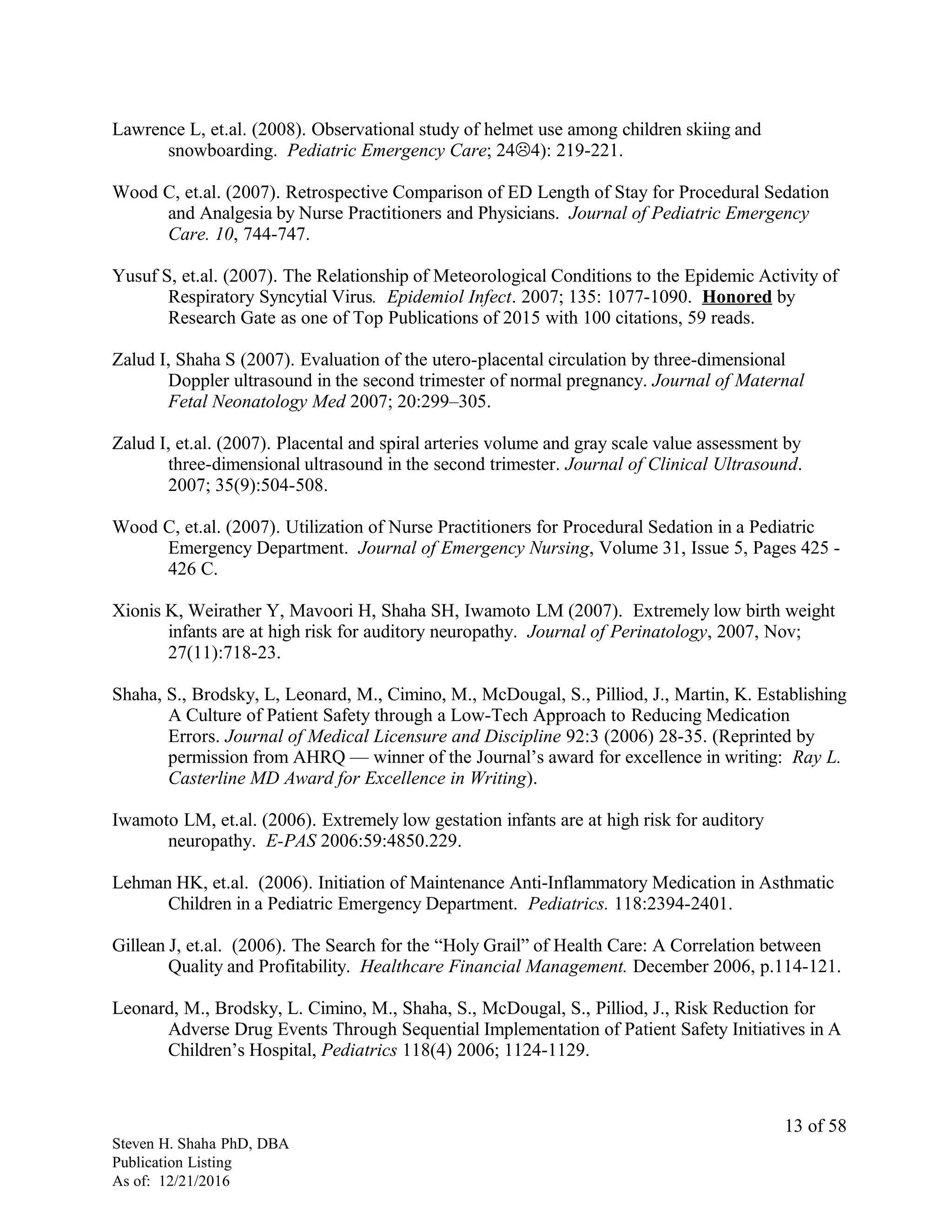 Lawrence L, et.al. (2008). Observational study of helmet use among children skiing and
snowboarding. Pediatric Emergency Care; 244): 219-221.
Wood C, et.al. (2007). Retrospective Comparison of ED Length of Stay for Procedural Sedation
and Analgesia by Nurse Practitioners and Physicians. Journal of Pediatric Emergency
Care. 10, 744-747.
Yusuf S, et.al. (2007). The Relationship of Meteorological Conditions to the Epidemic Activity of
Respiratory Syncytial Virus. Epidemiol Infect. 2007; 135: 1077-1090. Honored by
Research Gate as one of Top Publications of 2015 with 100 citations, 59 reads.
Zalud I, Shaha S (2007). Evaluation of the utero-placental circulation by three-dimensional
Doppler ultrasound in the second trimester of normal pregnancy. Journal of Maternal
Fetal Neonatology Med 2007; 20:299–305.
Zalud I, et.al. (2007). Placental and spiral arteries volume and gray scale value assessment by
three-dimensional ultrasound in the second trimester. Journal of Clinical Ultrasound.
2007; 35(9):504-508.
Wood C, et.al. (2007). Utilization of Nurse Practitioners for Procedural Sedation in a Pediatric
Emergency Department. Journal of Emergency Nursing, Volume 31, Issue 5, Pages 425 -
426 C.
Xionis K, Weirather Y, Mavoori H, Shaha SH, Iwamoto LM (2007). Extremely low birth weight
infants are at high risk for auditory neuropathy. Journal of Perinatology, 2007, Nov;
27(11):718-23.
Shaha, S., Brodsky, L, Leonard, M., Cimino, M., McDougal, S., Pilliod, J., Martin, K. Establishing
A Culture of Patient Safety through a Low-Tech Approach to Reducing Medication
Errors. Journal of Medical Licensure and Discipline 92:3 (2006) 28-35. (Reprinted by
permission from AHRQ — winner of the Journal’s award for excellence in writing: Ray L.
Casterline MD Award for Excellence in Writing).
Iwamoto LM, et.al. (2006). Extremely low gestation infants are at high risk for auditory
neuropathy. E-PAS 2006:59:4850.229.
Lehman HK, et.al. (2006). Initiation of Maintenance Anti-Inflammatory Medication in Asthmatic
Children in a Pediatric Emergency Department. Pediatrics. 118:2394-2401.
Gillean J, et.al. (2006). The Search for the “Holy Grail” of Health Care: A Correlation between
Quality and Profitability. Healthcare Financial Management. December 2006, p.114-121.
Leonard, M., Brodsky, L. Cimino, M., Shaha, S., McDougal, S., Pilliod, J., Risk Reduction for
Adverse Drug Events Through Sequential Implementation of Patient Safety Initiatives in A
Children’s Hospital, Pediatrics 118(4) 2006; 1124-1129.
Steven H. Shaha PhD, DBA
Publication Listing
As of: 12/21/2016
13 of 58
 
