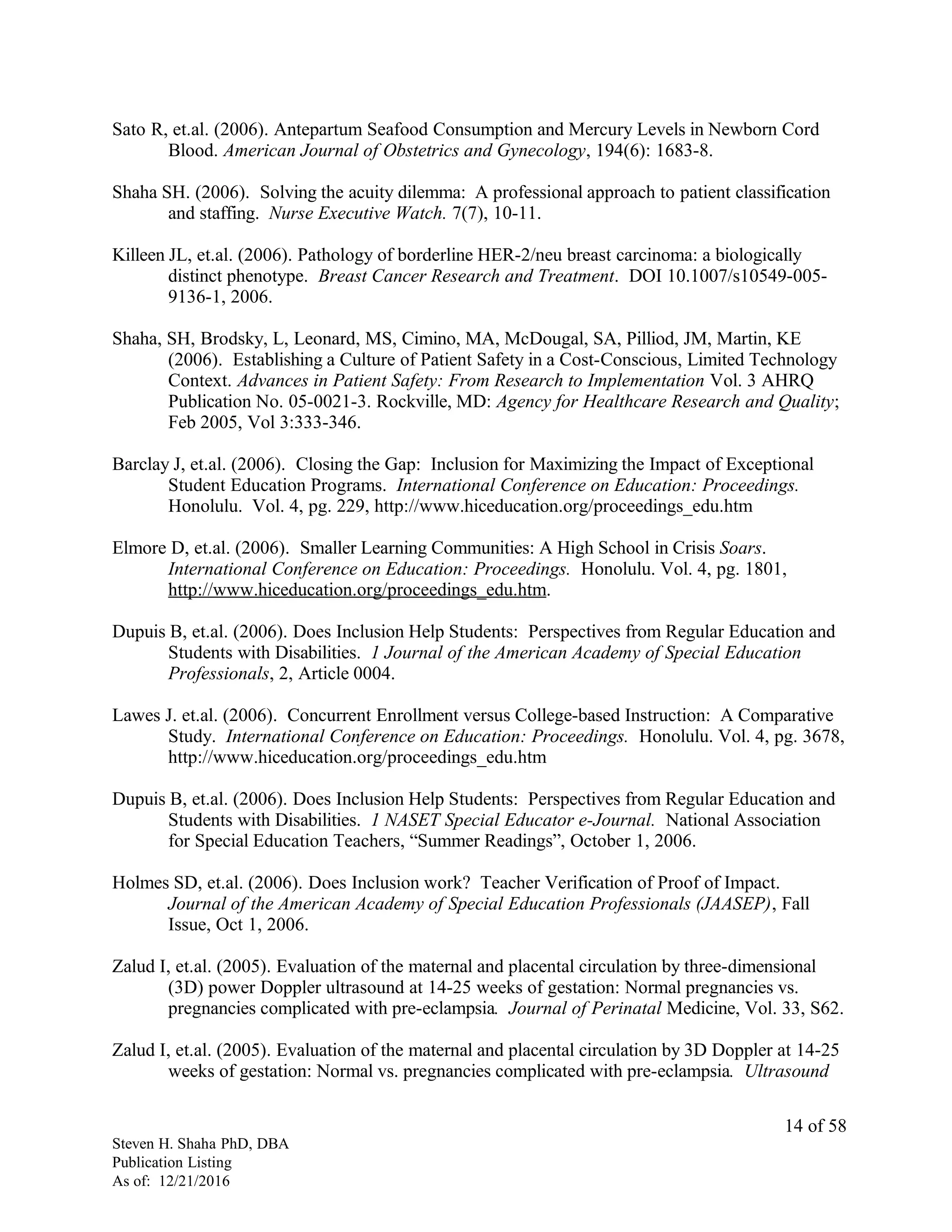 Sato R, et.al. (2006). Antepartum Seafood Consumption and Mercury Levels in Newborn Cord
Blood. American Journal of Obstetrics and Gynecology, 194(6): 1683-8.
Shaha SH. (2006). Solving the acuity dilemma: A professional approach to patient classification
and staffing. Nurse Executive Watch. 7(7), 10-11.
Killeen JL, et.al. (2006). Pathology of borderline HER-2/neu breast carcinoma: a biologically
distinct phenotype. Breast Cancer Research and Treatment. DOI 10.1007/s10549-005-
9136-1, 2006.
Shaha, SH, Brodsky, L, Leonard, MS, Cimino, MA, McDougal, SA, Pilliod, JM, Martin, KE
(2006). Establishing a Culture of Patient Safety in a Cost-Conscious, Limited Technology
Context. Advances in Patient Safety: From Research to Implementation Vol. 3 AHRQ
Publication No. 05-0021-3. Rockville, MD: Agency for Healthcare Research and Quality;
Feb 2005, Vol 3:333-346.
Barclay J, et.al. (2006). Closing the Gap: Inclusion for Maximizing the Impact of Exceptional
Student Education Programs. International Conference on Education: Proceedings.
Honolulu. Vol. 4, pg. 229, http://www.hiceducation.org/proceedings_edu.htm
Elmore D, et.al. (2006). Smaller Learning Communities: A High School in Crisis Soars.
International Conference on Education: Proceedings. Honolulu. Vol. 4, pg. 1801,
http://www.hiceducation.org/proceedings_edu.htm.
Dupuis B, et.al. (2006). Does Inclusion Help Students: Perspectives from Regular Education and
Students with Disabilities. 1 Journal of the American Academy of Special Education
Professionals, 2, Article 0004.
Lawes J. et.al. (2006). Concurrent Enrollment versus College-based Instruction: A Comparative
Study. International Conference on Education: Proceedings. Honolulu. Vol. 4, pg. 3678,
http://www.hiceducation.org/proceedings_edu.htm
Dupuis B, et.al. (2006). Does Inclusion Help Students: Perspectives from Regular Education and
Students with Disabilities. 1 NASET Special Educator e-Journal. National Association
for Special Education Teachers, “Summer Readings”, October 1, 2006.
Holmes SD, et.al. (2006). Does Inclusion work? Teacher Verification of Proof of Impact.
Journal of the American Academy of Special Education Professionals (JAASEP), Fall
Issue, Oct 1, 2006.
Zalud I, et.al. (2005). Evaluation of the maternal and placental circulation by three-dimensional
(3D) power Doppler ultrasound at 14-25 weeks of gestation: Normal pregnancies vs.
pregnancies complicated with pre-eclampsia. Journal of Perinatal Medicine, Vol. 33, S62.
Zalud I, et.al. (2005). Evaluation of the maternal and placental circulation by 3D Doppler at 14-25
weeks of gestation: Normal vs. pregnancies complicated with pre-eclampsia. Ultrasound
Steven H. Shaha PhD, DBA
Publication Listing
As of: 12/21/2016
14 of 58
 