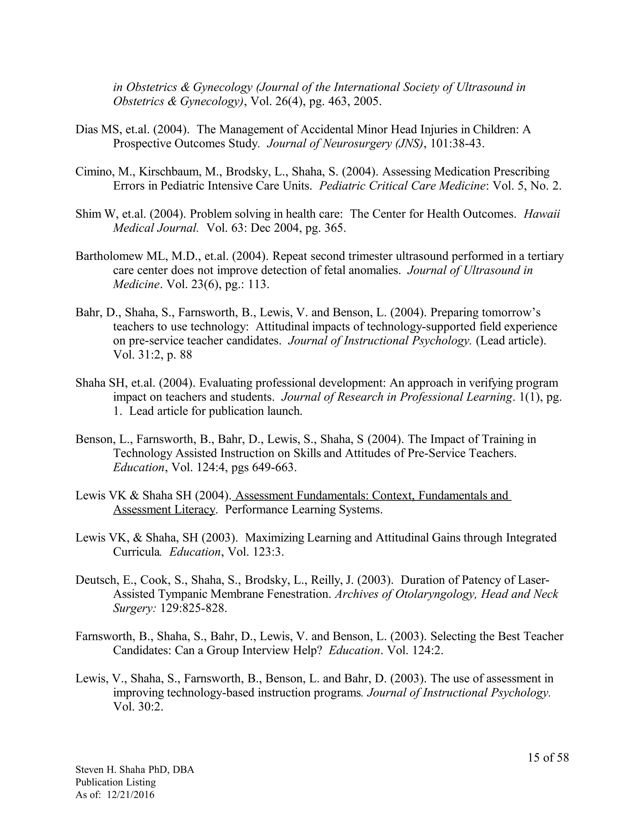 in Obstetrics & Gynecology (Journal of the International Society of Ultrasound in
Obstetrics & Gynecology), Vol. 26(4), pg. 463, 2005.
Dias MS, et.al. (2004). The Management of Accidental Minor Head Injuries in Children: A
Prospective Outcomes Study. Journal of Neurosurgery (JNS), 101:38-43.
Cimino, M., Kirschbaum, M., Brodsky, L., Shaha, S. (2004). Assessing Medication Prescribing
Errors in Pediatric Intensive Care Units. Pediatric Critical Care Medicine: Vol. 5, No. 2.
Shim W, et.al. (2004). Problem solving in health care: The Center for Health Outcomes. Hawaii
Medical Journal. Vol. 63: Dec 2004, pg. 365.
Bartholomew ML, M.D., et.al. (2004). Repeat second trimester ultrasound performed in a tertiary
care center does not improve detection of fetal anomalies. Journal of Ultrasound in
Medicine. Vol. 23(6), pg.: 113.
Bahr, D., Shaha, S., Farnsworth, B., Lewis, V. and Benson, L. (2004). Preparing tomorrow’s
teachers to use technology: Attitudinal impacts of technology-supported field experience
on pre-service teacher candidates. Journal of Instructional Psychology. (Lead article).
Vol. 31:2, p. 88
Shaha SH, et.al. (2004). Evaluating professional development: An approach in verifying program
impact on teachers and students. Journal of Research in Professional Learning. 1(1), pg.
1. Lead article for publication launch.
Benson, L., Farnsworth, B., Bahr, D., Lewis, S., Shaha, S (2004). The Impact of Training in
Technology Assisted Instruction on Skills and Attitudes of Pre-Service Teachers.
Education, Vol. 124:4, pgs 649-663.
Lewis VK & Shaha SH (2004). Assessment Fundamentals: Context, Fundamentals and
Assessment Literacy. Performance Learning Systems.
Lewis VK, & Shaha, SH (2003). Maximizing Learning and Attitudinal Gains through Integrated
Curricula. Education, Vol. 123:3.
Deutsch, E., Cook, S., Shaha, S., Brodsky, L., Reilly, J. (2003). Duration of Patency of Laser-
Assisted Tympanic Membrane Fenestration. Archives of Otolaryngology, Head and Neck
Surgery: 129:825-828.
Farnsworth, B., Shaha, S., Bahr, D., Lewis, V. and Benson, L. (2003). Selecting the Best Teacher
Candidates: Can a Group Interview Help? Education. Vol. 124:2.
Lewis, V., Shaha, S., Farnsworth, B., Benson, L. and Bahr, D. (2003). The use of assessment in
improving technology-based instruction programs. Journal of Instructional Psychology.
Vol. 30:2.
Steven H. Shaha PhD, DBA
Publication Listing
As of: 12/21/2016
15 of 58
 