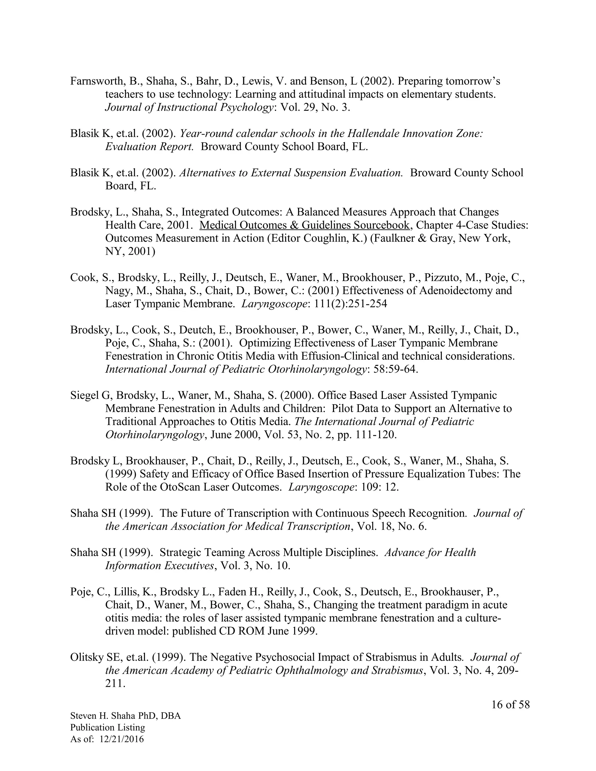 Farnsworth, B., Shaha, S., Bahr, D., Lewis, V. and Benson, L (2002). Preparing tomorrow’s
teachers to use technology: Learning and attitudinal impacts on elementary students.
Journal of Instructional Psychology: Vol. 29, No. 3.
Blasik K, et.al. (2002). Year-round calendar schools in the Hallendale Innovation Zone:
Evaluation Report. Broward County School Board, FL.
Blasik K, et.al. (2002). Alternatives to External Suspension Evaluation. Broward County School
Board, FL.
Brodsky, L., Shaha, S., Integrated Outcomes: A Balanced Measures Approach that Changes
Health Care, 2001. Medical Outcomes & Guidelines Sourcebook, Chapter 4-Case Studies:
Outcomes Measurement in Action (Editor Coughlin, K.) (Faulkner & Gray, New York,
NY, 2001)
Cook, S., Brodsky, L., Reilly, J., Deutsch, E., Waner, M., Brookhouser, P., Pizzuto, M., Poje, C.,
Nagy, M., Shaha, S., Chait, D., Bower, C.: (2001) Effectiveness of Adenoidectomy and
Laser Tympanic Membrane. Laryngoscope: 111(2):251-254
Brodsky, L., Cook, S., Deutch, E., Brookhouser, P., Bower, C., Waner, M., Reilly, J., Chait, D.,
Poje, C., Shaha, S.: (2001). Optimizing Effectiveness of Laser Tympanic Membrane
Fenestration in Chronic Otitis Media with Effusion-Clinical and technical considerations.
International Journal of Pediatric Otorhinolaryngology: 58:59-64.
Siegel G, Brodsky, L., Waner, M., Shaha, S. (2000). Office Based Laser Assisted Tympanic
Membrane Fenestration in Adults and Children: Pilot Data to Support an Alternative to
Traditional Approaches to Otitis Media. The International Journal of Pediatric
Otorhinolaryngology, June 2000, Vol. 53, No. 2, pp. 111-120.
Brodsky L, Brookhauser, P., Chait, D., Reilly, J., Deutsch, E., Cook, S., Waner, M., Shaha, S.
(1999) Safety and Efficacy of Office Based Insertion of Pressure Equalization Tubes: The
Role of the OtoScan Laser Outcomes. Laryngoscope: 109: 12.
Shaha SH (1999). The Future of Transcription with Continuous Speech Recognition. Journal of
the American Association for Medical Transcription, Vol. 18, No. 6.
Shaha SH (1999). Strategic Teaming Across Multiple Disciplines. Advance for Health
Information Executives, Vol. 3, No. 10.
Poje, C., Lillis, K., Brodsky L., Faden H., Reilly, J., Cook, S., Deutsch, E., Brookhauser, P.,
Chait, D., Waner, M., Bower, C., Shaha, S., Changing the treatment paradigm in acute
otitis media: the roles of laser assisted tympanic membrane fenestration and a culture-
driven model: published CD ROM June 1999.
Olitsky SE, et.al. (1999). The Negative Psychosocial Impact of Strabismus in Adults. Journal of
the American Academy of Pediatric Ophthalmology and Strabismus, Vol. 3, No. 4, 209-
211.
Steven H. Shaha PhD, DBA
Publication Listing
As of: 12/21/2016
16 of 58
 