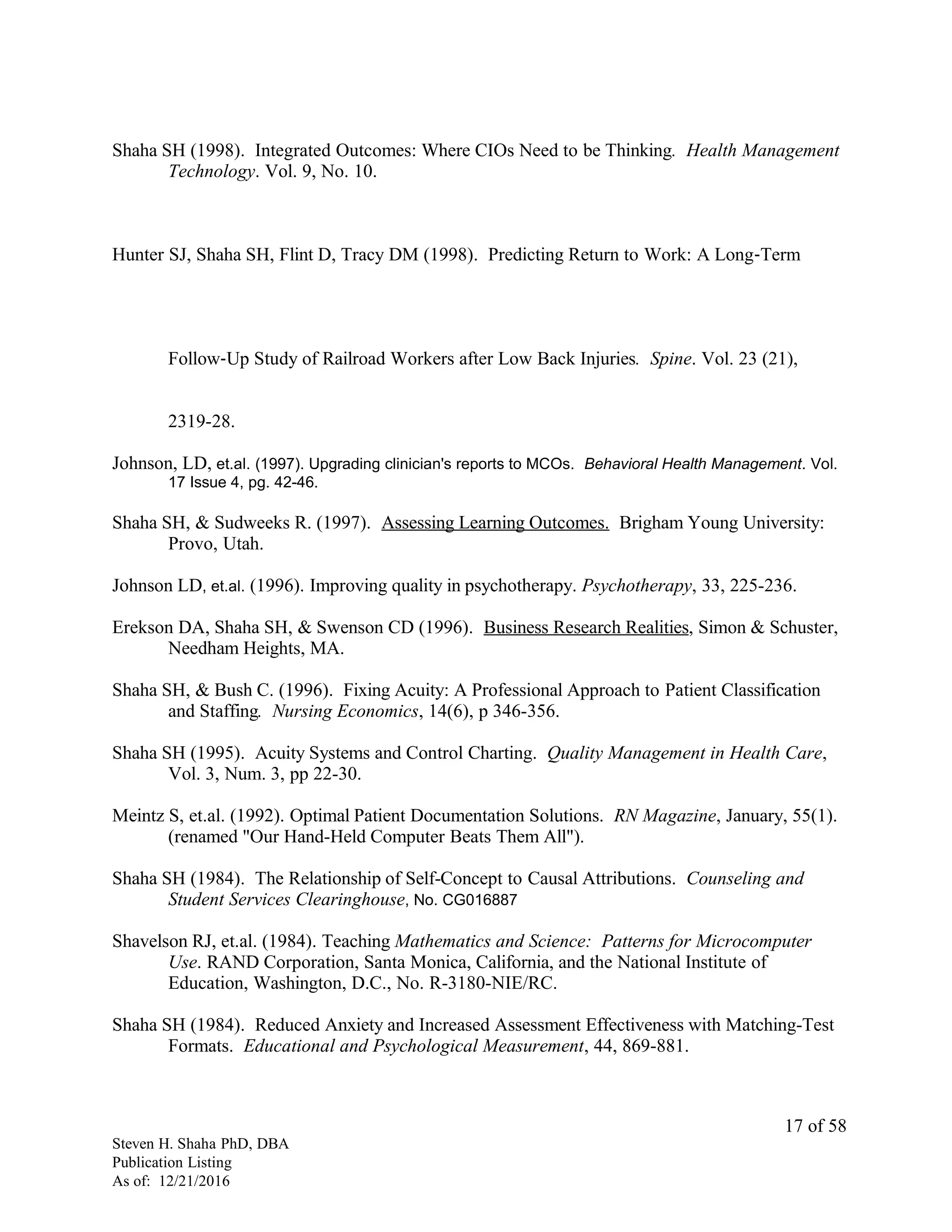 Shaha SH (1998). Integrated Outcomes: Where CIOs Need to be Thinking. Health Management
Technology. Vol. 9, No. 10.
Hunter SJ, Shaha SH, Flint D, Tracy DM (1998). Predicting Return to Work: A Long‐Term
Follow‐Up Study of Railroad Workers after Low Back Injuries. Spine. Vol. 23 (21),
2319-28.
Johnson, LD, et.al. (1997). Upgrading clinician's reports to MCOs. Behavioral Health Management. Vol.
17 Issue 4, pg. 42-46.
Shaha SH, & Sudweeks R. (1997). Assessing Learning Outcomes. Brigham Young University:
Provo, Utah.
Johnson LD, et.al. (1996). Improving quality in psychotherapy. Psychotherapy, 33, 225-236.
Erekson DA, Shaha SH, & Swenson CD (1996). Business Research Realities, Simon & Schuster,
Needham Heights, MA.
Shaha SH, & Bush C. (1996). Fixing Acuity: A Professional Approach to Patient Classification
and Staffing. Nursing Economics, 14(6), p 346-356.
Shaha SH (1995). Acuity Systems and Control Charting. Quality Management in Health Care,
Vol. 3, Num. 3, pp 22-30.
Meintz S, et.al. (1992). Optimal Patient Documentation Solutions. RN Magazine, January, 55(1).
(renamed "Our Hand-Held Computer Beats Them All").
Shaha SH (1984). The Relationship of Self-Concept to Causal Attributions. Counseling and
Student Services Clearinghouse, No. CG016887
Shavelson RJ, et.al. (1984). Teaching Mathematics and Science: Patterns for Microcomputer
Use. RAND Corporation, Santa Monica, California, and the National Institute of
Education, Washington, D.C., No. R-3180-NIE/RC.
Shaha SH (1984). Reduced Anxiety and Increased Assessment Effectiveness with Matching-Test
Formats. Educational and Psychological Measurement, 44, 869-881.
Steven H. Shaha PhD, DBA
Publication Listing
As of: 12/21/2016
17 of 58
 