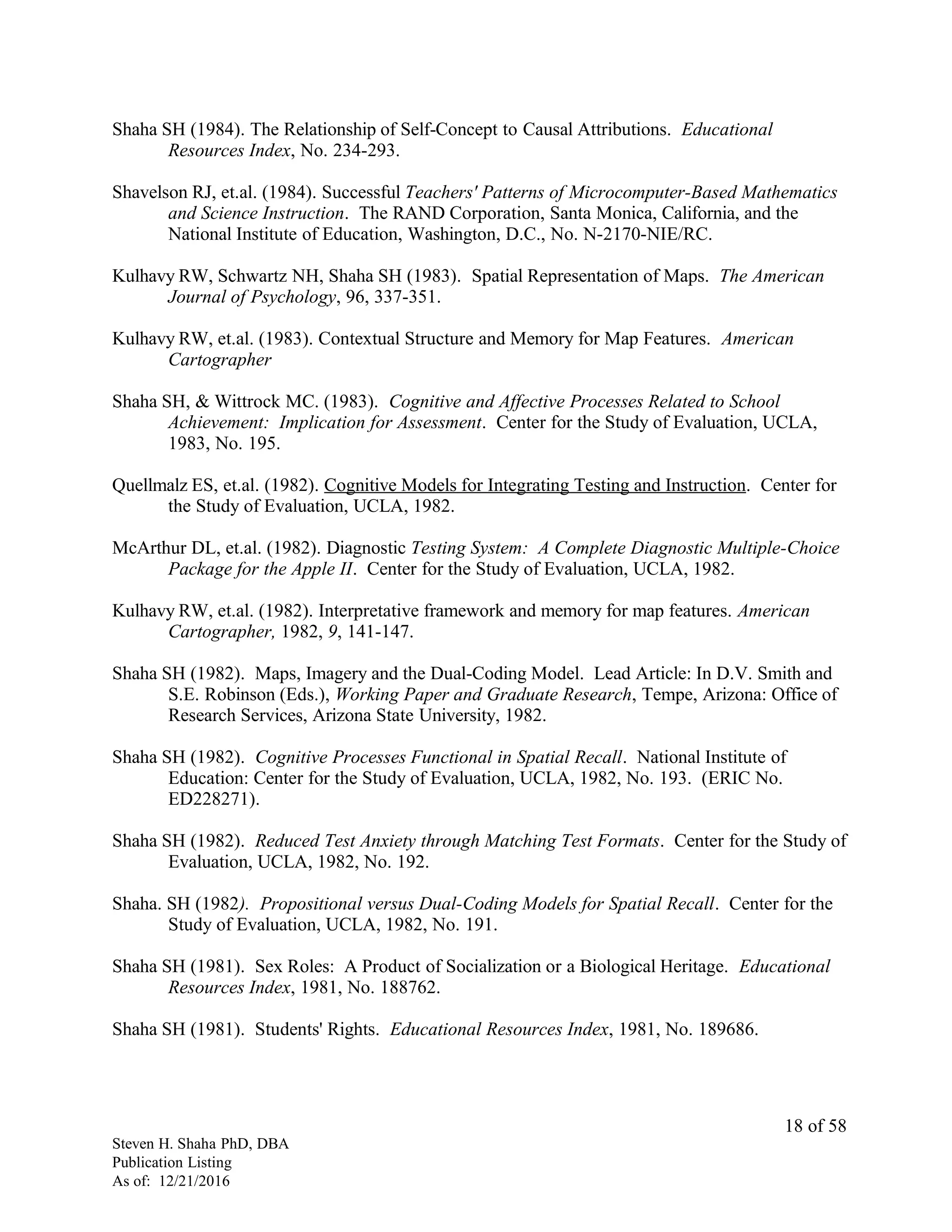 Shaha SH (1984). The Relationship of Self-Concept to Causal Attributions. Educational
Resources Index, No. 234-293.
Shavelson RJ, et.al. (1984). Successful Teachers' Patterns of Microcomputer-Based Mathematics
and Science Instruction. The RAND Corporation, Santa Monica, California, and the
National Institute of Education, Washington, D.C., No. N-2170-NIE/RC.
Kulhavy RW, Schwartz NH, Shaha SH (1983). Spatial Representation of Maps. The American
Journal of Psychology, 96, 337-351.
Kulhavy RW, et.al. (1983). Contextual Structure and Memory for Map Features. American
Cartographer
Shaha SH, & Wittrock MC. (1983). Cognitive and Affective Processes Related to School
Achievement: Implication for Assessment. Center for the Study of Evaluation, UCLA,
1983, No. 195.
Quellmalz ES, et.al. (1982). Cognitive Models for Integrating Testing and Instruction. Center for
the Study of Evaluation, UCLA, 1982.
McArthur DL, et.al. (1982). Diagnostic Testing System: A Complete Diagnostic Multiple-Choice
Package for the Apple II. Center for the Study of Evaluation, UCLA, 1982.
Kulhavy RW, et.al. (1982). Interpretative framework and memory for map features. American
Cartographer, 1982, 9, 141-147.
Shaha SH (1982). Maps, Imagery and the Dual-Coding Model. Lead Article: In D.V. Smith and
S.E. Robinson (Eds.), Working Paper and Graduate Research, Tempe, Arizona: Office of
Research Services, Arizona State University, 1982.
Shaha SH (1982). Cognitive Processes Functional in Spatial Recall. National Institute of
Education: Center for the Study of Evaluation, UCLA, 1982, No. 193. (ERIC No.
ED228271).
Shaha SH (1982). Reduced Test Anxiety through Matching Test Formats. Center for the Study of
Evaluation, UCLA, 1982, No. 192.
Shaha. SH (1982). Propositional versus Dual-Coding Models for Spatial Recall. Center for the
Study of Evaluation, UCLA, 1982, No. 191.
Shaha SH (1981). Sex Roles: A Product of Socialization or a Biological Heritage. Educational
Resources Index, 1981, No. 188762.
Shaha SH (1981). Students' Rights. Educational Resources Index, 1981, No. 189686.
Steven H. Shaha PhD, DBA
Publication Listing
As of: 12/21/2016
18 of 58
 