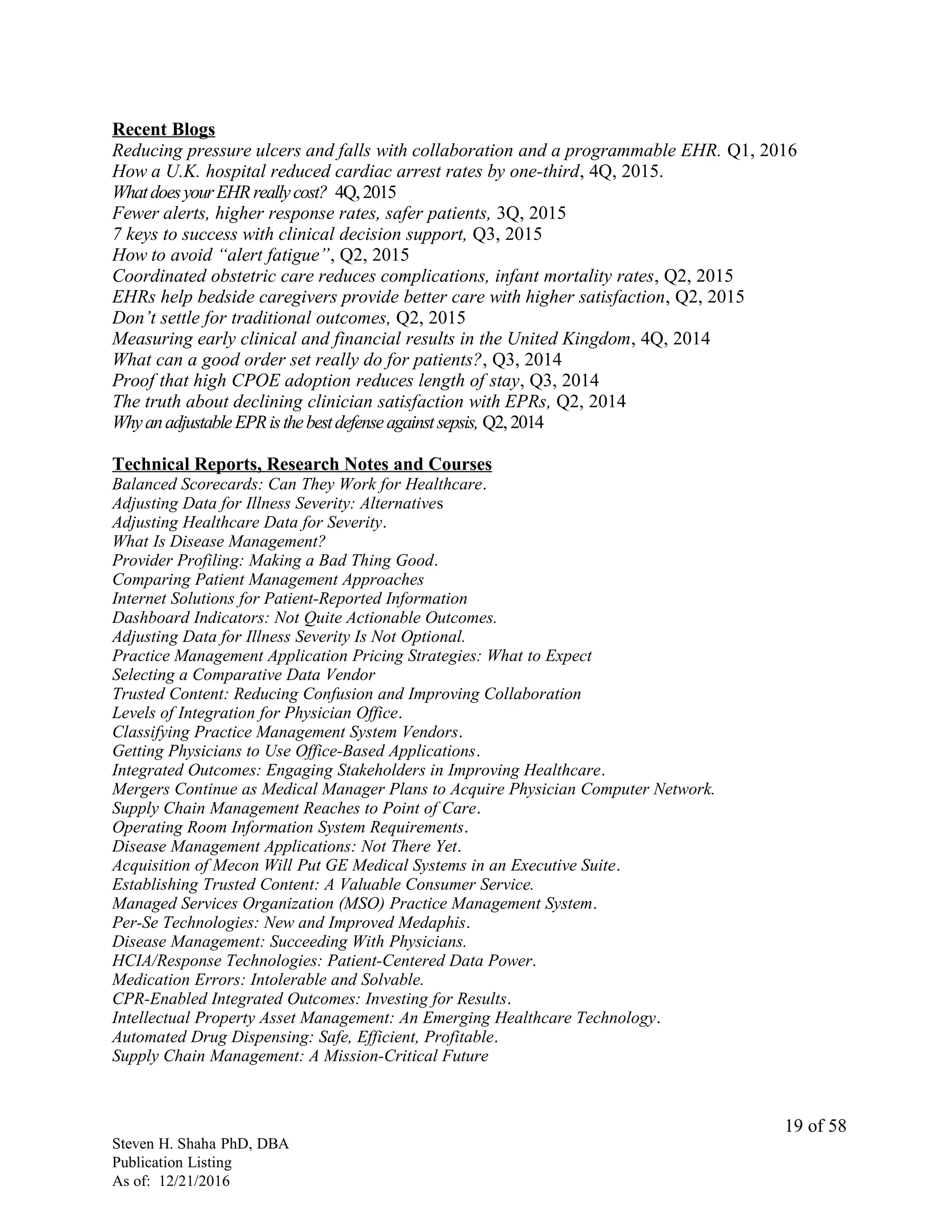 Recent Blogs
Reducing pressure ulcers and falls with collaboration and a programmable EHR. Q1, 2016
How a U.K. hospital reduced cardiac arrest rates by one-third, 4Q, 2015.
WhatdoesyourEHRreallycost? 4Q,2015
Fewer alerts, higher response rates, safer patients, 3Q, 2015
7 keys to success with clinical decision support, Q3, 2015
How to avoid “alert fatigue”, Q2, 2015
Coordinated obstetric care reduces complications, infant mortality rates, Q2, 2015
EHRs help bedside caregivers provide better care with higher satisfaction, Q2, 2015
Don’t settle for traditional outcomes, Q2, 2015
Measuring early clinical and financial results in the United Kingdom, 4Q, 2014
What can a good order set really do for patients?, Q3, 2014
Proof that high CPOE adoption reduces length of stay, Q3, 2014
The truth about declining clinician satisfaction with EPRs, Q2, 2014
WhyanadjustableEPRisthebestdefenseagainstsepsis, Q2,2014
Technical Reports, Research Notes and Courses
Balanced Scorecards: Can They Work for Healthcare.
Adjusting Data for Illness Severity: Alternatives
Adjusting Healthcare Data for Severity.
What Is Disease Management?
Provider Profiling: Making a Bad Thing Good.
Comparing Patient Management Approaches
Internet Solutions for Patient-Reported Information
Dashboard Indicators: Not Quite Actionable Outcomes.
Adjusting Data for Illness Severity Is Not Optional.
Practice Management Application Pricing Strategies: What to Expect
Selecting a Comparative Data Vendor
Trusted Content: Reducing Confusion and Improving Collaboration
Levels of Integration for Physician Office.
Classifying Practice Management System Vendors.
Getting Physicians to Use Office-Based Applications.
Integrated Outcomes: Engaging Stakeholders in Improving Healthcare.
Mergers Continue as Medical Manager Plans to Acquire Physician Computer Network.
Supply Chain Management Reaches to Point of Care.
Operating Room Information System Requirements.
Disease Management Applications: Not There Yet.
Acquisition of Mecon Will Put GE Medical Systems in an Executive Suite.
Establishing Trusted Content: A Valuable Consumer Service.
Managed Services Organization (MSO) Practice Management System.
Per-Se Technologies: New and Improved Medaphis.
Disease Management: Succeeding With Physicians.
HCIA/Response Technologies: Patient-Centered Data Power.
Medication Errors: Intolerable and Solvable.
CPR-Enabled Integrated Outcomes: Investing for Results.
Intellectual Property Asset Management: An Emerging Healthcare Technology.
Automated Drug Dispensing: Safe, Efficient, Profitable.
Supply Chain Management: A Mission-Critical Future
Steven H. Shaha PhD, DBA
Publication Listing
As of: 12/21/2016
19 of 58
 