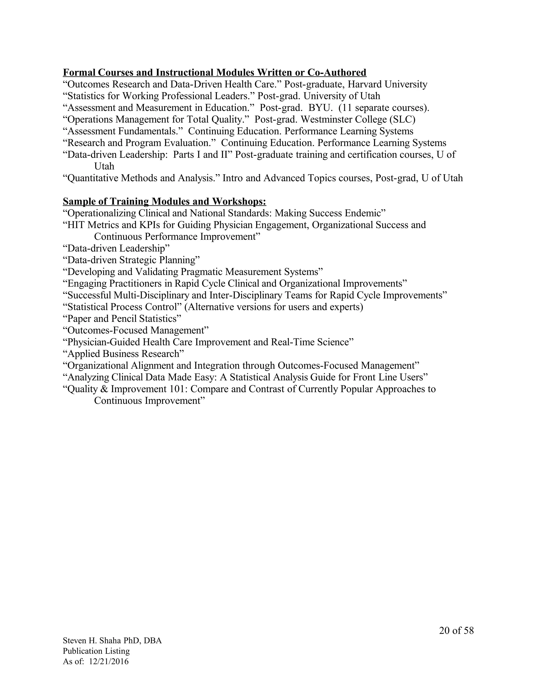 Formal Courses and Instructional Modules Written or Co-Authored
“Outcomes Research and Data-Driven Health Care.” Post-graduate, Harvard University
“Statistics for Working Professional Leaders.” Post-grad. University of Utah
“Assessment and Measurement in Education.” Post-grad. BYU. (11 separate courses).
“Operations Management for Total Quality.” Post-grad. Westminster College (SLC)
“Assessment Fundamentals.” Continuing Education. Performance Learning Systems
“Research and Program Evaluation.” Continuing Education. Performance Learning Systems
“Data-driven Leadership: Parts I and II” Post-graduate training and certification courses, U of
Utah
“Quantitative Methods and Analysis.” Intro and Advanced Topics courses, Post-grad, U of Utah
Sample of Training Modules and Workshops:
“Operationalizing Clinical and National Standards: Making Success Endemic”
“HIT Metrics and KPIs for Guiding Physician Engagement, Organizational Success and
Continuous Performance Improvement”
“Data-driven Leadership”
“Data-driven Strategic Planning”
“Developing and Validating Pragmatic Measurement Systems”
“Engaging Practitioners in Rapid Cycle Clinical and Organizational Improvements”
“Successful Multi-Disciplinary and Inter-Disciplinary Teams for Rapid Cycle Improvements”
“Statistical Process Control” (Alternative versions for users and experts)
“Paper and Pencil Statistics”
“Outcomes-Focused Management”
“Physician-Guided Health Care Improvement and Real-Time Science”
“Applied Business Research”
“Organizational Alignment and Integration through Outcomes-Focused Management”
“Analyzing Clinical Data Made Easy: A Statistical Analysis Guide for Front Line Users”
“Quality & Improvement 101: Compare and Contrast of Currently Popular Approaches to
Continuous Improvement”
Steven H. Shaha PhD, DBA
Publication Listing
As of: 12/21/2016
20 of 58
 