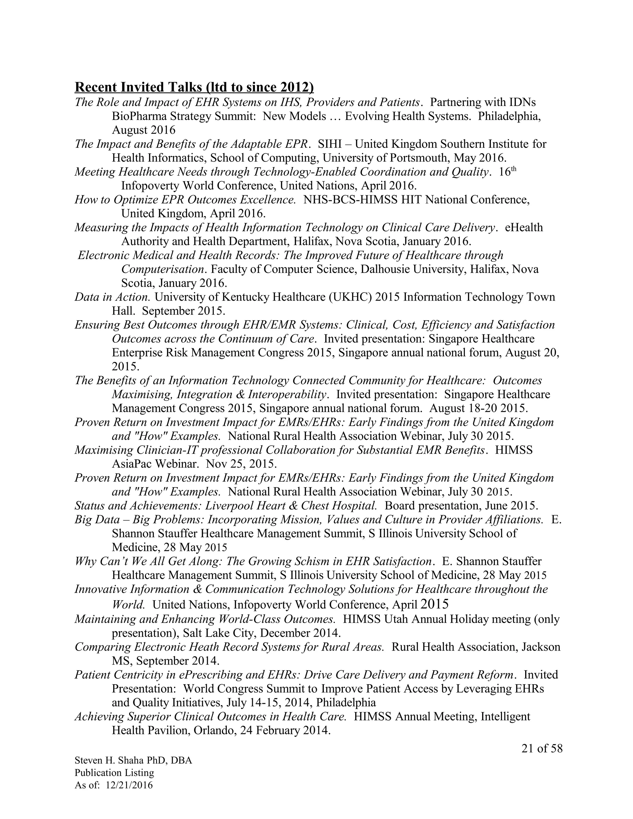 Recent Invited Talks (ltd to since 2012)
The Role and Impact of EHR Systems on IHS, Providers and Patients. Partnering with IDNs
BioPharma Strategy Summit: New Models … Evolving Health Systems. Philadelphia,
August 2016
The Impact and Benefits of the Adaptable EPR. SIHI – United Kingdom Southern Institute for
Health Informatics, School of Computing, University of Portsmouth, May 2016.
Meeting Healthcare Needs through Technology-Enabled Coordination and Quality. 16th
Infopoverty World Conference, United Nations, April 2016.
How to Optimize EPR Outcomes Excellence. NHS-BCS-HIMSS HIT National Conference,
United Kingdom, April 2016.
Measuring the Impacts of Health Information Technology on Clinical Care Delivery. eHealth
Authority and Health Department, Halifax, Nova Scotia, January 2016.
Electronic Medical and Health Records: The Improved Future of Healthcare through
Computerisation. Faculty of Computer Science, Dalhousie University, Halifax, Nova
Scotia, January 2016.
Data in Action. University of Kentucky Healthcare (UKHC) 2015 Information Technology Town
Hall. September 2015.
Ensuring Best Outcomes through EHR/EMR Systems: Clinical, Cost, Efficiency and Satisfaction
Outcomes across the Continuum of Care. Invited presentation: Singapore Healthcare
Enterprise Risk Management Congress 2015, Singapore annual national forum, August 20,
2015.
The Benefits of an Information Technology Connected Community for Healthcare: Outcomes
Maximising, Integration & Interoperability. Invited presentation: Singapore Healthcare
Management Congress 2015, Singapore annual national forum. August 18-20 2015.
Proven Return on Investment Impact for EMRs/EHRs: Early Findings from the United Kingdom
and "How" Examples. National Rural Health Association Webinar, July 30 2015.
Maximising Clinician-IT professional Collaboration for Substantial EMR Benefits. HIMSS
AsiaPac Webinar. Nov 25, 2015.
Proven Return on Investment Impact for EMRs/EHRs: Early Findings from the United Kingdom
and "How" Examples. National Rural Health Association Webinar, July 30 2015.
Status and Achievements: Liverpool Heart & Chest Hospital. Board presentation, June 2015.
Big Data – Big Problems: Incorporating Mission, Values and Culture in Provider Affiliations. E.
Shannon Stauffer Healthcare Management Summit, S Illinois University School of
Medicine, 28 May 2015
Why Can’t We All Get Along: The Growing Schism in EHR Satisfaction. E. Shannon Stauffer
Healthcare Management Summit, S Illinois University School of Medicine, 28 May 2015
Innovative Information & Communication Technology Solutions for Healthcare throughout the
World. United Nations, Infopoverty World Conference, April 2015
Maintaining and Enhancing World-Class Outcomes. HIMSS Utah Annual Holiday meeting (only
presentation), Salt Lake City, December 2014.
Comparing Electronic Heath Record Systems for Rural Areas. Rural Health Association, Jackson
MS, September 2014.
Patient Centricity in ePrescribing and EHRs: Drive Care Delivery and Payment Reform. Invited
Presentation: World Congress Summit to Improve Patient Access by Leveraging EHRs
and Quality Initiatives, July 14-15, 2014, Philadelphia
Achieving Superior Clinical Outcomes in Health Care. HIMSS Annual Meeting, Intelligent
Health Pavilion, Orlando, 24 February 2014.
Steven H. Shaha PhD, DBA
Publication Listing
As of: 12/21/2016
21 of 58
 