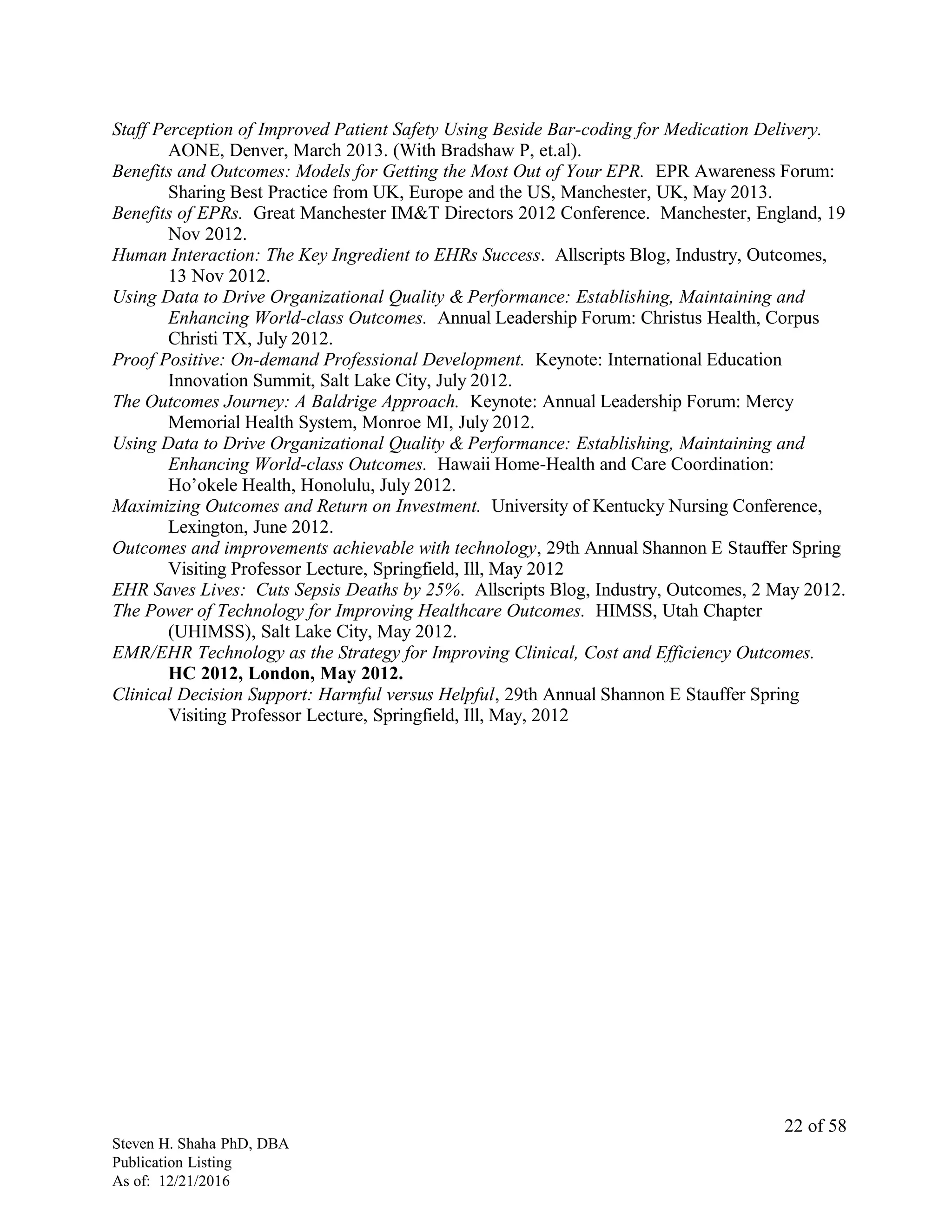 Staff Perception of Improved Patient Safety Using Beside Bar-coding for Medication Delivery.
AONE, Denver, March 2013. (With Bradshaw P, et.al).
Benefits and Outcomes: Models for Getting the Most Out of Your EPR. EPR Awareness Forum:
Sharing Best Practice from UK, Europe and the US, Manchester, UK, May 2013.
Benefits of EPRs. Great Manchester IM&T Directors 2012 Conference. Manchester, England, 19
Nov 2012.
Human Interaction: The Key Ingredient to EHRs Success. Allscripts Blog, Industry, Outcomes,
13 Nov 2012.
Using Data to Drive Organizational Quality & Performance: Establishing, Maintaining and
Enhancing World-class Outcomes. Annual Leadership Forum: Christus Health, Corpus
Christi TX, July 2012.
Proof Positive: On-demand Professional Development. Keynote: International Education
Innovation Summit, Salt Lake City, July 2012.
The Outcomes Journey: A Baldrige Approach. Keynote: Annual Leadership Forum: Mercy
Memorial Health System, Monroe MI, July 2012.
Using Data to Drive Organizational Quality & Performance: Establishing, Maintaining and
Enhancing World-class Outcomes. Hawaii Home-Health and Care Coordination:
Ho’okele Health, Honolulu, July 2012.
Maximizing Outcomes and Return on Investment. University of Kentucky Nursing Conference,
Lexington, June 2012.
Outcomes and improvements achievable with technology, 29th Annual Shannon E Stauffer Spring
Visiting Professor Lecture, Springfield, Ill, May 2012
EHR Saves Lives: Cuts Sepsis Deaths by 25%. Allscripts Blog, Industry, Outcomes, 2 May 2012.
The Power of Technology for Improving Healthcare Outcomes. HIMSS, Utah Chapter
(UHIMSS), Salt Lake City, May 2012.
EMR/EHR Technology as the Strategy for Improving Clinical, Cost and Efficiency Outcomes.
HC 2012, London, May 2012.
Clinical Decision Support: Harmful versus Helpful, 29th Annual Shannon E Stauffer Spring
Visiting Professor Lecture, Springfield, Ill, May, 2012
Steven H. Shaha PhD, DBA
Publication Listing
As of: 12/21/2016
22 of 58
 
