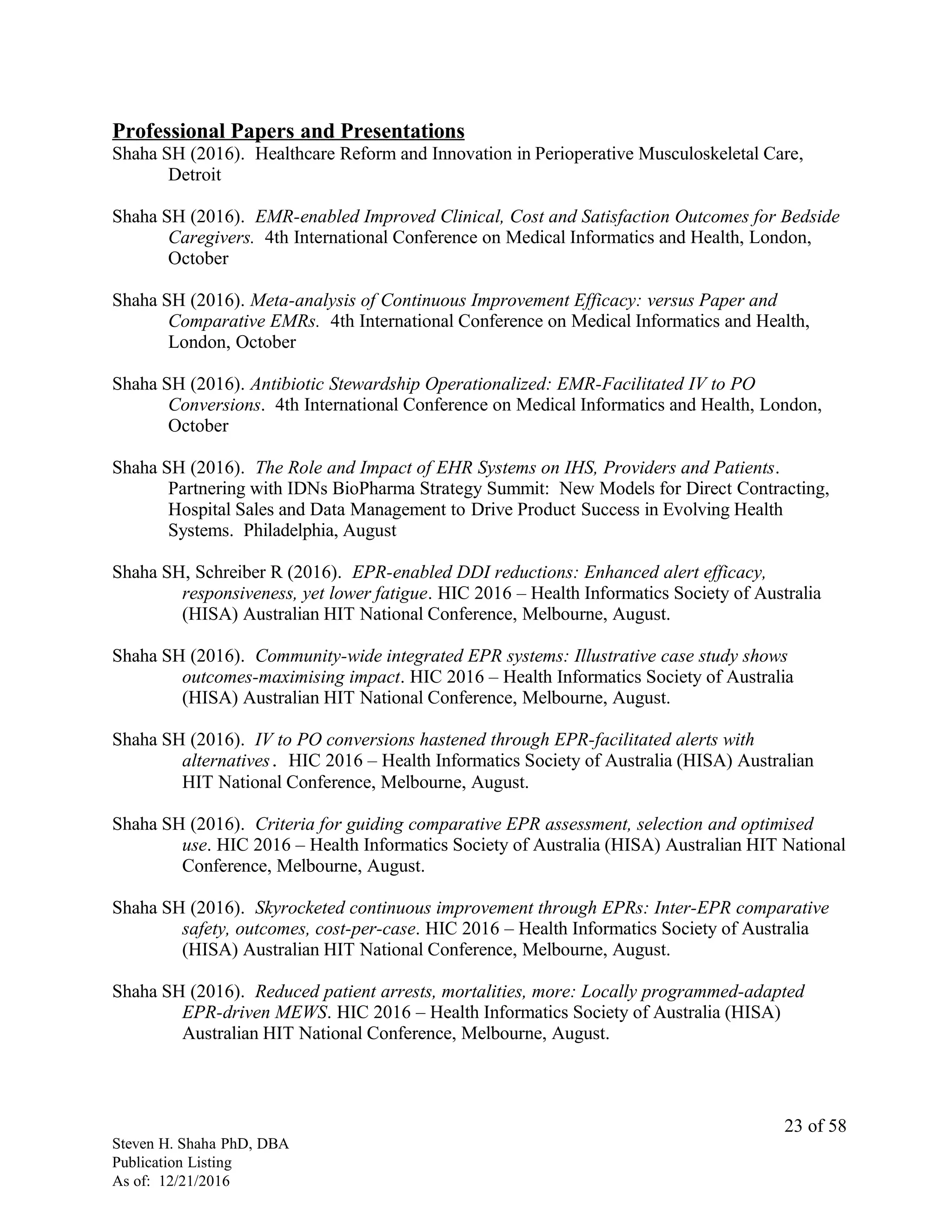 Professional Papers and Presentations
Shaha SH (2016). Healthcare Reform and Innovation in Perioperative Musculoskeletal Care,
Detroit
Shaha SH (2016). EMR-enabled Improved Clinical, Cost and Satisfaction Outcomes for Bedside
Caregivers. 4th International Conference on Medical Informatics and Health, London,
October
Shaha SH (2016). Meta-analysis of Continuous Improvement Efficacy: versus Paper and
Comparative EMRs. 4th International Conference on Medical Informatics and Health,
London, October
Shaha SH (2016). Antibiotic Stewardship Operationalized: EMR-Facilitated IV to PO
Conversions. 4th International Conference on Medical Informatics and Health, London,
October
Shaha SH (2016). The Role and Impact of EHR Systems on IHS, Providers and Patients.
Partnering with IDNs BioPharma Strategy Summit: New Models for Direct Contracting,
Hospital Sales and Data Management to Drive Product Success in Evolving Health
Systems. Philadelphia, August
Shaha SH, Schreiber R (2016). EPR-enabled DDI reductions: Enhanced alert efficacy,
responsiveness, yet lower fatigue. HIC 2016 – Health Informatics Society of Australia
(HISA) Australian HIT National Conference, Melbourne, August.
Shaha SH (2016). Community-wide integrated EPR systems: Illustrative case study shows
outcomes-maximising impact. HIC 2016 – Health Informatics Society of Australia
(HISA) Australian HIT National Conference, Melbourne, August.
Shaha SH (2016). IV to PO conversions hastened through EPR-facilitated alerts with
alternatives. HIC 2016 – Health Informatics Society of Australia (HISA) Australian
HIT National Conference, Melbourne, August.
Shaha SH (2016). Criteria for guiding comparative EPR assessment, selection and optimised
use. HIC 2016 – Health Informatics Society of Australia (HISA) Australian HIT National
Conference, Melbourne, August.
Shaha SH (2016). Skyrocketed continuous improvement through EPRs: Inter-EPR comparative
safety, outcomes, cost-per-case. HIC 2016 – Health Informatics Society of Australia
(HISA) Australian HIT National Conference, Melbourne, August.
Shaha SH (2016). Reduced patient arrests, mortalities, more: Locally programmed-adapted
EPR-driven MEWS. HIC 2016 – Health Informatics Society of Australia (HISA)
Australian HIT National Conference, Melbourne, August.
Steven H. Shaha PhD, DBA
Publication Listing
As of: 12/21/2016
23 of 58
 
