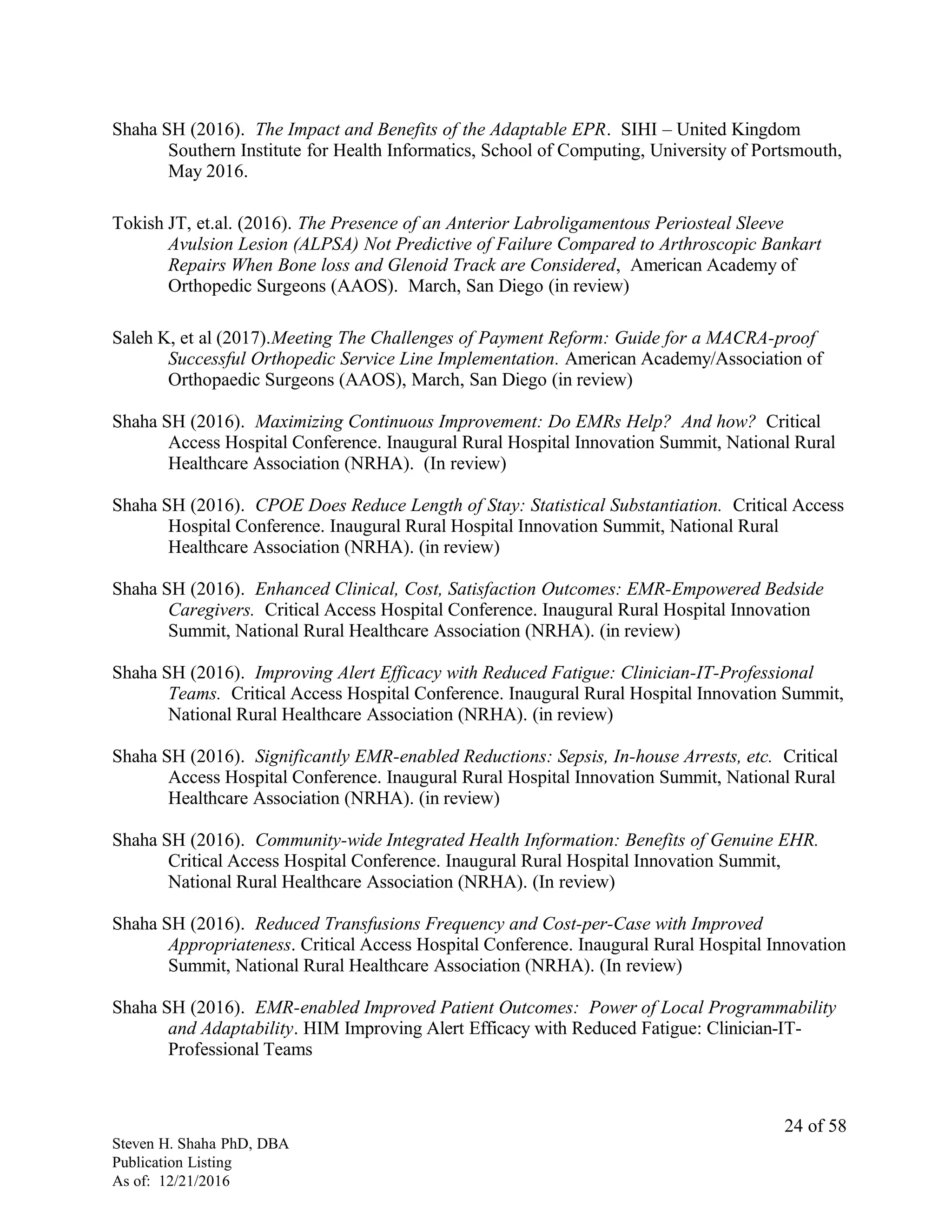 Shaha SH (2016). The Impact and Benefits of the Adaptable EPR. SIHI – United Kingdom
Southern Institute for Health Informatics, School of Computing, University of Portsmouth,
May 2016.
Tokish JT, et.al. (2016). The Presence of an Anterior Labroligamentous Periosteal Sleeve
Avulsion Lesion (ALPSA) Not Predictive of Failure Compared to Arthroscopic Bankart
Repairs When Bone loss and Glenoid Track are Considered, American Academy of
Orthopedic Surgeons (AAOS). March, San Diego (in review)
Saleh K, et al (2017).Meeting The Challenges of Payment Reform: Guide for a MACRA-proof
Successful Orthopedic Service Line Implementation. American Academy/Association of
Orthopaedic Surgeons (AAOS), March, San Diego (in review)
Shaha SH (2016). Maximizing Continuous Improvement: Do EMRs Help? And how? Critical
Access Hospital Conference. Inaugural Rural Hospital Innovation Summit, National Rural
Healthcare Association (NRHA). (In review)
Shaha SH (2016). CPOE Does Reduce Length of Stay: Statistical Substantiation. Critical Access
Hospital Conference. Inaugural Rural Hospital Innovation Summit, National Rural
Healthcare Association (NRHA). (in review)
Shaha SH (2016). Enhanced Clinical, Cost, Satisfaction Outcomes: EMR-Empowered Bedside
Caregivers. Critical Access Hospital Conference. Inaugural Rural Hospital Innovation
Summit, National Rural Healthcare Association (NRHA). (in review)
Shaha SH (2016). Improving Alert Efficacy with Reduced Fatigue: Clinician-IT-Professional
Teams. Critical Access Hospital Conference. Inaugural Rural Hospital Innovation Summit,
National Rural Healthcare Association (NRHA). (in review)
Shaha SH (2016). Significantly EMR-enabled Reductions: Sepsis, In-house Arrests, etc. Critical
Access Hospital Conference. Inaugural Rural Hospital Innovation Summit, National Rural
Healthcare Association (NRHA). (in review)
Shaha SH (2016). Community-wide Integrated Health Information: Benefits of Genuine EHR.
Critical Access Hospital Conference. Inaugural Rural Hospital Innovation Summit,
National Rural Healthcare Association (NRHA). (In review)
Shaha SH (2016). Reduced Transfusions Frequency and Cost-per-Case with Improved
Appropriateness. Critical Access Hospital Conference. Inaugural Rural Hospital Innovation
Summit, National Rural Healthcare Association (NRHA). (In review)
Shaha SH (2016). EMR-enabled Improved Patient Outcomes: Power of Local Programmability
and Adaptability. HIM Improving Alert Efficacy with Reduced Fatigue: Clinician-IT-
Professional Teams
Steven H. Shaha PhD, DBA
Publication Listing
As of: 12/21/2016
24 of 58
 