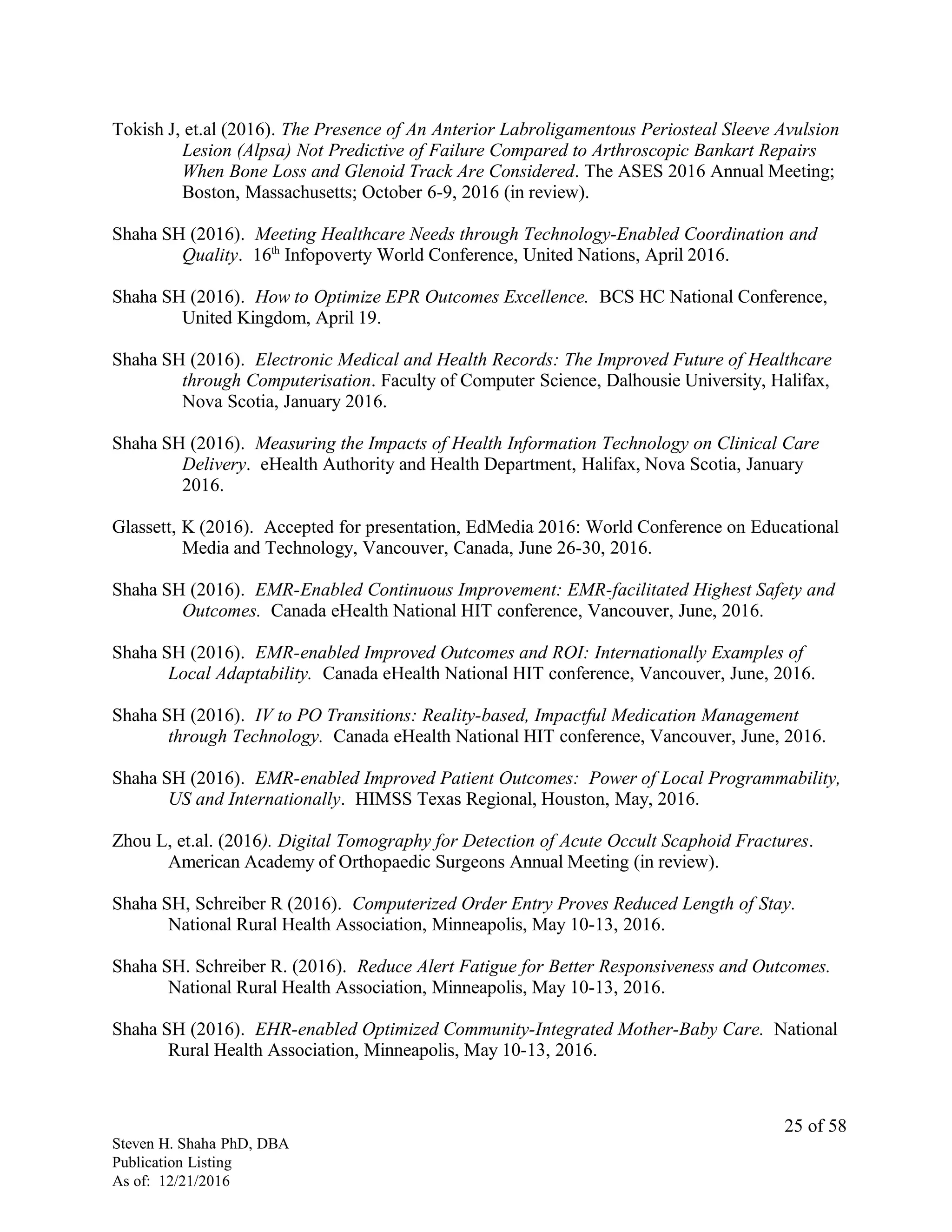 Tokish J, et.al (2016). The Presence of An Anterior Labroligamentous Periosteal Sleeve Avulsion
Lesion (Alpsa) Not Predictive of Failure Compared to Arthroscopic Bankart Repairs
When Bone Loss and Glenoid Track Are Considered. The ASES 2016 Annual Meeting;
Boston, Massachusetts; October 6-9, 2016 (in review).
Shaha SH (2016). Meeting Healthcare Needs through Technology-Enabled Coordination and
Quality. 16th
Infopoverty World Conference, United Nations, April 2016.
Shaha SH (2016). How to Optimize EPR Outcomes Excellence. BCS HC National Conference,
United Kingdom, April 19.
Shaha SH (2016). Electronic Medical and Health Records: The Improved Future of Healthcare
through Computerisation. Faculty of Computer Science, Dalhousie University, Halifax,
Nova Scotia, January 2016.
Shaha SH (2016). Measuring the Impacts of Health Information Technology on Clinical Care
Delivery. eHealth Authority and Health Department, Halifax, Nova Scotia, January
2016.
Glassett, K (2016). Accepted for presentation, EdMedia 2016: World Conference on Educational
Media and Technology, Vancouver, Canada, June 26-30, 2016.
Shaha SH (2016). EMR-Enabled Continuous Improvement: EMR-facilitated Highest Safety and
Outcomes. Canada eHealth National HIT conference, Vancouver, June, 2016.
Shaha SH (2016). EMR-enabled Improved Outcomes and ROI: Internationally Examples of
Local Adaptability. Canada eHealth National HIT conference, Vancouver, June, 2016.
Shaha SH (2016). IV to PO Transitions: Reality-based, Impactful Medication Management
through Technology. Canada eHealth National HIT conference, Vancouver, June, 2016.
Shaha SH (2016). EMR-enabled Improved Patient Outcomes: Power of Local Programmability,
US and Internationally. HIMSS Texas Regional, Houston, May, 2016.
Zhou L, et.al. (2016). Digital Tomography for Detection of Acute Occult Scaphoid Fractures.
American Academy of Orthopaedic Surgeons Annual Meeting (in review).
Shaha SH, Schreiber R (2016). Computerized Order Entry Proves Reduced Length of Stay.
National Rural Health Association, Minneapolis, May 10-13, 2016.
Shaha SH. Schreiber R. (2016). Reduce Alert Fatigue for Better Responsiveness and Outcomes.
National Rural Health Association, Minneapolis, May 10-13, 2016.
Shaha SH (2016). EHR-enabled Optimized Community-Integrated Mother-Baby Care. National
Rural Health Association, Minneapolis, May 10-13, 2016.
Steven H. Shaha PhD, DBA
Publication Listing
As of: 12/21/2016
25 of 58
 