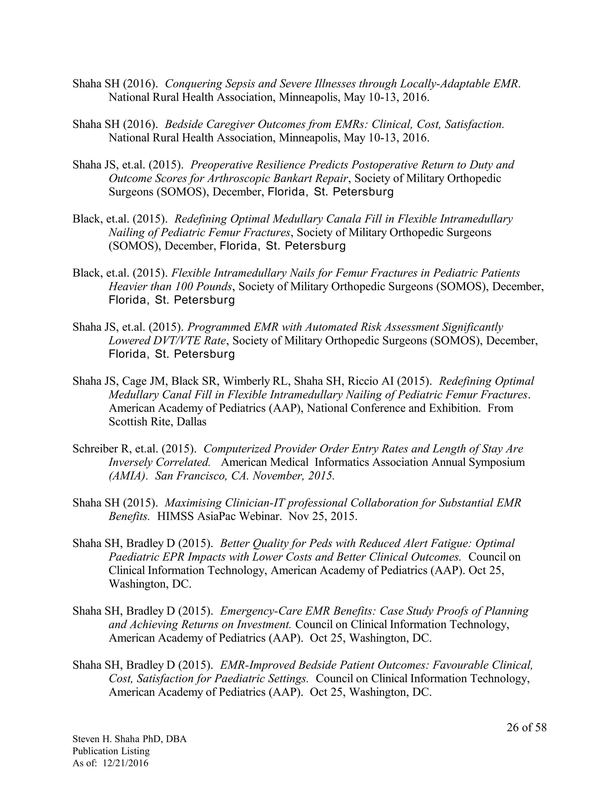 Shaha SH (2016). Conquering Sepsis and Severe Illnesses through Locally-Adaptable EMR.
National Rural Health Association, Minneapolis, May 10-13, 2016.
Shaha SH (2016). Bedside Caregiver Outcomes from EMRs: Clinical, Cost, Satisfaction.
National Rural Health Association, Minneapolis, May 10-13, 2016.
Shaha JS, et.al. (2015). Preoperative Resilience Predicts Postoperative Return to Duty and
Outcome Scores for Arthroscopic Bankart Repair, Society of Military Orthopedic
Surgeons (SOMOS), December, Florida, St. Petersburg
Black, et.al. (2015). Redefining Optimal Medullary Canala Fill in Flexible Intramedullary
Nailing of Pediatric Femur Fractures, Society of Military Orthopedic Surgeons
(SOMOS), December, Florida, St. Petersburg
Black, et.al. (2015). Flexible Intramedullary Nails for Femur Fractures in Pediatric Patients
Heavier than 100 Pounds, Society of Military Orthopedic Surgeons (SOMOS), December,
Florida, St. Petersburg
Shaha JS, et.al. (2015). Programmed EMR with Automated Risk Assessment Significantly
Lowered DVT/VTE Rate, Society of Military Orthopedic Surgeons (SOMOS), December,
Florida, St. Petersburg
Shaha JS, Cage JM, Black SR, Wimberly RL, Shaha SH, Riccio AI (2015). Redefining Optimal
Medullary Canal Fill in Flexible Intramedullary Nailing of Pediatric Femur Fractures.
American Academy of Pediatrics (AAP), National Conference and Exhibition. From
Scottish Rite, Dallas
Schreiber R, et.al. (2015). Computerized Provider Order Entry Rates and Length of Stay Are
Inversely Correlated. American Medical Informatics Association Annual Symposium
(AMIA). San Francisco, CA. November, 2015.
Shaha SH (2015). Maximising Clinician-IT professional Collaboration for Substantial EMR
Benefits. HIMSS AsiaPac Webinar. Nov 25, 2015.
Shaha SH, Bradley D (2015). Better Quality for Peds with Reduced Alert Fatigue: Optimal
Paediatric EPR Impacts with Lower Costs and Better Clinical Outcomes. Council on
Clinical Information Technology, American Academy of Pediatrics (AAP). Oct 25,
Washington, DC.
Shaha SH, Bradley D (2015). Emergency-Care EMR Benefits: Case Study Proofs of Planning
and Achieving Returns on Investment. Council on Clinical Information Technology,
American Academy of Pediatrics (AAP). Oct 25, Washington, DC.
Shaha SH, Bradley D (2015). EMR-Improved Bedside Patient Outcomes: Favourable Clinical,
Cost, Satisfaction for Paediatric Settings. Council on Clinical Information Technology,
American Academy of Pediatrics (AAP). Oct 25, Washington, DC.
Steven H. Shaha PhD, DBA
Publication Listing
As of: 12/21/2016
26 of 58
 
