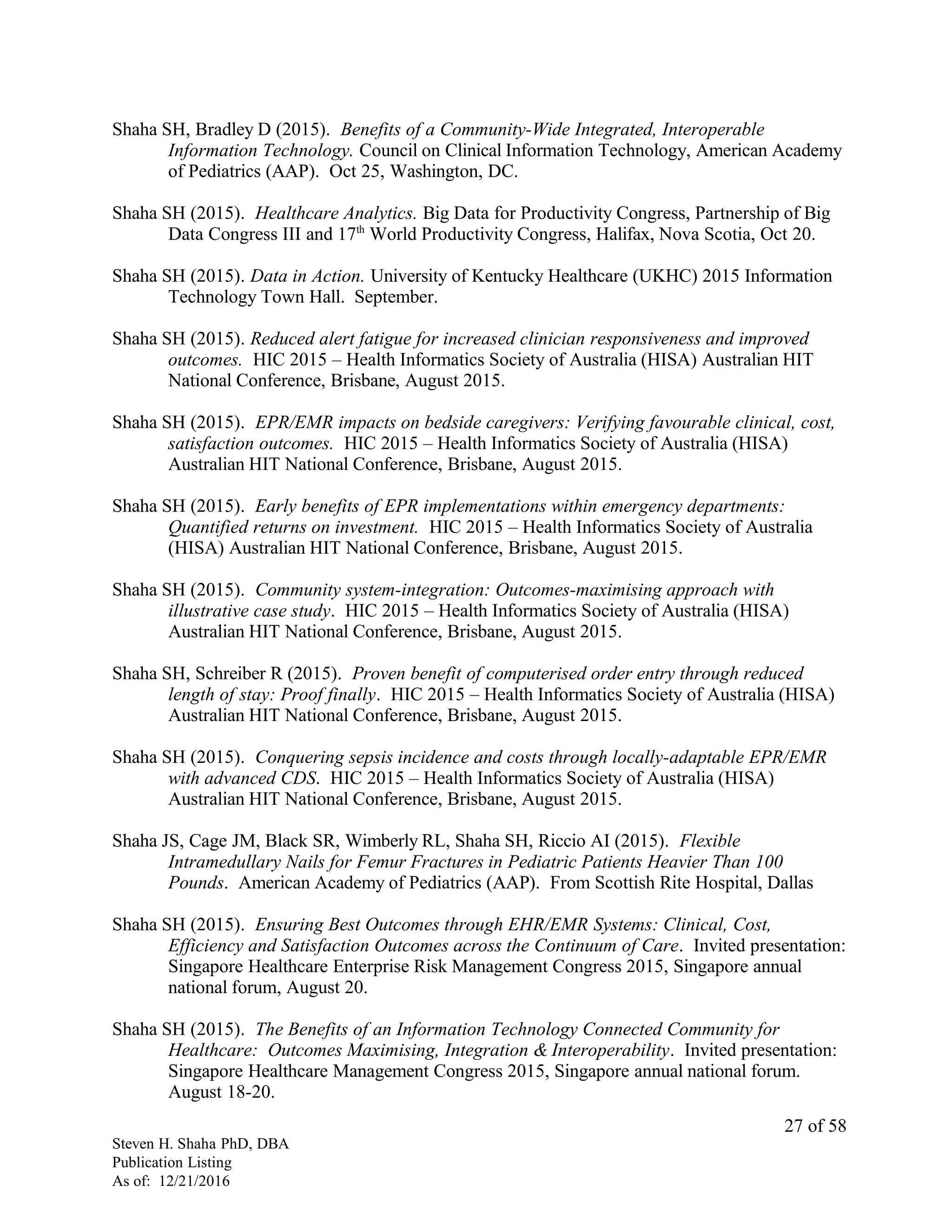 Shaha SH, Bradley D (2015). Benefits of a Community-Wide Integrated, Interoperable
Information Technology. Council on Clinical Information Technology, American Academy
of Pediatrics (AAP). Oct 25, Washington, DC.
Shaha SH (2015). Healthcare Analytics. Big Data for Productivity Congress, Partnership of Big
Data Congress III and 17th
World Productivity Congress, Halifax, Nova Scotia, Oct 20.
Shaha SH (2015). Data in Action. University of Kentucky Healthcare (UKHC) 2015 Information
Technology Town Hall. September.
Shaha SH (2015). Reduced alert fatigue for increased clinician responsiveness and improved
outcomes. HIC 2015 – Health Informatics Society of Australia (HISA) Australian HIT
National Conference, Brisbane, August 2015.
Shaha SH (2015). EPR/EMR impacts on bedside caregivers: Verifying favourable clinical, cost,
satisfaction outcomes. HIC 2015 – Health Informatics Society of Australia (HISA)
Australian HIT National Conference, Brisbane, August 2015.
Shaha SH (2015). Early benefits of EPR implementations within emergency departments:
Quantified returns on investment. HIC 2015 – Health Informatics Society of Australia
(HISA) Australian HIT National Conference, Brisbane, August 2015.
Shaha SH (2015). Community system-integration: Outcomes-maximising approach with
illustrative case study. HIC 2015 – Health Informatics Society of Australia (HISA)
Australian HIT National Conference, Brisbane, August 2015.
Shaha SH, Schreiber R (2015). Proven benefit of computerised order entry through reduced
length of stay: Proof finally. HIC 2015 – Health Informatics Society of Australia (HISA)
Australian HIT National Conference, Brisbane, August 2015.
Shaha SH (2015). Conquering sepsis incidence and costs through locally-adaptable EPR/EMR
with advanced CDS. HIC 2015 – Health Informatics Society of Australia (HISA)
Australian HIT National Conference, Brisbane, August 2015.
Shaha JS, Cage JM, Black SR, Wimberly RL, Shaha SH, Riccio AI (2015). Flexible
Intramedullary Nails for Femur Fractures in Pediatric Patients Heavier Than 100
Pounds. American Academy of Pediatrics (AAP). From Scottish Rite Hospital, Dallas
Shaha SH (2015). Ensuring Best Outcomes through EHR/EMR Systems: Clinical, Cost,
Efficiency and Satisfaction Outcomes across the Continuum of Care. Invited presentation:
Singapore Healthcare Enterprise Risk Management Congress 2015, Singapore annual
national forum, August 20.
Shaha SH (2015). The Benefits of an Information Technology Connected Community for
Healthcare: Outcomes Maximising, Integration & Interoperability. Invited presentation:
Singapore Healthcare Management Congress 2015, Singapore annual national forum.
August 18-20.
Steven H. Shaha PhD, DBA
Publication Listing
As of: 12/21/2016
27 of 58
 