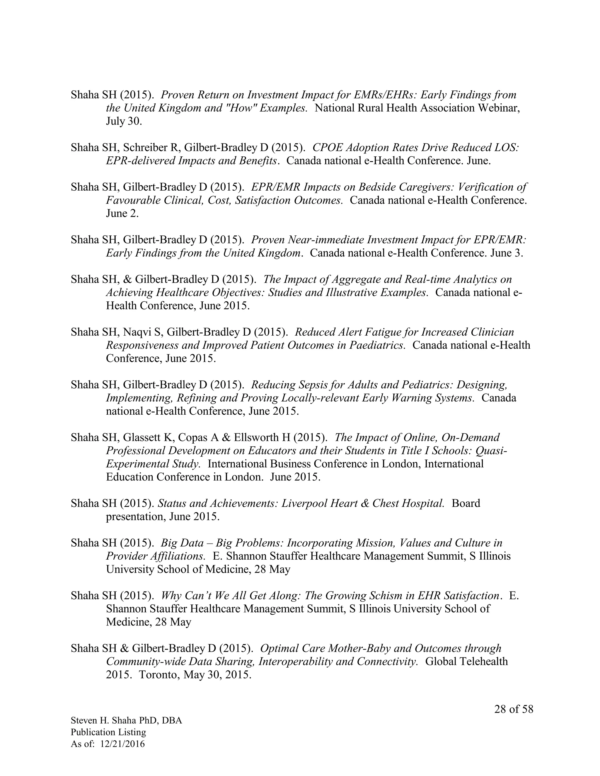 Shaha SH (2015). Proven Return on Investment Impact for EMRs/EHRs: Early Findings from
the United Kingdom and "How" Examples. National Rural Health Association Webinar,
July 30.
Shaha SH, Schreiber R, Gilbert-Bradley D (2015). CPOE Adoption Rates Drive Reduced LOS:
EPR-delivered Impacts and Benefits. Canada national e-Health Conference. June.
Shaha SH, Gilbert-Bradley D (2015). EPR/EMR Impacts on Bedside Caregivers: Verification of
Favourable Clinical, Cost, Satisfaction Outcomes. Canada national e-Health Conference.
June 2.
Shaha SH, Gilbert-Bradley D (2015). Proven Near-immediate Investment Impact for EPR/EMR:
Early Findings from the United Kingdom. Canada national e-Health Conference. June 3.
Shaha SH, & Gilbert-Bradley D (2015). The Impact of Aggregate and Real-time Analytics on
Achieving Healthcare Objectives: Studies and Illustrative Examples. Canada national e-
Health Conference, June 2015.
Shaha SH, Naqvi S, Gilbert-Bradley D (2015). Reduced Alert Fatigue for Increased Clinician
Responsiveness and Improved Patient Outcomes in Paediatrics. Canada national e-Health
Conference, June 2015.
Shaha SH, Gilbert-Bradley D (2015). Reducing Sepsis for Adults and Pediatrics: Designing,
Implementing, Refining and Proving Locally-relevant Early Warning Systems. Canada
national e-Health Conference, June 2015.
Shaha SH, Glassett K, Copas A & Ellsworth H (2015). The Impact of Online, On-Demand
Professional Development on Educators and their Students in Title I Schools: Quasi-
Experimental Study. International Business Conference in London, International
Education Conference in London. June 2015.
Shaha SH (2015). Status and Achievements: Liverpool Heart & Chest Hospital. Board
presentation, June 2015.
Shaha SH (2015). Big Data – Big Problems: Incorporating Mission, Values and Culture in
Provider Affiliations. E. Shannon Stauffer Healthcare Management Summit, S Illinois
University School of Medicine, 28 May
Shaha SH (2015). Why Can’t We All Get Along: The Growing Schism in EHR Satisfaction. E.
Shannon Stauffer Healthcare Management Summit, S Illinois University School of
Medicine, 28 May
Shaha SH & Gilbert-Bradley D (2015). Optimal Care Mother-Baby and Outcomes through
Community-wide Data Sharing, Interoperability and Connectivity. Global Telehealth
2015. Toronto, May 30, 2015.
Steven H. Shaha PhD, DBA
Publication Listing
As of: 12/21/2016
28 of 58
 