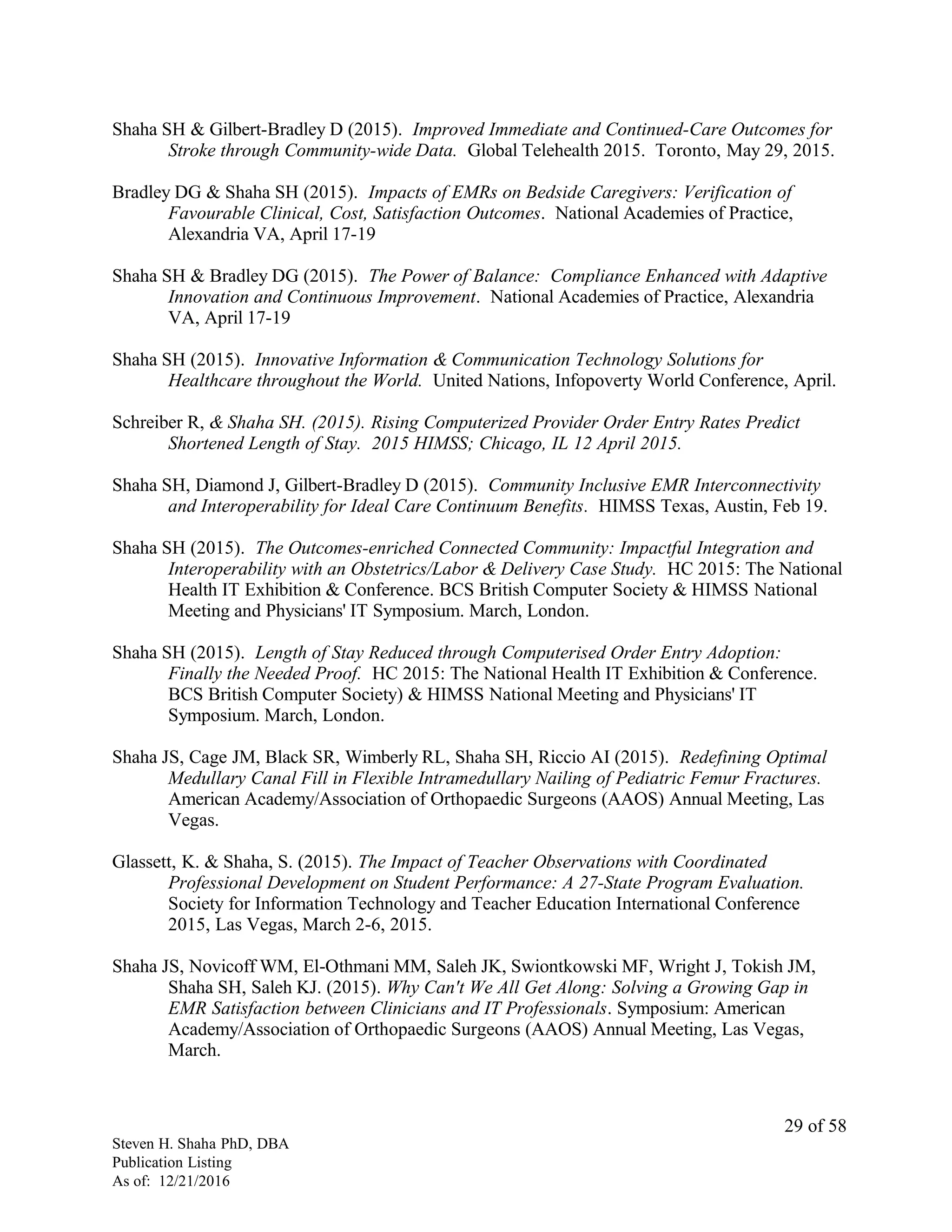 Shaha SH & Gilbert-Bradley D (2015). Improved Immediate and Continued-Care Outcomes for
Stroke through Community-wide Data. Global Telehealth 2015. Toronto, May 29, 2015.
Bradley DG & Shaha SH (2015). Impacts of EMRs on Bedside Caregivers: Verification of
Favourable Clinical, Cost, Satisfaction Outcomes. National Academies of Practice,
Alexandria VA, April 17-19
Shaha SH & Bradley DG (2015). The Power of Balance: Compliance Enhanced with Adaptive
Innovation and Continuous Improvement. National Academies of Practice, Alexandria
VA, April 17-19
Shaha SH (2015). Innovative Information & Communication Technology Solutions for
Healthcare throughout the World. United Nations, Infopoverty World Conference, April.
Schreiber R, & Shaha SH. (2015). Rising Computerized Provider Order Entry Rates Predict
Shortened Length of Stay. 2015 HIMSS; Chicago, IL 12 April 2015.
Shaha SH, Diamond J, Gilbert-Bradley D (2015). Community Inclusive EMR Interconnectivity
and Interoperability for Ideal Care Continuum Benefits. HIMSS Texas, Austin, Feb 19.
Shaha SH (2015). The Outcomes-enriched Connected Community: Impactful Integration and
Interoperability with an Obstetrics/Labor & Delivery Case Study. HC 2015: The National
Health IT Exhibition & Conference. BCS British Computer Society & HIMSS National
Meeting and Physicians' IT Symposium. March, London.
Shaha SH (2015). Length of Stay Reduced through Computerised Order Entry Adoption:
Finally the Needed Proof. HC 2015: The National Health IT Exhibition & Conference.
BCS British Computer Society) & HIMSS National Meeting and Physicians' IT
Symposium. March, London.
Shaha JS, Cage JM, Black SR, Wimberly RL, Shaha SH, Riccio AI (2015). Redefining Optimal
Medullary Canal Fill in Flexible Intramedullary Nailing of Pediatric Femur Fractures.
American Academy/Association of Orthopaedic Surgeons (AAOS) Annual Meeting, Las
Vegas.
Glassett, K. & Shaha, S. (2015). The Impact of Teacher Observations with Coordinated
Professional Development on Student Performance: A 27-State Program Evaluation.
Society for Information Technology and Teacher Education International Conference
2015, Las Vegas, March 2-6, 2015.
Shaha JS, Novicoff WM, El-Othmani MM, Saleh JK, Swiontkowski MF, Wright J, Tokish JM,
Shaha SH, Saleh KJ. (2015). Why Can't We All Get Along: Solving a Growing Gap in
EMR Satisfaction between Clinicians and IT Professionals. Symposium: American
Academy/Association of Orthopaedic Surgeons (AAOS) Annual Meeting, Las Vegas,
March.
Steven H. Shaha PhD, DBA
Publication Listing
As of: 12/21/2016
29 of 58
 