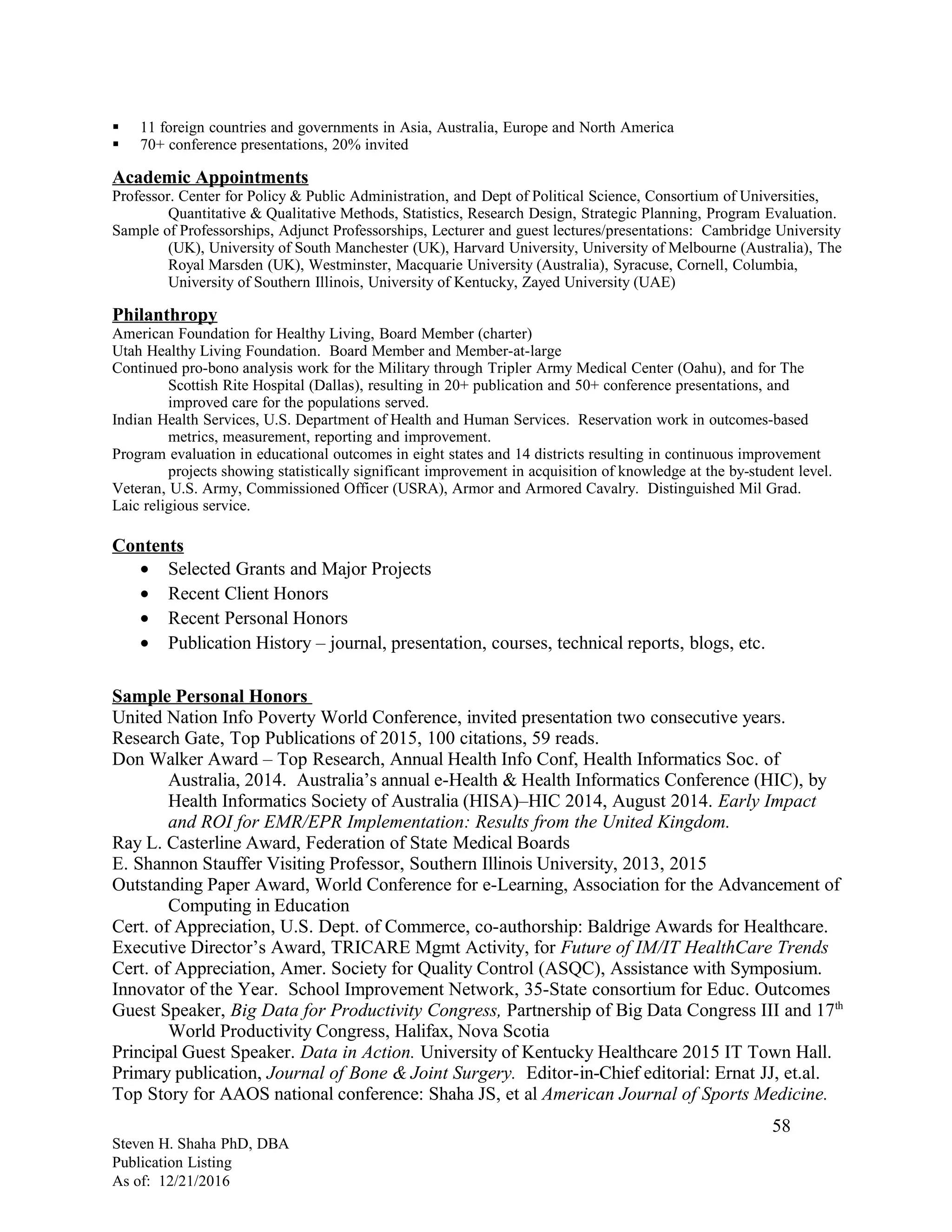  11 foreign countries and governments in Asia, Australia, Europe and North America
 70+ conference presentations, 20% invited
Academic Appointments
Professor. Center for Policy & Public Administration, and Dept of Political Science, Consortium of Universities,
Quantitative & Qualitative Methods, Statistics, Research Design, Strategic Planning, Program Evaluation.
Sample of Professorships, Adjunct Professorships, Lecturer and guest lectures/presentations: Cambridge University
(UK), University of South Manchester (UK), Harvard University, University of Melbourne (Australia), The
Royal Marsden (UK), Westminster, Macquarie University (Australia), Syracuse, Cornell, Columbia,
University of Southern Illinois, University of Kentucky, Zayed University (UAE)
Philanthropy
American Foundation for Healthy Living, Board Member (charter)
Utah Healthy Living Foundation. Board Member and Member-at-large
Continued pro-bono analysis work for the Military through Tripler Army Medical Center (Oahu), and for The
Scottish Rite Hospital (Dallas), resulting in 20+ publication and 50+ conference presentations, and
improved care for the populations served.
Indian Health Services, U.S. Department of Health and Human Services. Reservation work in outcomes-based
metrics, measurement, reporting and improvement.
Program evaluation in educational outcomes in eight states and 14 districts resulting in continuous improvement
projects showing statistically significant improvement in acquisition of knowledge at the by-student level.
Veteran, U.S. Army, Commissioned Officer (USRA), Armor and Armored Cavalry. Distinguished Mil Grad.
Laic religious service.
Contents
• Selected Grants and Major Projects
• Recent Client Honors
• Recent Personal Honors
• Publication History – journal, presentation, courses, technical reports, blogs, etc.
Sample Personal Honors
United Nation Info Poverty World Conference, invited presentation two consecutive years.
Research Gate, Top Publications of 2015, 100 citations, 59 reads.
Don Walker Award – Top Research, Annual Health Info Conf, Health Informatics Soc. of
Australia, 2014. Australia’s annual e-Health & Health Informatics Conference (HIC), by
Health Informatics Society of Australia (HISA)–HIC 2014, August 2014. Early Impact
and ROI for EMR/EPR Implementation: Results from the United Kingdom.
Ray L. Casterline Award, Federation of State Medical Boards
E. Shannon Stauffer Visiting Professor, Southern Illinois University, 2013, 2015
Outstanding Paper Award, World Conference for e-Learning, Association for the Advancement of
Computing in Education
Cert. of Appreciation, U.S. Dept. of Commerce, co-authorship: Baldrige Awards for Healthcare.
Executive Director’s Award, TRICARE Mgmt Activity, for Future of IM/IT HealthCare Trends
Cert. of Appreciation, Amer. Society for Quality Control (ASQC), Assistance with Symposium.
Innovator of the Year. School Improvement Network, 35-State consortium for Educ. Outcomes
Guest Speaker, Big Data for Productivity Congress, Partnership of Big Data Congress III and 17th
World Productivity Congress, Halifax, Nova Scotia
Principal Guest Speaker. Data in Action. University of Kentucky Healthcare 2015 IT Town Hall.
Primary publication, Journal of Bone & Joint Surgery. Editor-in-Chief editorial: Ernat JJ, et.al.
Top Story for AAOS national conference: Shaha JS, et al American Journal of Sports Medicine.
Steven H. Shaha PhD, DBA
Publication Listing
As of: 12/21/2016
58
 
