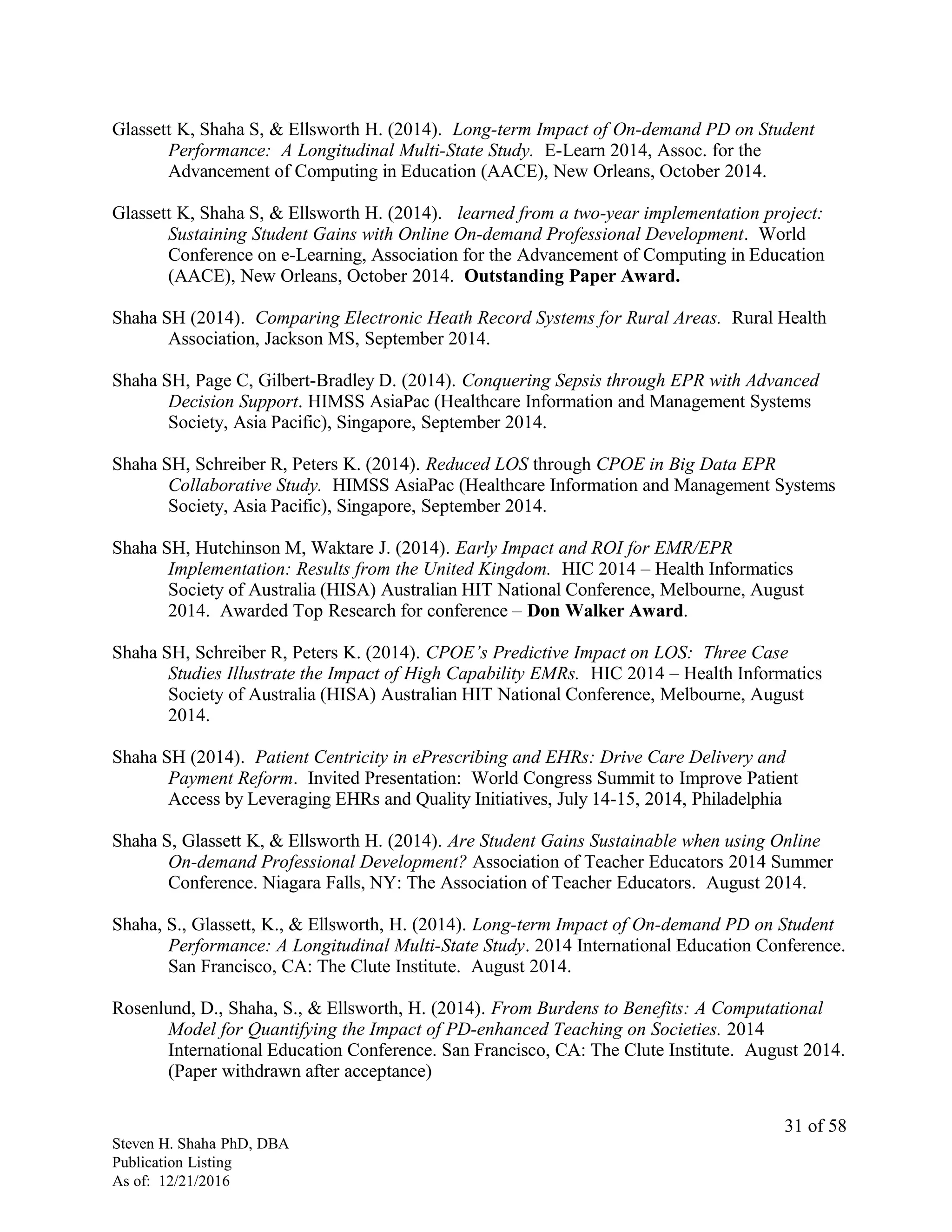 Glassett K, Shaha S, & Ellsworth H. (2014). Long-term Impact of On-demand PD on Student
Performance: A Longitudinal Multi-State Study. E-Learn 2014, Assoc. for the
Advancement of Computing in Education (AACE), New Orleans, October 2014.
Glassett K, Shaha S, & Ellsworth H. (2014). learned from a two-year implementation project:
Sustaining Student Gains with Online On-demand Professional Development. World
Conference on e-Learning, Association for the Advancement of Computing in Education
(AACE), New Orleans, October 2014. Outstanding Paper Award.
Shaha SH (2014). Comparing Electronic Heath Record Systems for Rural Areas. Rural Health
Association, Jackson MS, September 2014.
Shaha SH, Page C, Gilbert-Bradley D. (2014). Conquering Sepsis through EPR with Advanced
Decision Support. HIMSS AsiaPac (Healthcare Information and Management Systems
Society, Asia Pacific), Singapore, September 2014.
Shaha SH, Schreiber R, Peters K. (2014). Reduced LOS through CPOE in Big Data EPR
Collaborative Study. HIMSS AsiaPac (Healthcare Information and Management Systems
Society, Asia Pacific), Singapore, September 2014.
Shaha SH, Hutchinson M, Waktare J. (2014). Early Impact and ROI for EMR/EPR
Implementation: Results from the United Kingdom. HIC 2014 – Health Informatics
Society of Australia (HISA) Australian HIT National Conference, Melbourne, August
2014. Awarded Top Research for conference – Don Walker Award.
Shaha SH, Schreiber R, Peters K. (2014). CPOE’s Predictive Impact on LOS: Three Case
Studies Illustrate the Impact of High Capability EMRs. HIC 2014 – Health Informatics
Society of Australia (HISA) Australian HIT National Conference, Melbourne, August
2014.
Shaha SH (2014). Patient Centricity in ePrescribing and EHRs: Drive Care Delivery and
Payment Reform. Invited Presentation: World Congress Summit to Improve Patient
Access by Leveraging EHRs and Quality Initiatives, July 14-15, 2014, Philadelphia
Shaha S, Glassett K, & Ellsworth H. (2014). Are Student Gains Sustainable when using Online
On-demand Professional Development? Association of Teacher Educators 2014 Summer
Conference. Niagara Falls, NY: The Association of Teacher Educators. August 2014.
Shaha, S., Glassett, K., & Ellsworth, H. (2014). Long-term Impact of On-demand PD on Student
Performance: A Longitudinal Multi-State Study. 2014 International Education Conference.
San Francisco, CA: The Clute Institute. August 2014.
Rosenlund, D., Shaha, S., & Ellsworth, H. (2014). From Burdens to Benefits: A Computational
Model for Quantifying the Impact of PD-enhanced Teaching on Societies. 2014
International Education Conference. San Francisco, CA: The Clute Institute. August 2014.
(Paper withdrawn after acceptance)
Steven H. Shaha PhD, DBA
Publication Listing
As of: 12/21/2016
31 of 58
 
