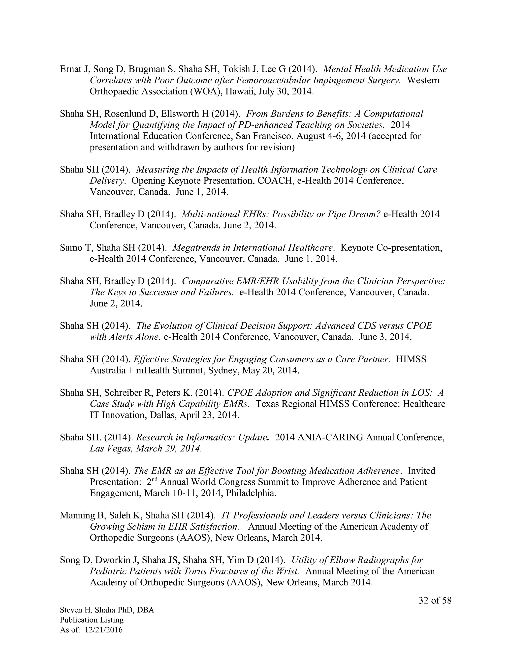 Ernat J, Song D, Brugman S, Shaha SH, Tokish J, Lee G (2014). Mental Health Medication Use
Correlates with Poor Outcome after Femoroacetabular Impingement Surgery. Western
Orthopaedic Association (WOA), Hawaii, July 30, 2014.
Shaha SH, Rosenlund D, Ellsworth H (2014). From Burdens to Benefits: A Computational
Model for Quantifying the Impact of PD-enhanced Teaching on Societies. 2014
International Education Conference, San Francisco, August 4-6, 2014 (accepted for
presentation and withdrawn by authors for revision)
Shaha SH (2014). Measuring the Impacts of Health Information Technology on Clinical Care
Delivery. Opening Keynote Presentation, COACH, e-Health 2014 Conference,
Vancouver, Canada. June 1, 2014.
Shaha SH, Bradley D (2014). Multi-national EHRs: Possibility or Pipe Dream? e-Health 2014
Conference, Vancouver, Canada. June 2, 2014.
Samo T, Shaha SH (2014). Megatrends in International Healthcare. Keynote Co-presentation,
e-Health 2014 Conference, Vancouver, Canada. June 1, 2014.
Shaha SH, Bradley D (2014). Comparative EMR/EHR Usability from the Clinician Perspective:
The Keys to Successes and Failures. e-Health 2014 Conference, Vancouver, Canada.
June 2, 2014.
Shaha SH (2014). The Evolution of Clinical Decision Support: Advanced CDS versus CPOE
with Alerts Alone. e-Health 2014 Conference, Vancouver, Canada. June 3, 2014.
Shaha SH (2014). Effective Strategies for Engaging Consumers as a Care Partner. HIMSS
Australia + mHealth Summit, Sydney, May 20, 2014.
Shaha SH, Schreiber R, Peters K. (2014). CPOE Adoption and Significant Reduction in LOS: A
Case Study with High Capability EMRs. Texas Regional HIMSS Conference: Healthcare
IT Innovation, Dallas, April 23, 2014.
Shaha SH. (2014). Research in Informatics: Update. 2014 ANIA-CARING Annual Conference,
Las Vegas, March 29, 2014.
Shaha SH (2014). The EMR as an Effective Tool for Boosting Medication Adherence. Invited
Presentation: 2nd
Annual World Congress Summit to Improve Adherence and Patient
Engagement, March 10-11, 2014, Philadelphia.
Manning B, Saleh K, Shaha SH (2014). IT Professionals and Leaders versus Clinicians: The
Growing Schism in EHR Satisfaction. Annual Meeting of the American Academy of
Orthopedic Surgeons (AAOS), New Orleans, March 2014.
Song D, Dworkin J, Shaha JS, Shaha SH, Yim D (2014). Utility of Elbow Radiographs for
Pediatric Patients with Torus Fractures of the Wrist. Annual Meeting of the American
Academy of Orthopedic Surgeons (AAOS), New Orleans, March 2014.
Steven H. Shaha PhD, DBA
Publication Listing
As of: 12/21/2016
32 of 58
 