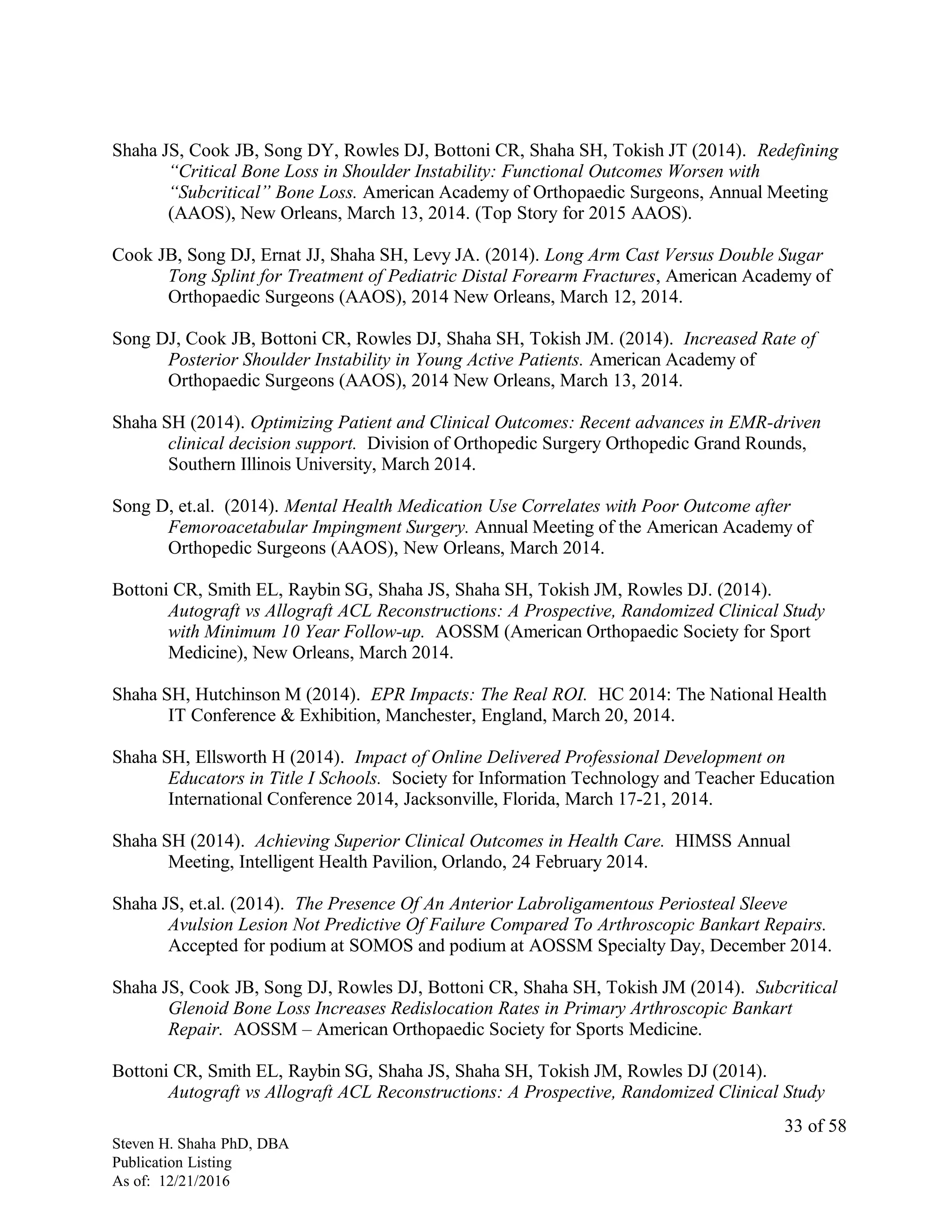 Shaha JS, Cook JB, Song DY, Rowles DJ, Bottoni CR, Shaha SH, Tokish JT (2014). Redefining
“Critical Bone Loss in Shoulder Instability: Functional Outcomes Worsen with
“Subcritical” Bone Loss. American Academy of Orthopaedic Surgeons, Annual Meeting
(AAOS), New Orleans, March 13, 2014. (Top Story for 2015 AAOS).
Cook JB, Song DJ, Ernat JJ, Shaha SH, Levy JA. (2014). Long Arm Cast Versus Double Sugar
Tong Splint for Treatment of Pediatric Distal Forearm Fractures, American Academy of
Orthopaedic Surgeons (AAOS), 2014 New Orleans, March 12, 2014.
Song DJ, Cook JB, Bottoni CR, Rowles DJ, Shaha SH, Tokish JM. (2014). Increased Rate of
Posterior Shoulder Instability in Young Active Patients. American Academy of
Orthopaedic Surgeons (AAOS), 2014 New Orleans, March 13, 2014.
Shaha SH (2014). Optimizing Patient and Clinical Outcomes: Recent advances in EMR-driven
clinical decision support. Division of Orthopedic Surgery Orthopedic Grand Rounds,
Southern Illinois University, March 2014.
Song D, et.al. (2014). Mental Health Medication Use Correlates with Poor Outcome after
Femoroacetabular Impingment Surgery. Annual Meeting of the American Academy of
Orthopedic Surgeons (AAOS), New Orleans, March 2014.
Bottoni CR, Smith EL, Raybin SG, Shaha JS, Shaha SH, Tokish JM, Rowles DJ. (2014).
Autograft vs Allograft ACL Reconstructions: A Prospective, Randomized Clinical Study
with Minimum 10 Year Follow-up. AOSSM (American Orthopaedic Society for Sport
Medicine), New Orleans, March 2014.
Shaha SH, Hutchinson M (2014). EPR Impacts: The Real ROI. HC 2014: The National Health
IT Conference & Exhibition, Manchester, England, March 20, 2014.
Shaha SH, Ellsworth H (2014). Impact of Online Delivered Professional Development on
Educators in Title I Schools. Society for Information Technology and Teacher Education
International Conference 2014, Jacksonville, Florida, March 17-21, 2014.
Shaha SH (2014). Achieving Superior Clinical Outcomes in Health Care. HIMSS Annual
Meeting, Intelligent Health Pavilion, Orlando, 24 February 2014.
Shaha JS, et.al. (2014). The Presence Of An Anterior Labroligamentous Periosteal Sleeve
Avulsion Lesion Not Predictive Of Failure Compared To Arthroscopic Bankart Repairs.
Accepted for podium at SOMOS and podium at AOSSM Specialty Day, December 2014.
Shaha JS, Cook JB, Song DJ, Rowles DJ, Bottoni CR, Shaha SH, Tokish JM (2014). Subcritical
Glenoid Bone Loss Increases Redislocation Rates in Primary Arthroscopic Bankart
Repair. AOSSM – American Orthopaedic Society for Sports Medicine.
Bottoni CR, Smith EL, Raybin SG, Shaha JS, Shaha SH, Tokish JM, Rowles DJ (2014).
Autograft vs Allograft ACL Reconstructions: A Prospective, Randomized Clinical Study
Steven H. Shaha PhD, DBA
Publication Listing
As of: 12/21/2016
33 of 58
 