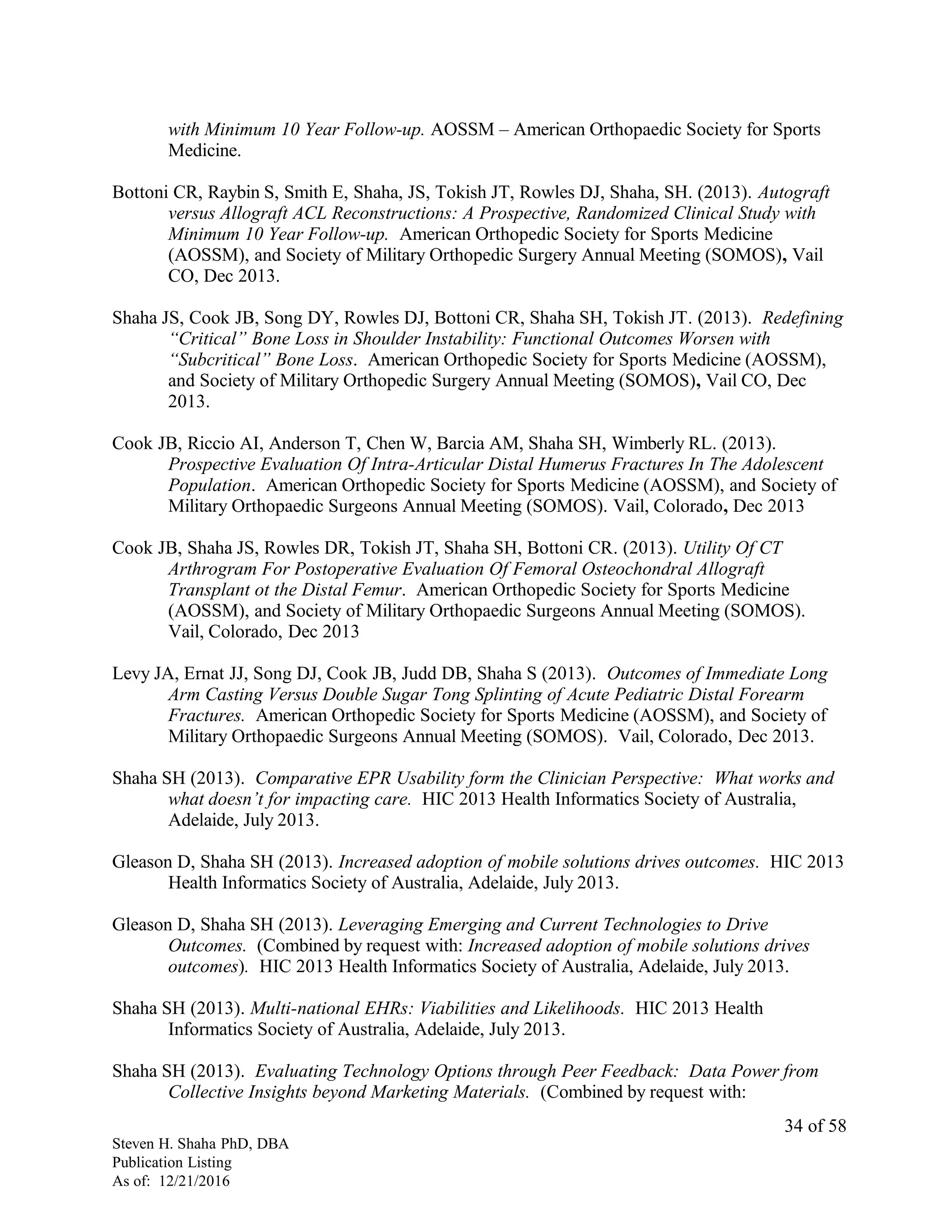 with Minimum 10 Year Follow-up. AOSSM – American Orthopaedic Society for Sports
Medicine.
Bottoni CR, Raybin S, Smith E, Shaha, JS, Tokish JT, Rowles DJ, Shaha, SH. (2013). Autograft
versus Allograft ACL Reconstructions: A Prospective, Randomized Clinical Study with
Minimum 10 Year Follow-up. American Orthopedic Society for Sports Medicine
(AOSSM), and Society of Military Orthopedic Surgery Annual Meeting (SOMOS), Vail
CO, Dec 2013.
Shaha JS, Cook JB, Song DY, Rowles DJ, Bottoni CR, Shaha SH, Tokish JT. (2013). Redefining
“Critical” Bone Loss in Shoulder Instability: Functional Outcomes Worsen with
“Subcritical” Bone Loss. American Orthopedic Society for Sports Medicine (AOSSM),
and Society of Military Orthopedic Surgery Annual Meeting (SOMOS), Vail CO, Dec
2013.
Cook JB, Riccio AI, Anderson T, Chen W, Barcia AM, Shaha SH, Wimberly RL. (2013).
Prospective Evaluation Of Intra-Articular Distal Humerus Fractures In The Adolescent
Population. American Orthopedic Society for Sports Medicine (AOSSM), and Society of
Military Orthopaedic Surgeons Annual Meeting (SOMOS). Vail, Colorado, Dec 2013
Cook JB, Shaha JS, Rowles DR, Tokish JT, Shaha SH, Bottoni CR. (2013). Utility Of CT
Arthrogram For Postoperative Evaluation Of Femoral Osteochondral Allograft
Transplant ot the Distal Femur. American Orthopedic Society for Sports Medicine
(AOSSM), and Society of Military Orthopaedic Surgeons Annual Meeting (SOMOS).
Vail, Colorado, Dec 2013
Levy JA, Ernat JJ, Song DJ, Cook JB, Judd DB, Shaha S (2013). Outcomes of Immediate Long
Arm Casting Versus Double Sugar Tong Splinting of Acute Pediatric Distal Forearm
Fractures. American Orthopedic Society for Sports Medicine (AOSSM), and Society of
Military Orthopaedic Surgeons Annual Meeting (SOMOS). Vail, Colorado, Dec 2013.
Shaha SH (2013). Comparative EPR Usability form the Clinician Perspective: What works and
what doesn’t for impacting care. HIC 2013 Health Informatics Society of Australia,
Adelaide, July 2013.
Gleason D, Shaha SH (2013). Increased adoption of mobile solutions drives outcomes. HIC 2013
Health Informatics Society of Australia, Adelaide, July 2013.
Gleason D, Shaha SH (2013). Leveraging Emerging and Current Technologies to Drive
Outcomes. (Combined by request with: Increased adoption of mobile solutions drives
outcomes). HIC 2013 Health Informatics Society of Australia, Adelaide, July 2013.
Shaha SH (2013). Multi-national EHRs: Viabilities and Likelihoods. HIC 2013 Health
Informatics Society of Australia, Adelaide, July 2013.
Shaha SH (2013). Evaluating Technology Options through Peer Feedback: Data Power from
Collective Insights beyond Marketing Materials. (Combined by request with:
Steven H. Shaha PhD, DBA
Publication Listing
As of: 12/21/2016
34 of 58
 