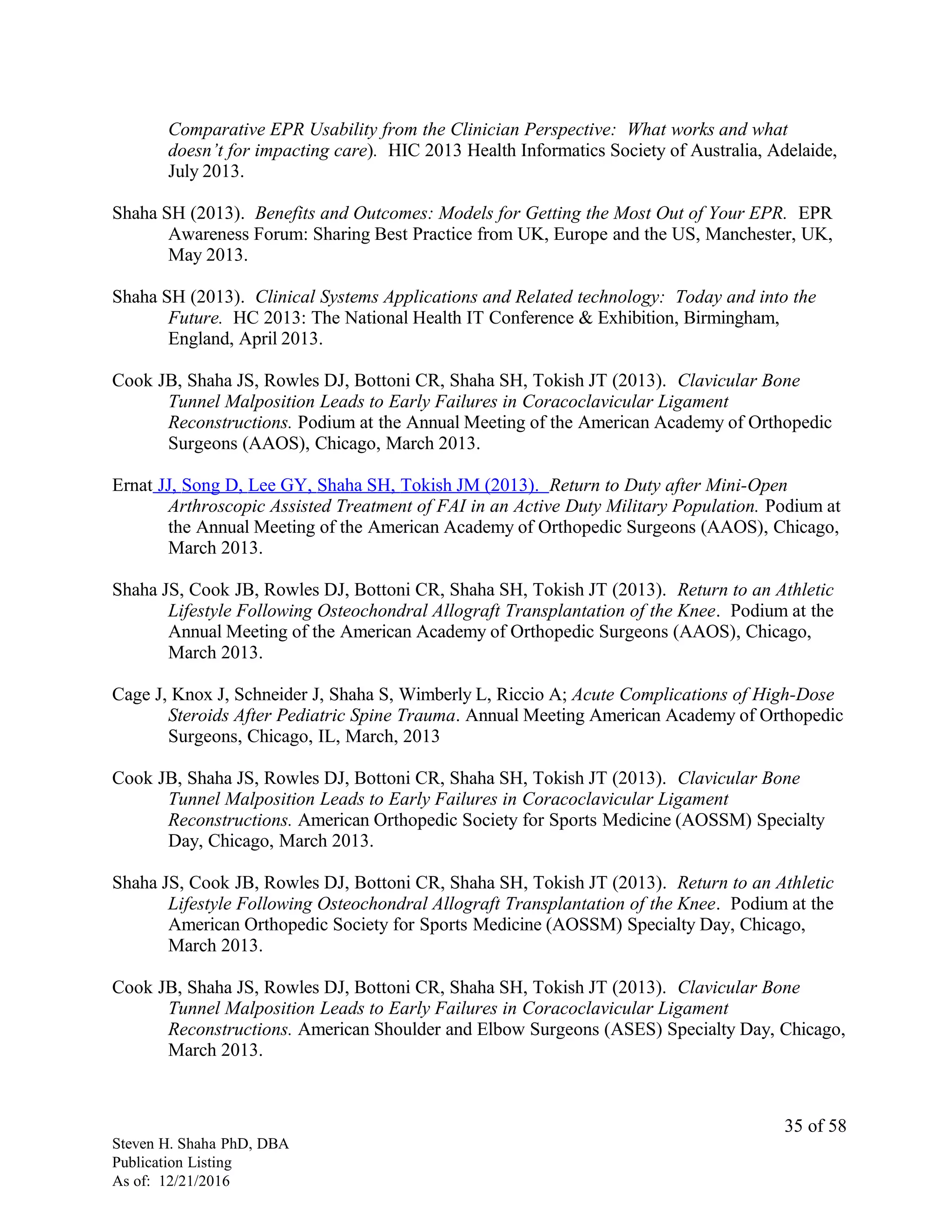 Comparative EPR Usability from the Clinician Perspective: What works and what
doesn’t for impacting care). HIC 2013 Health Informatics Society of Australia, Adelaide,
July 2013.
Shaha SH (2013). Benefits and Outcomes: Models for Getting the Most Out of Your EPR. EPR
Awareness Forum: Sharing Best Practice from UK, Europe and the US, Manchester, UK,
May 2013.
Shaha SH (2013). Clinical Systems Applications and Related technology: Today and into the
Future. HC 2013: The National Health IT Conference & Exhibition, Birmingham,
England, April 2013.
Cook JB, Shaha JS, Rowles DJ, Bottoni CR, Shaha SH, Tokish JT (2013). Clavicular Bone
Tunnel Malposition Leads to Early Failures in Coracoclavicular Ligament
Reconstructions. Podium at the Annual Meeting of the American Academy of Orthopedic
Surgeons (AAOS), Chicago, March 2013.
Ernat JJ, Song D, Lee GY, Shaha SH, Tokish JM (2013). Return to Duty after Mini-Open
Arthroscopic Assisted Treatment of FAI in an Active Duty Military Population. Podium at
the Annual Meeting of the American Academy of Orthopedic Surgeons (AAOS), Chicago,
March 2013.
Shaha JS, Cook JB, Rowles DJ, Bottoni CR, Shaha SH, Tokish JT (2013). Return to an Athletic
Lifestyle Following Osteochondral Allograft Transplantation of the Knee. Podium at the
Annual Meeting of the American Academy of Orthopedic Surgeons (AAOS), Chicago,
March 2013.
Cage J, Knox J, Schneider J, Shaha S, Wimberly L, Riccio A; Acute Complications of High-Dose
Steroids After Pediatric Spine Trauma. Annual Meeting American Academy of Orthopedic
Surgeons, Chicago, IL, March, 2013
Cook JB, Shaha JS, Rowles DJ, Bottoni CR, Shaha SH, Tokish JT (2013). Clavicular Bone
Tunnel Malposition Leads to Early Failures in Coracoclavicular Ligament
Reconstructions. American Orthopedic Society for Sports Medicine (AOSSM) Specialty
Day, Chicago, March 2013.
Shaha JS, Cook JB, Rowles DJ, Bottoni CR, Shaha SH, Tokish JT (2013). Return to an Athletic
Lifestyle Following Osteochondral Allograft Transplantation of the Knee. Podium at the
American Orthopedic Society for Sports Medicine (AOSSM) Specialty Day, Chicago,
March 2013.
Cook JB, Shaha JS, Rowles DJ, Bottoni CR, Shaha SH, Tokish JT (2013). Clavicular Bone
Tunnel Malposition Leads to Early Failures in Coracoclavicular Ligament
Reconstructions. American Shoulder and Elbow Surgeons (ASES) Specialty Day, Chicago,
March 2013.
Steven H. Shaha PhD, DBA
Publication Listing
As of: 12/21/2016
35 of 58
 