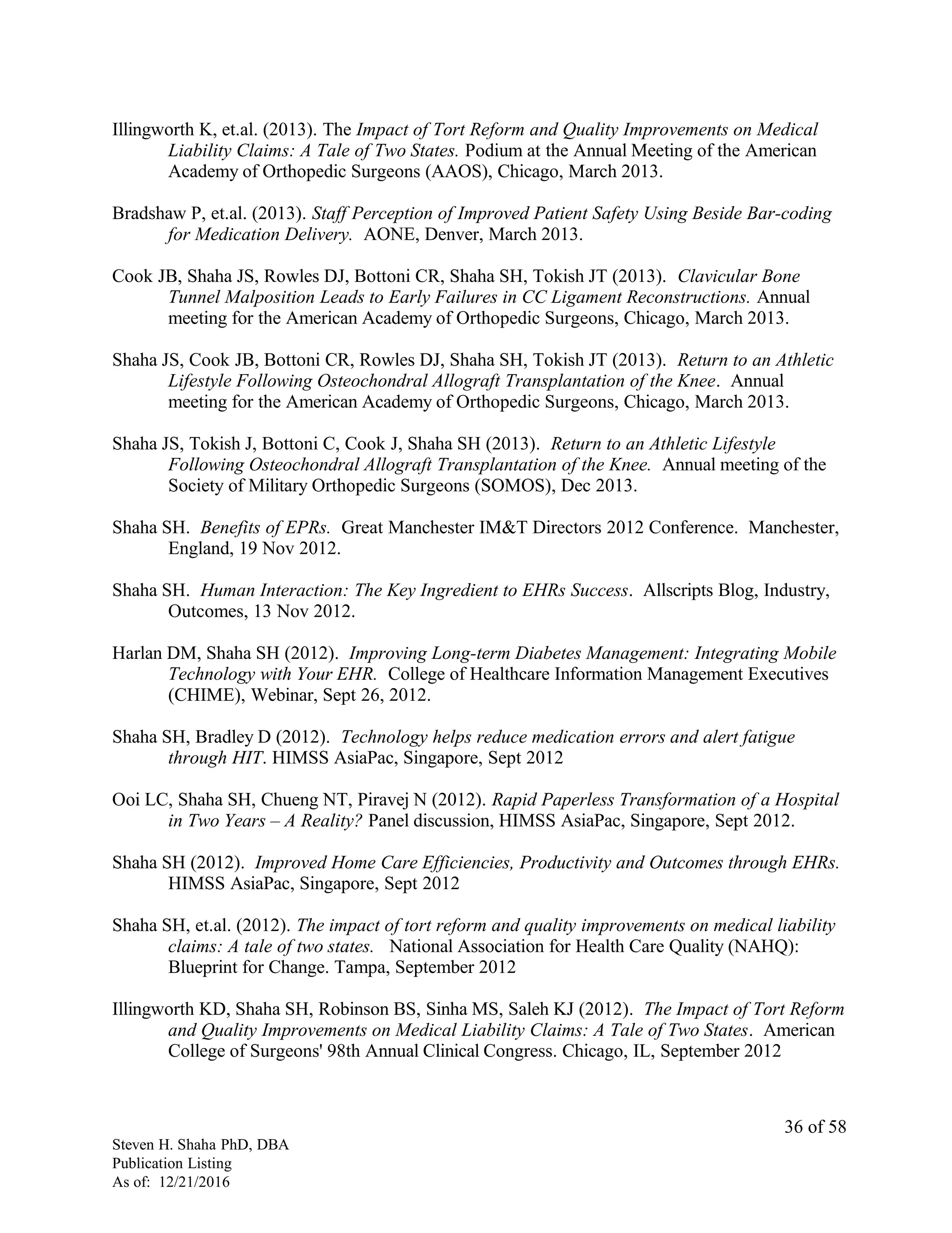 Illingworth K, et.al. (2013). The Impact of Tort Reform and Quality Improvements on Medical
Liability Claims: A Tale of Two States. Podium at the Annual Meeting of the American
Academy of Orthopedic Surgeons (AAOS), Chicago, March 2013.
Bradshaw P, et.al. (2013). Staff Perception of Improved Patient Safety Using Beside Bar-coding
for Medication Delivery. AONE, Denver, March 2013.
Cook JB, Shaha JS, Rowles DJ, Bottoni CR, Shaha SH, Tokish JT (2013). Clavicular Bone
Tunnel Malposition Leads to Early Failures in CC Ligament Reconstructions. Annual
meeting for the American Academy of Orthopedic Surgeons, Chicago, March 2013.
Shaha JS, Cook JB, Bottoni CR, Rowles DJ, Shaha SH, Tokish JT (2013). Return to an Athletic
Lifestyle Following Osteochondral Allograft Transplantation of the Knee. Annual
meeting for the American Academy of Orthopedic Surgeons, Chicago, March 2013.
Shaha JS, Tokish J, Bottoni C, Cook J, Shaha SH (2013). Return to an Athletic Lifestyle
Following Osteochondral Allograft Transplantation of the Knee. Annual meeting of the
Society of Military Orthopedic Surgeons (SOMOS), Dec 2013.
Shaha SH. Benefits of EPRs. Great Manchester IM&T Directors 2012 Conference. Manchester,
England, 19 Nov 2012.
Shaha SH. Human Interaction: The Key Ingredient to EHRs Success. Allscripts Blog, Industry,
Outcomes, 13 Nov 2012.
Harlan DM, Shaha SH (2012). Improving Long-term Diabetes Management: Integrating Mobile
Technology with Your EHR. College of Healthcare Information Management Executives
(CHIME), Webinar, Sept 26, 2012.
Shaha SH, Bradley D (2012). Technology helps reduce medication errors and alert fatigue
through HIT. HIMSS AsiaPac, Singapore, Sept 2012
Ooi LC, Shaha SH, Chueng NT, Piravej N (2012). Rapid Paperless Transformation of a Hospital
in Two Years – A Reality? Panel discussion, HIMSS AsiaPac, Singapore, Sept 2012.
Shaha SH (2012). Improved Home Care Efficiencies, Productivity and Outcomes through EHRs.
HIMSS AsiaPac, Singapore, Sept 2012
Shaha SH, et.al. (2012). The impact of tort reform and quality improvements on medical liability
claims: A tale of two states. National Association for Health Care Quality (NAHQ):
Blueprint for Change. Tampa, September 2012
Illingworth KD, Shaha SH, Robinson BS, Sinha MS, Saleh KJ (2012). The Impact of Tort Reform
and Quality Improvements on Medical Liability Claims: A Tale of Two States. American
College of Surgeons' 98th Annual Clinical Congress. Chicago, IL, September 2012
Steven H. Shaha PhD, DBA
Publication Listing
As of: 12/21/2016
36 of 58
 