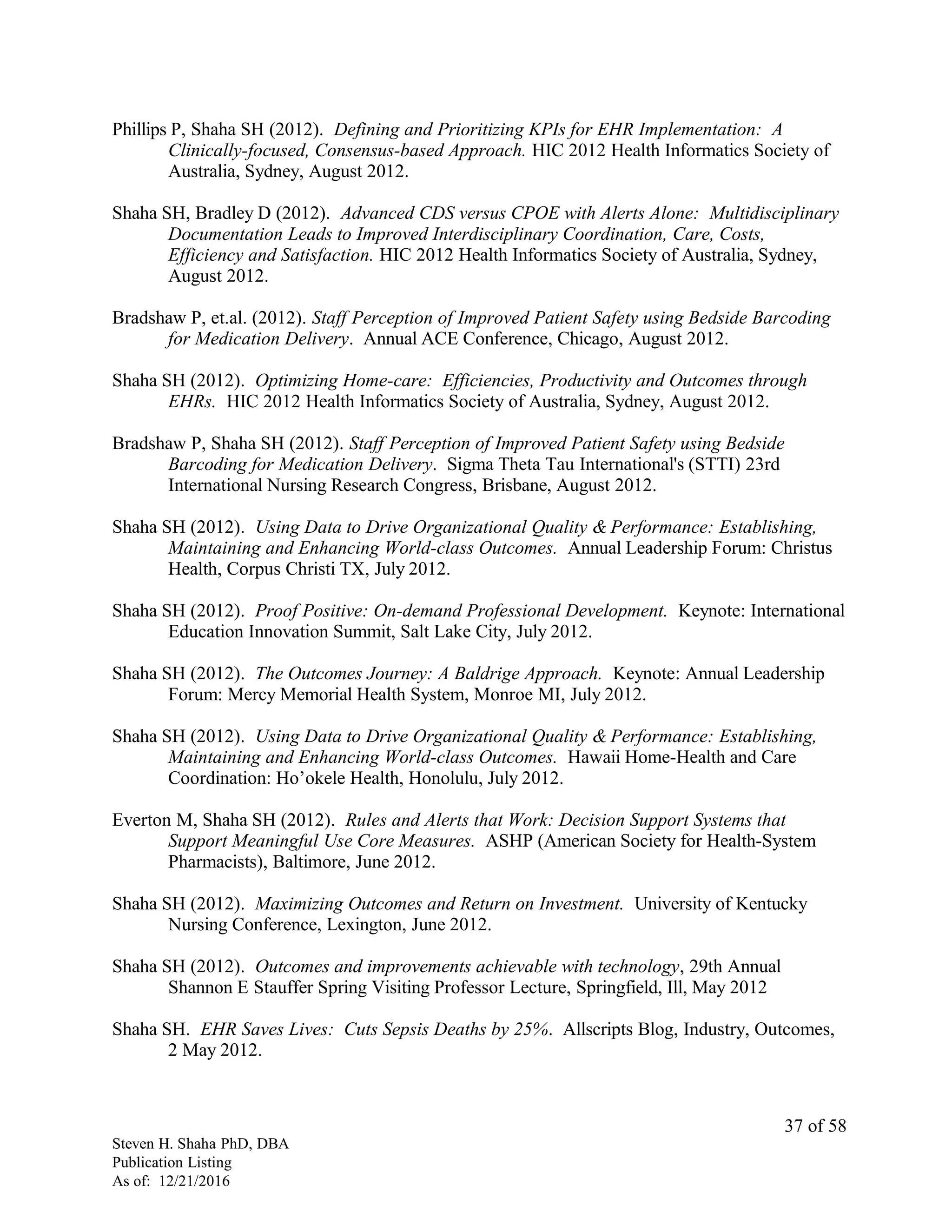 Phillips P, Shaha SH (2012). Defining and Prioritizing KPIs for EHR Implementation: A
Clinically-focused, Consensus-based Approach. HIC 2012 Health Informatics Society of
Australia, Sydney, August 2012.
Shaha SH, Bradley D (2012). Advanced CDS versus CPOE with Alerts Alone: Multidisciplinary
Documentation Leads to Improved Interdisciplinary Coordination, Care, Costs,
Efficiency and Satisfaction. HIC 2012 Health Informatics Society of Australia, Sydney,
August 2012.
Bradshaw P, et.al. (2012). Staff Perception of Improved Patient Safety using Bedside Barcoding
for Medication Delivery. Annual ACE Conference, Chicago, August 2012.
Shaha SH (2012). Optimizing Home-care: Efficiencies, Productivity and Outcomes through
EHRs. HIC 2012 Health Informatics Society of Australia, Sydney, August 2012.
Bradshaw P, Shaha SH (2012). Staff Perception of Improved Patient Safety using Bedside
Barcoding for Medication Delivery. Sigma Theta Tau International's (STTI) 23rd
International Nursing Research Congress, Brisbane, August 2012.
Shaha SH (2012). Using Data to Drive Organizational Quality & Performance: Establishing,
Maintaining and Enhancing World-class Outcomes. Annual Leadership Forum: Christus
Health, Corpus Christi TX, July 2012.
Shaha SH (2012). Proof Positive: On-demand Professional Development. Keynote: International
Education Innovation Summit, Salt Lake City, July 2012.
Shaha SH (2012). The Outcomes Journey: A Baldrige Approach. Keynote: Annual Leadership
Forum: Mercy Memorial Health System, Monroe MI, July 2012.
Shaha SH (2012). Using Data to Drive Organizational Quality & Performance: Establishing,
Maintaining and Enhancing World-class Outcomes. Hawaii Home-Health and Care
Coordination: Ho’okele Health, Honolulu, July 2012.
Everton M, Shaha SH (2012). Rules and Alerts that Work: Decision Support Systems that
Support Meaningful Use Core Measures. ASHP (American Society for Health-System
Pharmacists), Baltimore, June 2012.
Shaha SH (2012). Maximizing Outcomes and Return on Investment. University of Kentucky
Nursing Conference, Lexington, June 2012.
Shaha SH (2012). Outcomes and improvements achievable with technology, 29th Annual
Shannon E Stauffer Spring Visiting Professor Lecture, Springfield, Ill, May 2012
Shaha SH. EHR Saves Lives: Cuts Sepsis Deaths by 25%. Allscripts Blog, Industry, Outcomes,
2 May 2012.
Steven H. Shaha PhD, DBA
Publication Listing
As of: 12/21/2016
37 of 58
 