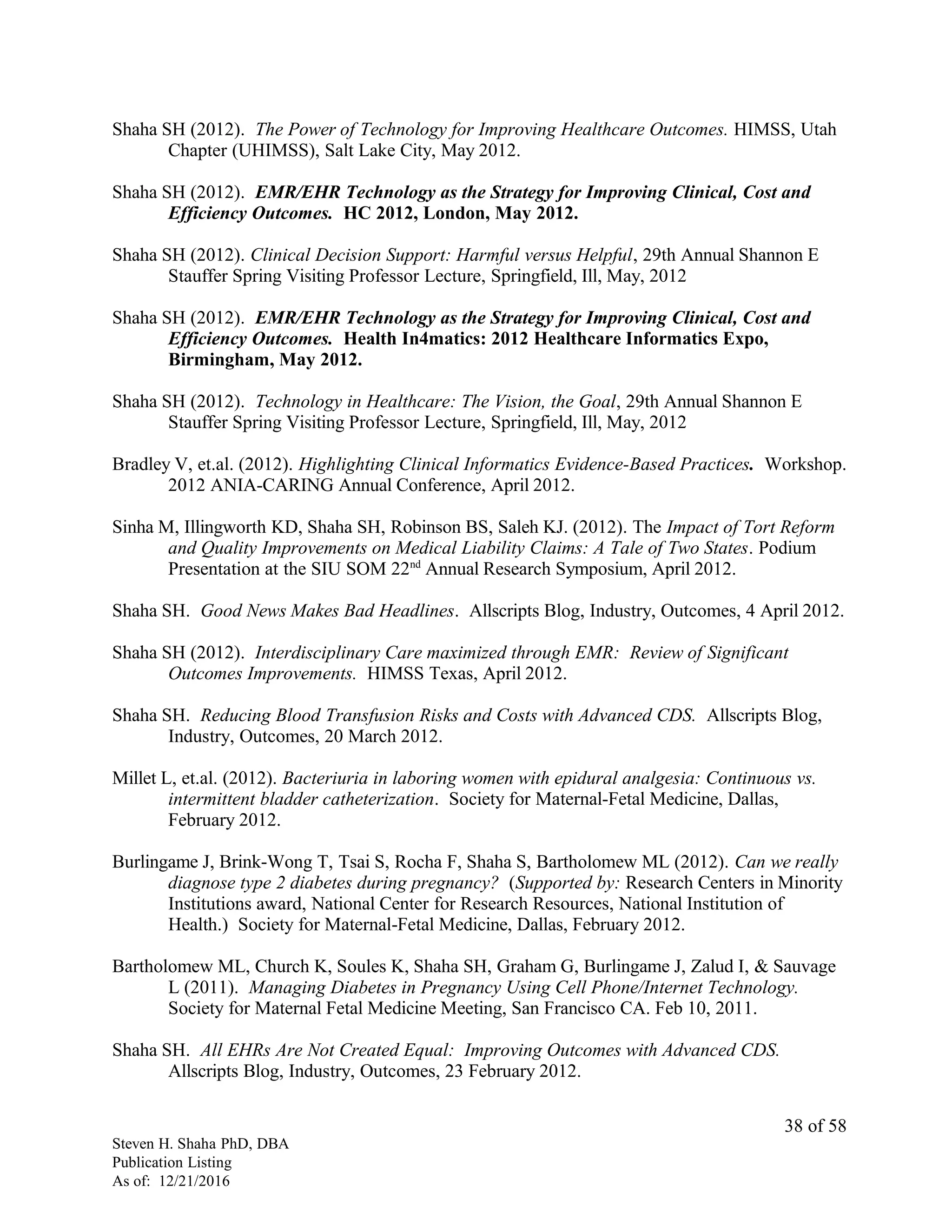 Shaha SH (2012). The Power of Technology for Improving Healthcare Outcomes. HIMSS, Utah
Chapter (UHIMSS), Salt Lake City, May 2012.
Shaha SH (2012). EMR/EHR Technology as the Strategy for Improving Clinical, Cost and
Efficiency Outcomes. HC 2012, London, May 2012.
Shaha SH (2012). Clinical Decision Support: Harmful versus Helpful, 29th Annual Shannon E
Stauffer Spring Visiting Professor Lecture, Springfield, Ill, May, 2012
Shaha SH (2012). EMR/EHR Technology as the Strategy for Improving Clinical, Cost and
Efficiency Outcomes. Health In4matics: 2012 Healthcare Informatics Expo,
Birmingham, May 2012.
Shaha SH (2012). Technology in Healthcare: The Vision, the Goal, 29th Annual Shannon E
Stauffer Spring Visiting Professor Lecture, Springfield, Ill, May, 2012
Bradley V, et.al. (2012). Highlighting Clinical Informatics Evidence-Based Practices. Workshop.
2012 ANIA-CARING Annual Conference, April 2012.
Sinha M, Illingworth KD, Shaha SH, Robinson BS, Saleh KJ. (2012). The Impact of Tort Reform
and Quality Improvements on Medical Liability Claims: A Tale of Two States. Podium
Presentation at the SIU SOM 22nd
Annual Research Symposium, April 2012.
Shaha SH. Good News Makes Bad Headlines. Allscripts Blog, Industry, Outcomes, 4 April 2012.
Shaha SH (2012). Interdisciplinary Care maximized through EMR: Review of Significant
Outcomes Improvements. HIMSS Texas, April 2012.
Shaha SH. Reducing Blood Transfusion Risks and Costs with Advanced CDS. Allscripts Blog,
Industry, Outcomes, 20 March 2012.
Millet L, et.al. (2012). Bacteriuria in laboring women with epidural analgesia: Continuous vs.
intermittent bladder catheterization. Society for Maternal-Fetal Medicine, Dallas,
February 2012.
Burlingame J, Brink-Wong T, Tsai S, Rocha F, Shaha S, Bartholomew ML (2012). Can we really
diagnose type 2 diabetes during pregnancy? (Supported by: Research Centers in Minority
Institutions award, National Center for Research Resources, National Institution of
Health.) Society for Maternal-Fetal Medicine, Dallas, February 2012.
Bartholomew ML, Church K, Soules K, Shaha SH, Graham G, Burlingame J, Zalud I, & Sauvage
L (2011). Managing Diabetes in Pregnancy Using Cell Phone/Internet Technology.
Society for Maternal Fetal Medicine Meeting, San Francisco CA. Feb 10, 2011.
Shaha SH. All EHRs Are Not Created Equal: Improving Outcomes with Advanced CDS.
Allscripts Blog, Industry, Outcomes, 23 February 2012.
Steven H. Shaha PhD, DBA
Publication Listing
As of: 12/21/2016
38 of 58
 