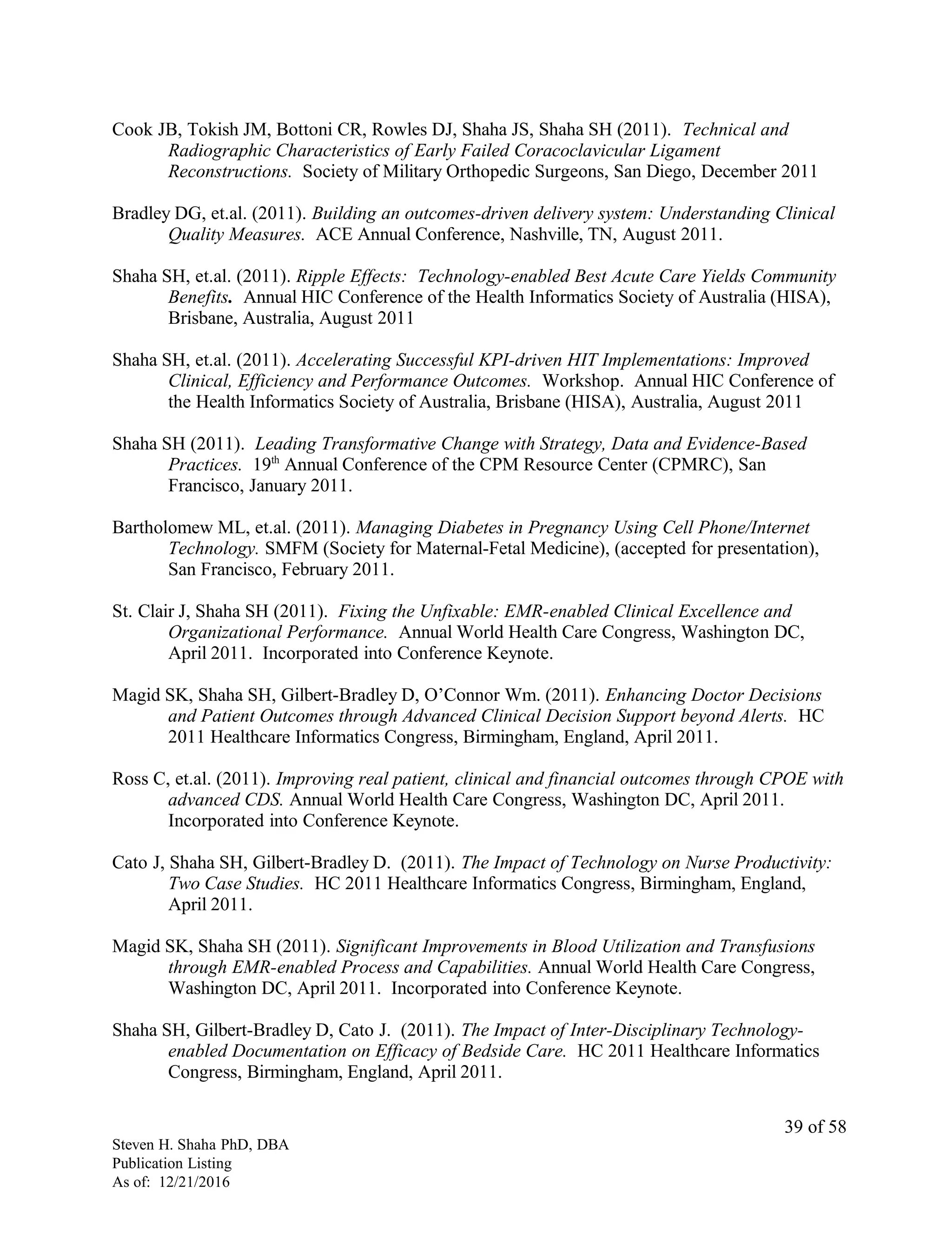 Cook JB, Tokish JM, Bottoni CR, Rowles DJ, Shaha JS, Shaha SH (2011). Technical and
Radiographic Characteristics of Early Failed Coracoclavicular Ligament
Reconstructions. Society of Military Orthopedic Surgeons, San Diego, December 2011
Bradley DG, et.al. (2011). Building an outcomes-driven delivery system: Understanding Clinical
Quality Measures. ACE Annual Conference, Nashville, TN, August 2011.
Shaha SH, et.al. (2011). Ripple Effects: Technology-enabled Best Acute Care Yields Community
Benefits. Annual HIC Conference of the Health Informatics Society of Australia (HISA),
Brisbane, Australia, August 2011
Shaha SH, et.al. (2011). Accelerating Successful KPI-driven HIT Implementations: Improved
Clinical, Efficiency and Performance Outcomes. Workshop. Annual HIC Conference of
the Health Informatics Society of Australia, Brisbane (HISA), Australia, August 2011
Shaha SH (2011). Leading Transformative Change with Strategy, Data and Evidence-Based
Practices. 19th
Annual Conference of the CPM Resource Center (CPMRC), San
Francisco, January 2011.
Bartholomew ML, et.al. (2011). Managing Diabetes in Pregnancy Using Cell Phone/Internet
Technology. SMFM (Society for Maternal-Fetal Medicine), (accepted for presentation),
San Francisco, February 2011.
St. Clair J, Shaha SH (2011). Fixing the Unfixable: EMR-enabled Clinical Excellence and
Organizational Performance. Annual World Health Care Congress, Washington DC,
April 2011. Incorporated into Conference Keynote.
Magid SK, Shaha SH, Gilbert-Bradley D, O’Connor Wm. (2011). Enhancing Doctor Decisions
and Patient Outcomes through Advanced Clinical Decision Support beyond Alerts. HC
2011 Healthcare Informatics Congress, Birmingham, England, April 2011.
Ross C, et.al. (2011). Improving real patient, clinical and financial outcomes through CPOE with
advanced CDS. Annual World Health Care Congress, Washington DC, April 2011.
Incorporated into Conference Keynote.
Cato J, Shaha SH, Gilbert-Bradley D. (2011). The Impact of Technology on Nurse Productivity:
Two Case Studies. HC 2011 Healthcare Informatics Congress, Birmingham, England,
April 2011.
Magid SK, Shaha SH (2011). Significant Improvements in Blood Utilization and Transfusions
through EMR-enabled Process and Capabilities. Annual World Health Care Congress,
Washington DC, April 2011. Incorporated into Conference Keynote.
Shaha SH, Gilbert-Bradley D, Cato J. (2011). The Impact of Inter-Disciplinary Technology-
enabled Documentation on Efficacy of Bedside Care. HC 2011 Healthcare Informatics
Congress, Birmingham, England, April 2011.
Steven H. Shaha PhD, DBA
Publication Listing
As of: 12/21/2016
39 of 58
 