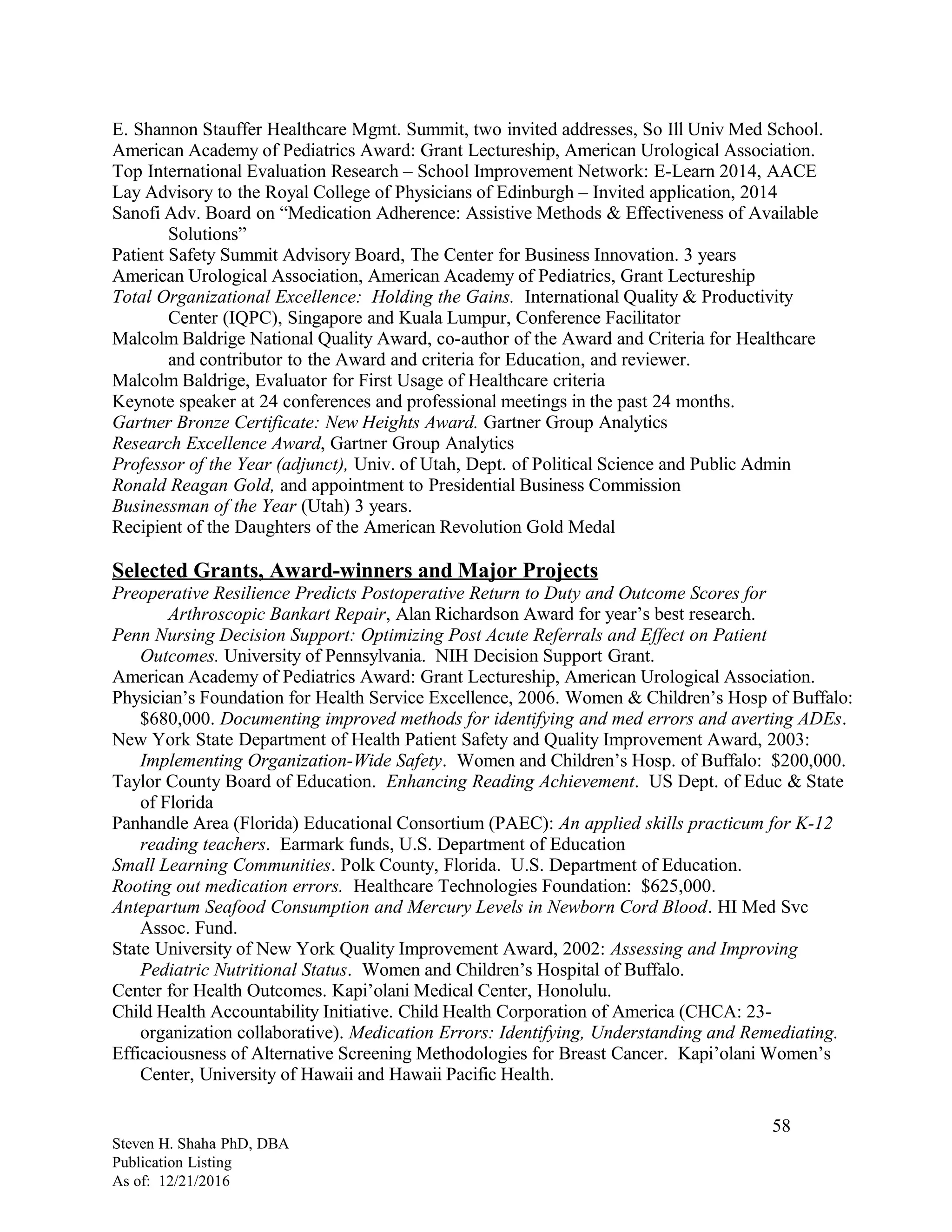 E. Shannon Stauffer Healthcare Mgmt. Summit, two invited addresses, So Ill Univ Med School.
American Academy of Pediatrics Award: Grant Lectureship, American Urological Association.
Top International Evaluation Research – School Improvement Network: E-Learn 2014, AACE
Lay Advisory to the Royal College of Physicians of Edinburgh – Invited application, 2014
Sanofi Adv. Board on “Medication Adherence: Assistive Methods & Effectiveness of Available
Solutions”
Patient Safety Summit Advisory Board, The Center for Business Innovation. 3 years
American Urological Association, American Academy of Pediatrics, Grant Lectureship
Total Organizational Excellence: Holding the Gains. International Quality & Productivity
Center (IQPC), Singapore and Kuala Lumpur, Conference Facilitator
Malcolm Baldrige National Quality Award, co-author of the Award and Criteria for Healthcare
and contributor to the Award and criteria for Education, and reviewer.
Malcolm Baldrige, Evaluator for First Usage of Healthcare criteria
Keynote speaker at 24 conferences and professional meetings in the past 24 months.
Gartner Bronze Certificate: New Heights Award. Gartner Group Analytics
Research Excellence Award, Gartner Group Analytics
Professor of the Year (adjunct), Univ. of Utah, Dept. of Political Science and Public Admin
Ronald Reagan Gold, and appointment to Presidential Business Commission
Businessman of the Year (Utah) 3 years.
Recipient of the Daughters of the American Revolution Gold Medal
Selected Grants, Award-winners and Major Projects
Preoperative Resilience Predicts Postoperative Return to Duty and Outcome Scores for
Arthroscopic Bankart Repair, Alan Richardson Award for year’s best research.
Penn Nursing Decision Support: Optimizing Post Acute Referrals and Effect on Patient
Outcomes. University of Pennsylvania. NIH Decision Support Grant.
American Academy of Pediatrics Award: Grant Lectureship, American Urological Association.
Physician’s Foundation for Health Service Excellence, 2006. Women & Children’s Hosp of Buffalo:
$680,000. Documenting improved methods for identifying and med errors and averting ADEs.
New York State Department of Health Patient Safety and Quality Improvement Award, 2003:
Implementing Organization-Wide Safety. Women and Children’s Hosp. of Buffalo: $200,000.
Taylor County Board of Education. Enhancing Reading Achievement. US Dept. of Educ & State
of Florida
Panhandle Area (Florida) Educational Consortium (PAEC): An applied skills practicum for K-12
reading teachers. Earmark funds, U.S. Department of Education
Small Learning Communities. Polk County, Florida. U.S. Department of Education.
Rooting out medication errors. Healthcare Technologies Foundation: $625,000.
Antepartum Seafood Consumption and Mercury Levels in Newborn Cord Blood. HI Med Svc
Assoc. Fund.
State University of New York Quality Improvement Award, 2002: Assessing and Improving
Pediatric Nutritional Status. Women and Children’s Hospital of Buffalo.
Center for Health Outcomes. Kapi’olani Medical Center, Honolulu.
Child Health Accountability Initiative. Child Health Corporation of America (CHCA: 23-
organization collaborative). Medication Errors: Identifying, Understanding and Remediating.
Efficaciousness of Alternative Screening Methodologies for Breast Cancer. Kapi’olani Women’s
Center, University of Hawaii and Hawaii Pacific Health.
Steven H. Shaha PhD, DBA
Publication Listing
As of: 12/21/2016
58
 