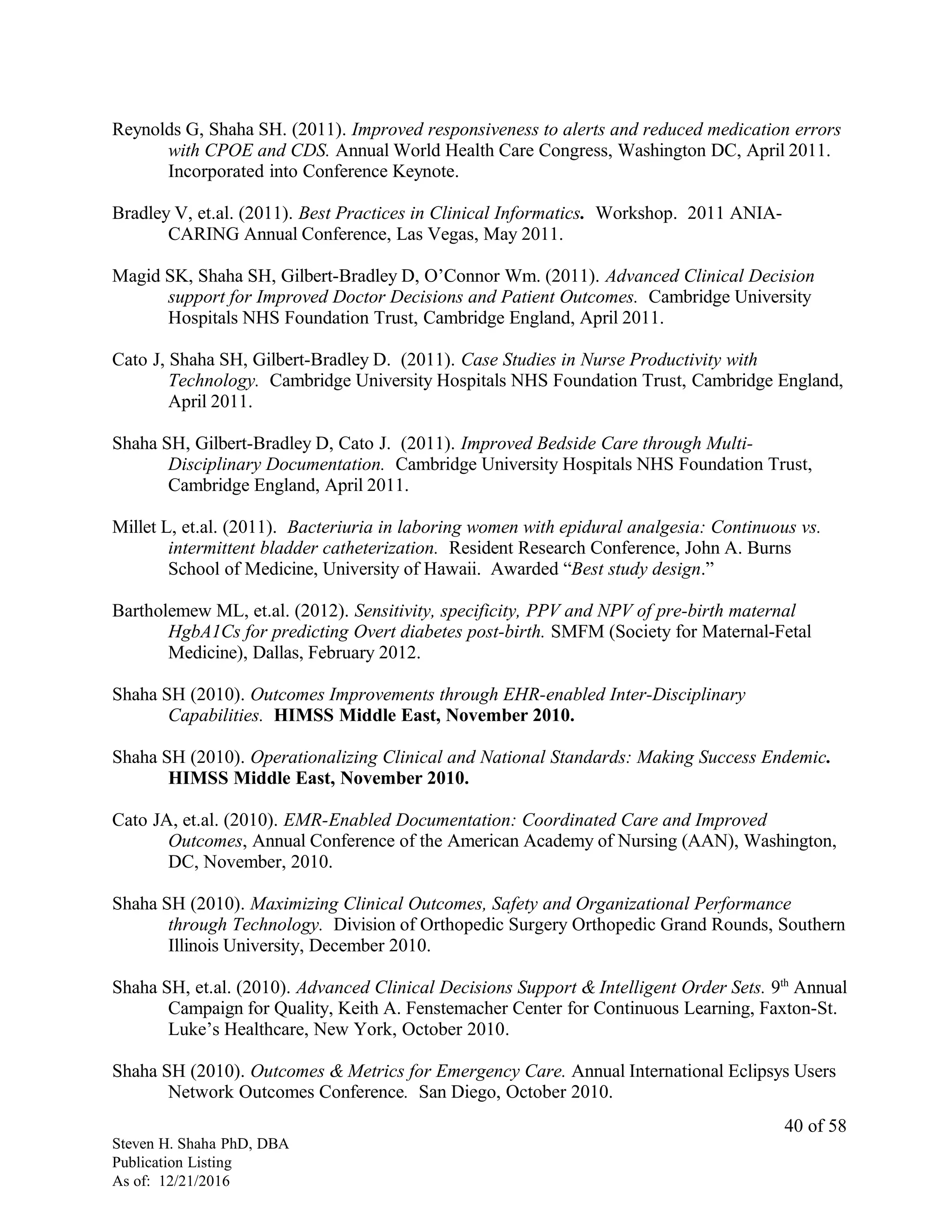 Reynolds G, Shaha SH. (2011). Improved responsiveness to alerts and reduced medication errors
with CPOE and CDS. Annual World Health Care Congress, Washington DC, April 2011.
Incorporated into Conference Keynote.
Bradley V, et.al. (2011). Best Practices in Clinical Informatics. Workshop. 2011 ANIA-
CARING Annual Conference, Las Vegas, May 2011.
Magid SK, Shaha SH, Gilbert-Bradley D, O’Connor Wm. (2011). Advanced Clinical Decision
support for Improved Doctor Decisions and Patient Outcomes. Cambridge University
Hospitals NHS Foundation Trust, Cambridge England, April 2011.
Cato J, Shaha SH, Gilbert-Bradley D. (2011). Case Studies in Nurse Productivity with
Technology. Cambridge University Hospitals NHS Foundation Trust, Cambridge England,
April 2011.
Shaha SH, Gilbert-Bradley D, Cato J. (2011). Improved Bedside Care through Multi-
Disciplinary Documentation. Cambridge University Hospitals NHS Foundation Trust,
Cambridge England, April 2011.
Millet L, et.al. (2011). Bacteriuria in laboring women with epidural analgesia: Continuous vs.
intermittent bladder catheterization. Resident Research Conference, John A. Burns
School of Medicine, University of Hawaii. Awarded “Best study design.”
Bartholemew ML, et.al. (2012). Sensitivity, specificity, PPV and NPV of pre-birth maternal
HgbA1Cs for predicting Overt diabetes post-birth. SMFM (Society for Maternal-Fetal
Medicine), Dallas, February 2012.
Shaha SH (2010). Outcomes Improvements through EHR-enabled Inter-Disciplinary
Capabilities. HIMSS Middle East, November 2010.
Shaha SH (2010). Operationalizing Clinical and National Standards: Making Success Endemic.
HIMSS Middle East, November 2010.
Cato JA, et.al. (2010). EMR-Enabled Documentation: Coordinated Care and Improved
Outcomes, Annual Conference of the American Academy of Nursing (AAN), Washington,
DC, November, 2010.
Shaha SH (2010). Maximizing Clinical Outcomes, Safety and Organizational Performance
through Technology. Division of Orthopedic Surgery Orthopedic Grand Rounds, Southern
Illinois University, December 2010.
Shaha SH, et.al. (2010). Advanced Clinical Decisions Support & Intelligent Order Sets. 9th
Annual
Campaign for Quality, Keith A. Fenstemacher Center for Continuous Learning, Faxton-St.
Luke’s Healthcare, New York, October 2010.
Shaha SH (2010). Outcomes & Metrics for Emergency Care. Annual International Eclipsys Users
Network Outcomes Conference. San Diego, October 2010.
Steven H. Shaha PhD, DBA
Publication Listing
As of: 12/21/2016
40 of 58
 