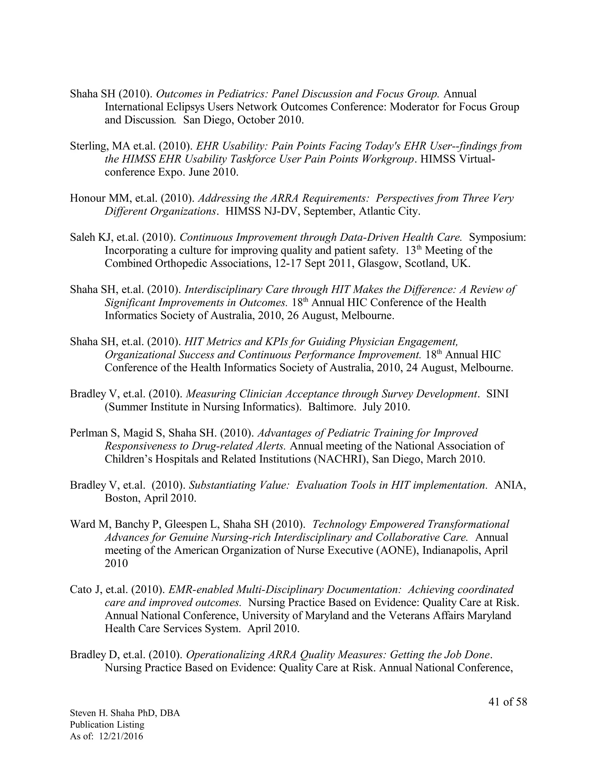 Shaha SH (2010). Outcomes in Pediatrics: Panel Discussion and Focus Group. Annual
International Eclipsys Users Network Outcomes Conference: Moderator for Focus Group
and Discussion. San Diego, October 2010.
Sterling, MA et.al. (2010). EHR Usability: Pain Points Facing Today's EHR User--findings from
the HIMSS EHR Usability Taskforce User Pain Points Workgroup. HIMSS Virtual-
conference Expo. June 2010.
Honour MM, et.al. (2010). Addressing the ARRA Requirements: Perspectives from Three Very
Different Organizations. HIMSS NJ-DV, September, Atlantic City.
Saleh KJ, et.al. (2010). Continuous Improvement through Data-Driven Health Care. Symposium:
Incorporating a culture for improving quality and patient safety. 13th
Meeting of the
Combined Orthopedic Associations, 12-17 Sept 2011, Glasgow, Scotland, UK.
Shaha SH, et.al. (2010). Interdisciplinary Care through HIT Makes the Difference: A Review of
Significant Improvements in Outcomes. 18th
Annual HIC Conference of the Health
Informatics Society of Australia, 2010, 26 August, Melbourne.
Shaha SH, et.al. (2010). HIT Metrics and KPIs for Guiding Physician Engagement,
Organizational Success and Continuous Performance Improvement. 18th
Annual HIC
Conference of the Health Informatics Society of Australia, 2010, 24 August, Melbourne.
Bradley V, et.al. (2010). Measuring Clinician Acceptance through Survey Development. SINI
(Summer Institute in Nursing Informatics). Baltimore. July 2010.
Perlman S, Magid S, Shaha SH. (2010). Advantages of Pediatric Training for Improved
Responsiveness to Drug-related Alerts. Annual meeting of the National Association of
Children’s Hospitals and Related Institutions (NACHRI), San Diego, March 2010.
Bradley V, et.al. (2010). Substantiating Value: Evaluation Tools in HIT implementation. ANIA,
Boston, April 2010.
Ward M, Banchy P, Gleespen L, Shaha SH (2010). Technology Empowered Transformational
Advances for Genuine Nursing-rich Interdisciplinary and Collaborative Care. Annual
meeting of the American Organization of Nurse Executive (AONE), Indianapolis, April
2010
Cato J, et.al. (2010). EMR-enabled Multi-Disciplinary Documentation: Achieving coordinated
care and improved outcomes. Nursing Practice Based on Evidence: Quality Care at Risk.
Annual National Conference, University of Maryland and the Veterans Affairs Maryland
Health Care Services System. April 2010.
Bradley D, et.al. (2010). Operationalizing ARRA Quality Measures: Getting the Job Done.
Nursing Practice Based on Evidence: Quality Care at Risk. Annual National Conference,
Steven H. Shaha PhD, DBA
Publication Listing
As of: 12/21/2016
41 of 58
 