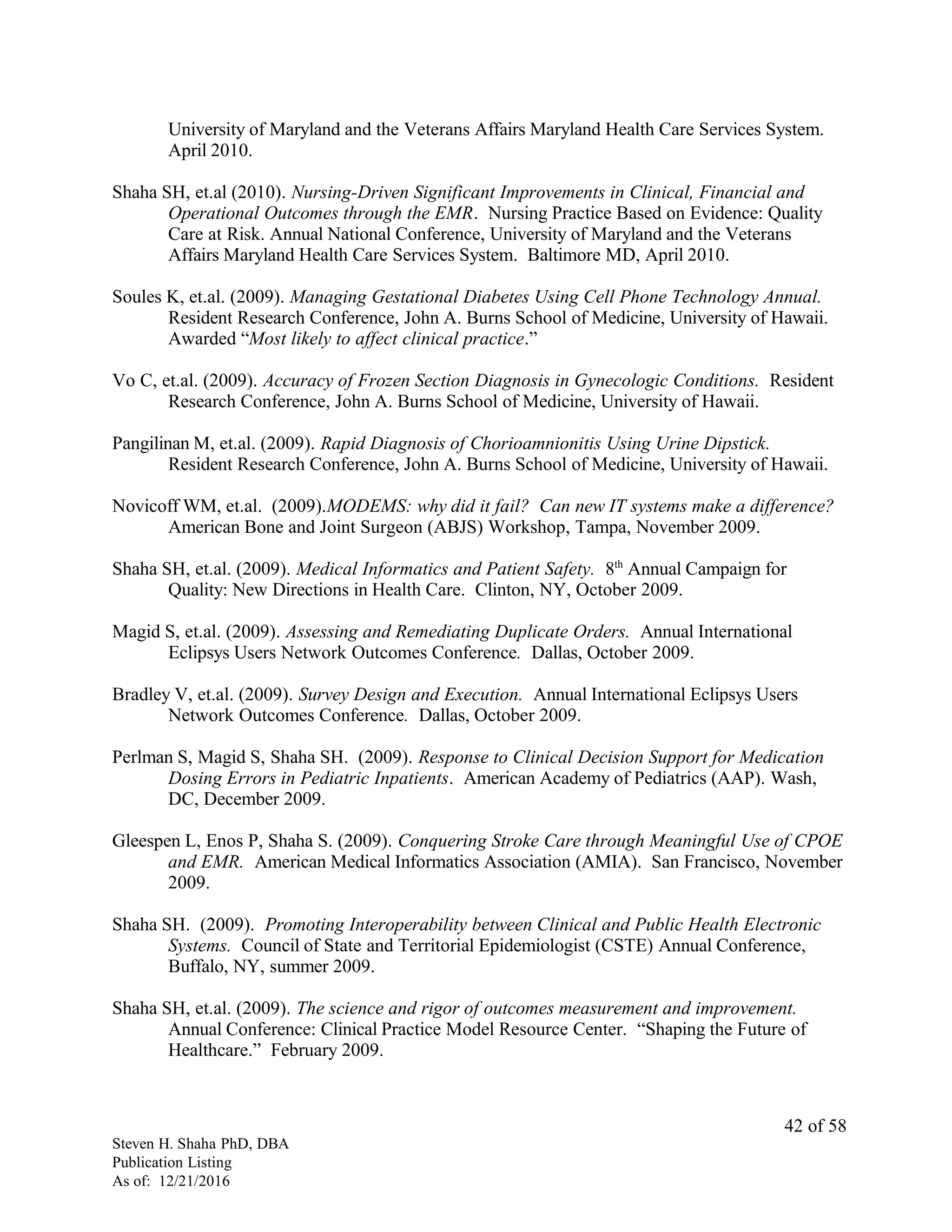 University of Maryland and the Veterans Affairs Maryland Health Care Services System.
April 2010.
Shaha SH, et.al (2010). Nursing-Driven Significant Improvements in Clinical, Financial and
Operational Outcomes through the EMR. Nursing Practice Based on Evidence: Quality
Care at Risk. Annual National Conference, University of Maryland and the Veterans
Affairs Maryland Health Care Services System. Baltimore MD, April 2010.
Soules K, et.al. (2009). Managing Gestational Diabetes Using Cell Phone Technology Annual.
Resident Research Conference, John A. Burns School of Medicine, University of Hawaii.
Awarded “Most likely to affect clinical practice.”
Vo C, et.al. (2009). Accuracy of Frozen Section Diagnosis in Gynecologic Conditions. Resident
Research Conference, John A. Burns School of Medicine, University of Hawaii.
Pangilinan M, et.al. (2009). Rapid Diagnosis of Chorioamnionitis Using Urine Dipstick.
Resident Research Conference, John A. Burns School of Medicine, University of Hawaii.
Novicoff WM, et.al. (2009).MODEMS: why did it fail? Can new IT systems make a difference?
American Bone and Joint Surgeon (ABJS) Workshop, Tampa, November 2009.
Shaha SH, et.al. (2009). Medical Informatics and Patient Safety. 8th
Annual Campaign for
Quality: New Directions in Health Care. Clinton, NY, October 2009.
Magid S, et.al. (2009). Assessing and Remediating Duplicate Orders. Annual International
Eclipsys Users Network Outcomes Conference. Dallas, October 2009.
Bradley V, et.al. (2009). Survey Design and Execution. Annual International Eclipsys Users
Network Outcomes Conference. Dallas, October 2009.
Perlman S, Magid S, Shaha SH. (2009). Response to Clinical Decision Support for Medication
Dosing Errors in Pediatric Inpatients. American Academy of Pediatrics (AAP). Wash,
DC, December 2009.
Gleespen L, Enos P, Shaha S. (2009). Conquering Stroke Care through Meaningful Use of CPOE
and EMR. American Medical Informatics Association (AMIA). San Francisco, November
2009.
Shaha SH. (2009). Promoting Interoperability between Clinical and Public Health Electronic
Systems. Council of State and Territorial Epidemiologist (CSTE) Annual Conference,
Buffalo, NY, summer 2009.
Shaha SH, et.al. (2009). The science and rigor of outcomes measurement and improvement.
Annual Conference: Clinical Practice Model Resource Center. “Shaping the Future of
Healthcare.” February 2009.
Steven H. Shaha PhD, DBA
Publication Listing
As of: 12/21/2016
42 of 58
 