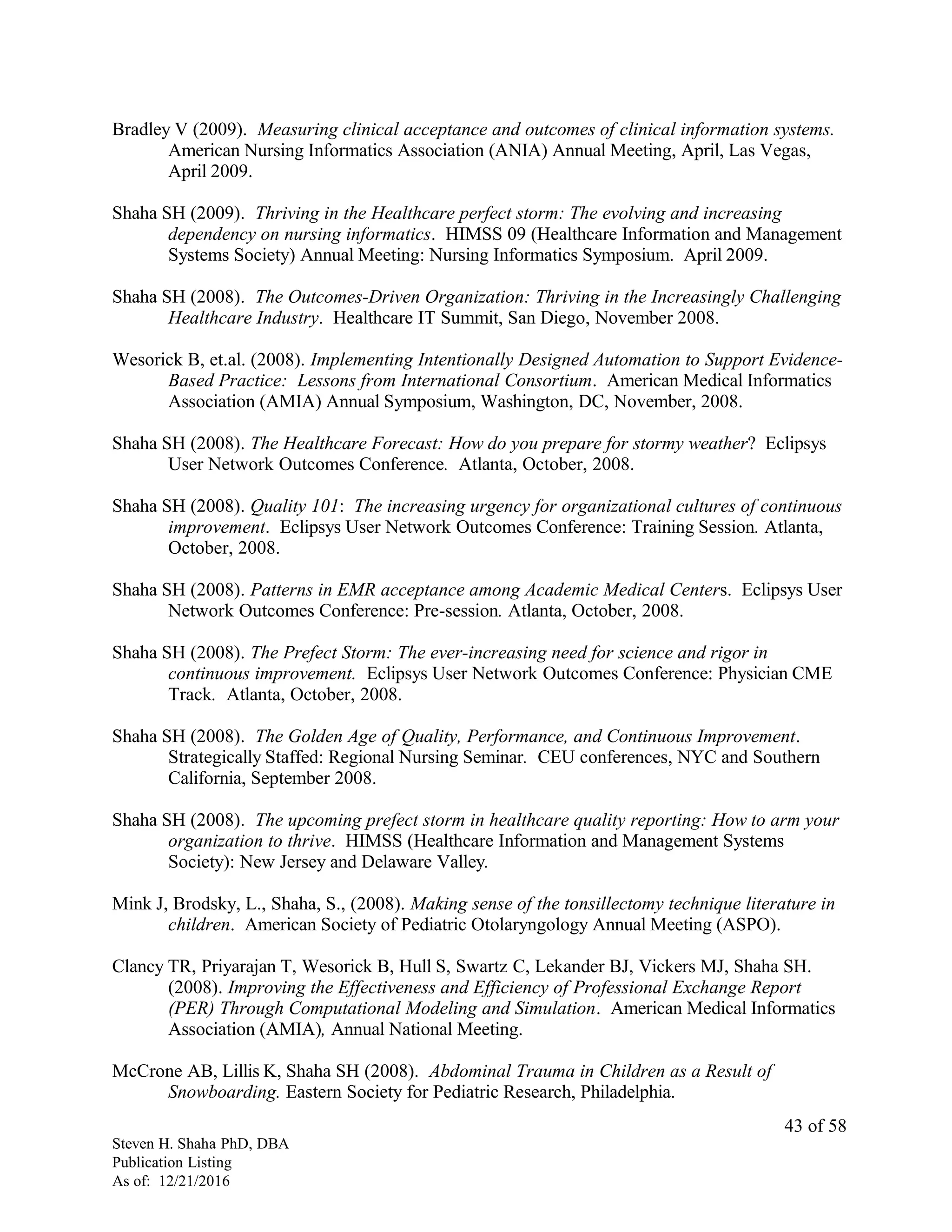 Bradley V (2009). Measuring clinical acceptance and outcomes of clinical information systems.
American Nursing Informatics Association (ANIA) Annual Meeting, April, Las Vegas,
April 2009.
Shaha SH (2009). Thriving in the Healthcare perfect storm: The evolving and increasing
dependency on nursing informatics. HIMSS 09 (Healthcare Information and Management
Systems Society) Annual Meeting: Nursing Informatics Symposium. April 2009.
Shaha SH (2008). The Outcomes-Driven Organization: Thriving in the Increasingly Challenging
Healthcare Industry. Healthcare IT Summit, San Diego, November 2008.
Wesorick B, et.al. (2008). Implementing Intentionally Designed Automation to Support Evidence-
Based Practice: Lessons from International Consortium. American Medical Informatics
Association (AMIA) Annual Symposium, Washington, DC, November, 2008.
Shaha SH (2008). The Healthcare Forecast: How do you prepare for stormy weather? Eclipsys
User Network Outcomes Conference. Atlanta, October, 2008.
Shaha SH (2008). Quality 101: The increasing urgency for organizational cultures of continuous
improvement. Eclipsys User Network Outcomes Conference: Training Session. Atlanta,
October, 2008.
Shaha SH (2008). Patterns in EMR acceptance among Academic Medical Centers. Eclipsys User
Network Outcomes Conference: Pre-session. Atlanta, October, 2008.
Shaha SH (2008). The Prefect Storm: The ever-increasing need for science and rigor in
continuous improvement. Eclipsys User Network Outcomes Conference: Physician CME
Track. Atlanta, October, 2008.
Shaha SH (2008). The Golden Age of Quality, Performance, and Continuous Improvement.
Strategically Staffed: Regional Nursing Seminar. CEU conferences, NYC and Southern
California, September 2008.
Shaha SH (2008). The upcoming prefect storm in healthcare quality reporting: How to arm your
organization to thrive. HIMSS (Healthcare Information and Management Systems
Society): New Jersey and Delaware Valley.
Mink J, Brodsky, L., Shaha, S., (2008). Making sense of the tonsillectomy technique literature in
children. American Society of Pediatric Otolaryngology Annual Meeting (ASPO).
Clancy TR, Priyarajan T, Wesorick B, Hull S, Swartz C, Lekander BJ, Vickers MJ, Shaha SH.
(2008). Improving the Effectiveness and Efficiency of Professional Exchange Report
(PER) Through Computational Modeling and Simulation. American Medical Informatics
Association (AMIA), Annual National Meeting.
McCrone AB, Lillis K, Shaha SH (2008). Abdominal Trauma in Children as a Result of
Snowboarding. Eastern Society for Pediatric Research, Philadelphia.
Steven H. Shaha PhD, DBA
Publication Listing
As of: 12/21/2016
43 of 58
 
