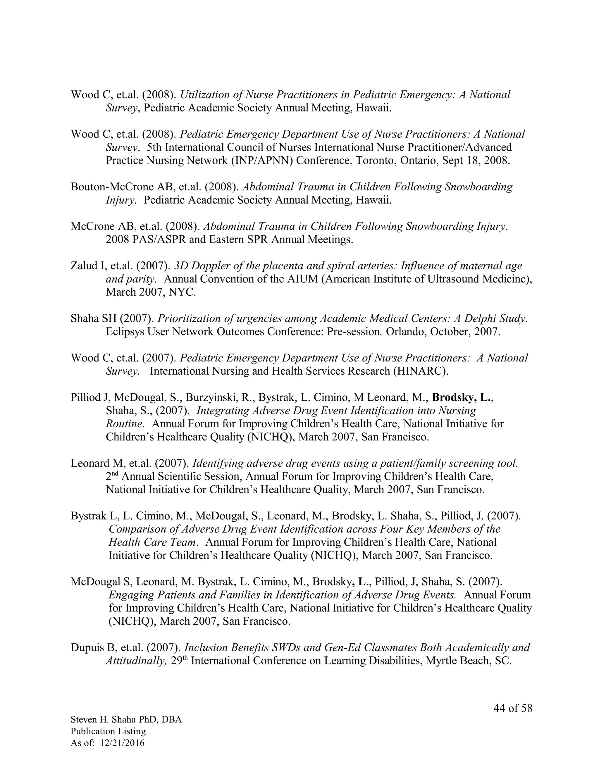 Wood C, et.al. (2008). Utilization of Nurse Practitioners in Pediatric Emergency: A National
Survey, Pediatric Academic Society Annual Meeting, Hawaii.
Wood C, et.al. (2008). Pediatric Emergency Department Use of Nurse Practitioners: A National
Survey. 5th International Council of Nurses International Nurse Practitioner/Advanced
Practice Nursing Network (INP/APNN) Conference. Toronto, Ontario, Sept 18, 2008.
Bouton-McCrone AB, et.al. (2008). Abdominal Trauma in Children Following Snowboarding
Injury. Pediatric Academic Society Annual Meeting, Hawaii.
McCrone AB, et.al. (2008). Abdominal Trauma in Children Following Snowboarding Injury.
2008 PAS/ASPR and Eastern SPR Annual Meetings.
Zalud I, et.al. (2007). 3D Doppler of the placenta and spiral arteries: Influence of maternal age
and parity. Annual Convention of the AIUM (American Institute of Ultrasound Medicine),
March 2007, NYC.
Shaha SH (2007). Prioritization of urgencies among Academic Medical Centers: A Delphi Study.
Eclipsys User Network Outcomes Conference: Pre-session. Orlando, October, 2007.
Wood C, et.al. (2007). Pediatric Emergency Department Use of Nurse Practitioners: A National
Survey. International Nursing and Health Services Research (HINARC).
Pilliod J, McDougal, S., Burzyinski, R., Bystrak, L. Cimino, M Leonard, M., Brodsky, L.,
Shaha, S., (2007). Integrating Adverse Drug Event Identification into Nursing
Routine. Annual Forum for Improving Children’s Health Care, National Initiative for
Children’s Healthcare Quality (NICHQ), March 2007, San Francisco.
Leonard M, et.al. (2007). Identifying adverse drug events using a patient/family screening tool.
2nd
Annual Scientific Session, Annual Forum for Improving Children’s Health Care,
National Initiative for Children’s Healthcare Quality, March 2007, San Francisco.
Bystrak L, L. Cimino, M., McDougal, S., Leonard, M., Brodsky, L. Shaha, S., Pilliod, J. (2007).
Comparison of Adverse Drug Event Identification across Four Key Members of the
Health Care Team. Annual Forum for Improving Children’s Health Care, National
Initiative for Children’s Healthcare Quality (NICHQ), March 2007, San Francisco.
McDougal S, Leonard, M. Bystrak, L. Cimino, M., Brodsky, L., Pilliod, J, Shaha, S. (2007).
Engaging Patients and Families in Identification of Adverse Drug Events. Annual Forum
for Improving Children’s Health Care, National Initiative for Children’s Healthcare Quality
(NICHQ), March 2007, San Francisco.
Dupuis B, et.al. (2007). Inclusion Benefits SWDs and Gen-Ed Classmates Both Academically and
Attitudinally, 29th
International Conference on Learning Disabilities, Myrtle Beach, SC.
Steven H. Shaha PhD, DBA
Publication Listing
As of: 12/21/2016
44 of 58
 