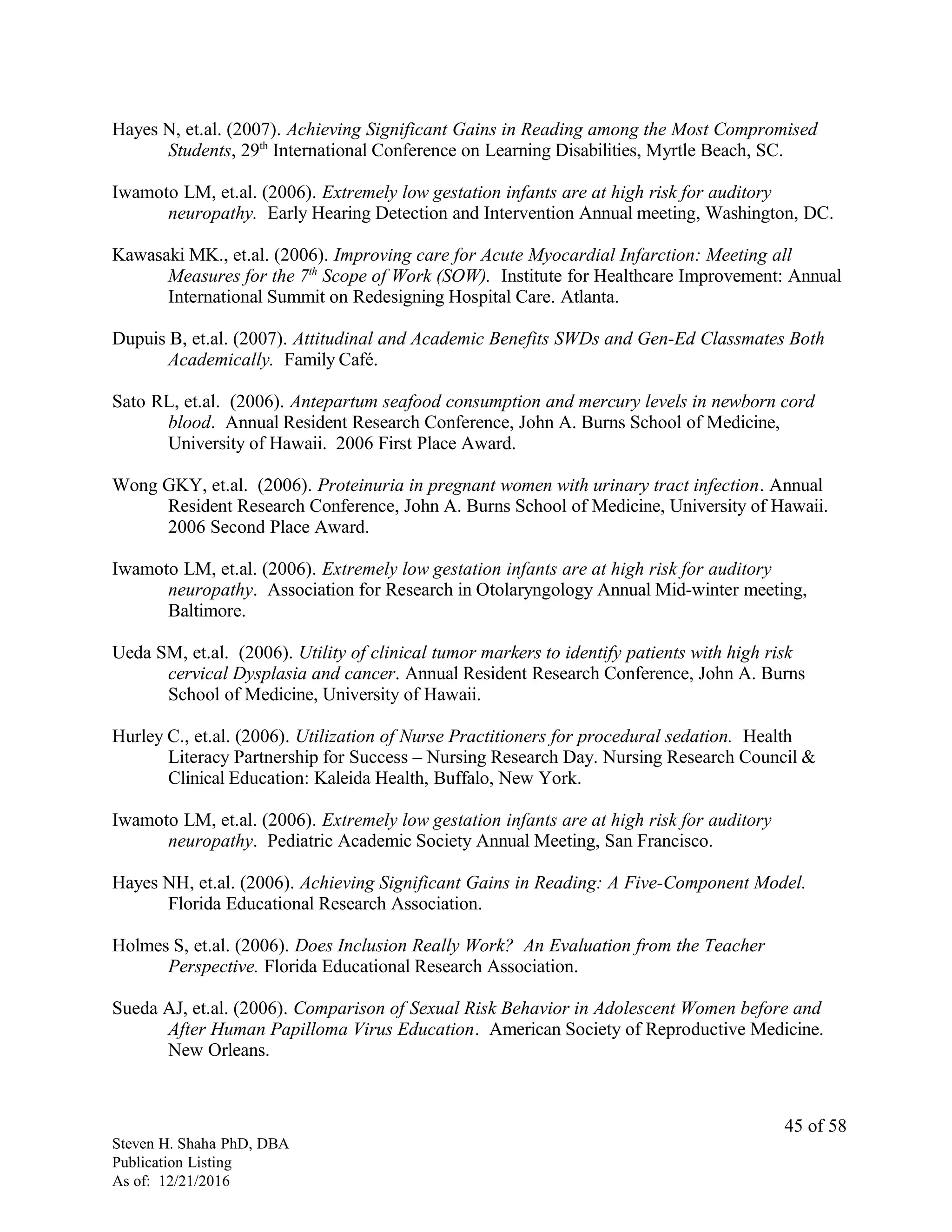 Hayes N, et.al. (2007). Achieving Significant Gains in Reading among the Most Compromised
Students, 29th
International Conference on Learning Disabilities, Myrtle Beach, SC.
Iwamoto LM, et.al. (2006). Extremely low gestation infants are at high risk for auditory
neuropathy. Early Hearing Detection and Intervention Annual meeting, Washington, DC.
Kawasaki MK., et.al. (2006). Improving care for Acute Myocardial Infarction: Meeting all
Measures for the 7th
Scope of Work (SOW). Institute for Healthcare Improvement: Annual
International Summit on Redesigning Hospital Care. Atlanta.
Dupuis B, et.al. (2007). Attitudinal and Academic Benefits SWDs and Gen-Ed Classmates Both
Academically. Family Café.
Sato RL, et.al. (2006). Antepartum seafood consumption and mercury levels in newborn cord
blood. Annual Resident Research Conference, John A. Burns School of Medicine,
University of Hawaii. 2006 First Place Award.
Wong GKY, et.al. (2006). Proteinuria in pregnant women with urinary tract infection. Annual
Resident Research Conference, John A. Burns School of Medicine, University of Hawaii.
2006 Second Place Award.
Iwamoto LM, et.al. (2006). Extremely low gestation infants are at high risk for auditory
neuropathy. Association for Research in Otolaryngology Annual Mid-winter meeting,
Baltimore.
Ueda SM, et.al. (2006). Utility of clinical tumor markers to identify patients with high risk
cervical Dysplasia and cancer. Annual Resident Research Conference, John A. Burns
School of Medicine, University of Hawaii.
Hurley C., et.al. (2006). Utilization of Nurse Practitioners for procedural sedation. Health
Literacy Partnership for Success – Nursing Research Day. Nursing Research Council &
Clinical Education: Kaleida Health, Buffalo, New York.
Iwamoto LM, et.al. (2006). Extremely low gestation infants are at high risk for auditory
neuropathy. Pediatric Academic Society Annual Meeting, San Francisco.
Hayes NH, et.al. (2006). Achieving Significant Gains in Reading: A Five-Component Model.
Florida Educational Research Association.
Holmes S, et.al. (2006). Does Inclusion Really Work? An Evaluation from the Teacher
Perspective. Florida Educational Research Association.
Sueda AJ, et.al. (2006). Comparison of Sexual Risk Behavior in Adolescent Women before and
After Human Papilloma Virus Education. American Society of Reproductive Medicine.
New Orleans.
Steven H. Shaha PhD, DBA
Publication Listing
As of: 12/21/2016
45 of 58
 