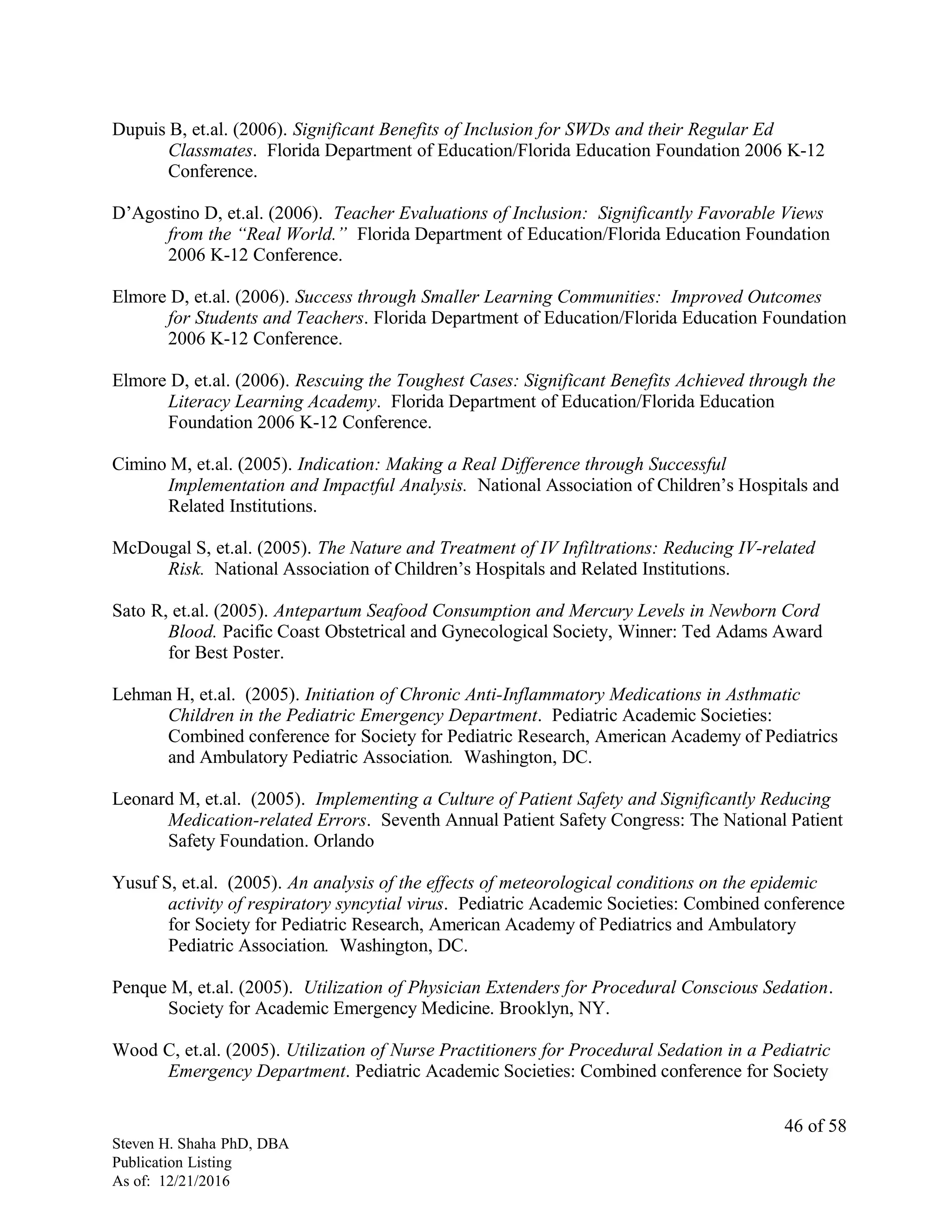 Dupuis B, et.al. (2006). Significant Benefits of Inclusion for SWDs and their Regular Ed
Classmates. Florida Department of Education/Florida Education Foundation 2006 K-12
Conference.
D’Agostino D, et.al. (2006). Teacher Evaluations of Inclusion: Significantly Favorable Views
from the “Real World.” Florida Department of Education/Florida Education Foundation
2006 K-12 Conference.
Elmore D, et.al. (2006). Success through Smaller Learning Communities: Improved Outcomes
for Students and Teachers. Florida Department of Education/Florida Education Foundation
2006 K-12 Conference.
Elmore D, et.al. (2006). Rescuing the Toughest Cases: Significant Benefits Achieved through the
Literacy Learning Academy. Florida Department of Education/Florida Education
Foundation 2006 K-12 Conference.
Cimino M, et.al. (2005). Indication: Making a Real Difference through Successful
Implementation and Impactful Analysis. National Association of Children’s Hospitals and
Related Institutions.
McDougal S, et.al. (2005). The Nature and Treatment of IV Infiltrations: Reducing IV-related
Risk. National Association of Children’s Hospitals and Related Institutions.
Sato R, et.al. (2005). Antepartum Seafood Consumption and Mercury Levels in Newborn Cord
Blood. Pacific Coast Obstetrical and Gynecological Society, Winner: Ted Adams Award
for Best Poster.
Lehman H, et.al. (2005). Initiation of Chronic Anti-Inflammatory Medications in Asthmatic
Children in the Pediatric Emergency Department. Pediatric Academic Societies:
Combined conference for Society for Pediatric Research, American Academy of Pediatrics
and Ambulatory Pediatric Association. Washington, DC.
Leonard M, et.al. (2005). Implementing a Culture of Patient Safety and Significantly Reducing
Medication-related Errors. Seventh Annual Patient Safety Congress: The National Patient
Safety Foundation. Orlando
Yusuf S, et.al. (2005). An analysis of the effects of meteorological conditions on the epidemic
activity of respiratory syncytial virus. Pediatric Academic Societies: Combined conference
for Society for Pediatric Research, American Academy of Pediatrics and Ambulatory
Pediatric Association. Washington, DC.
Penque M, et.al. (2005). Utilization of Physician Extenders for Procedural Conscious Sedation.
Society for Academic Emergency Medicine. Brooklyn, NY.
Wood C, et.al. (2005). Utilization of Nurse Practitioners for Procedural Sedation in a Pediatric
Emergency Department. Pediatric Academic Societies: Combined conference for Society
Steven H. Shaha PhD, DBA
Publication Listing
As of: 12/21/2016
46 of 58
 