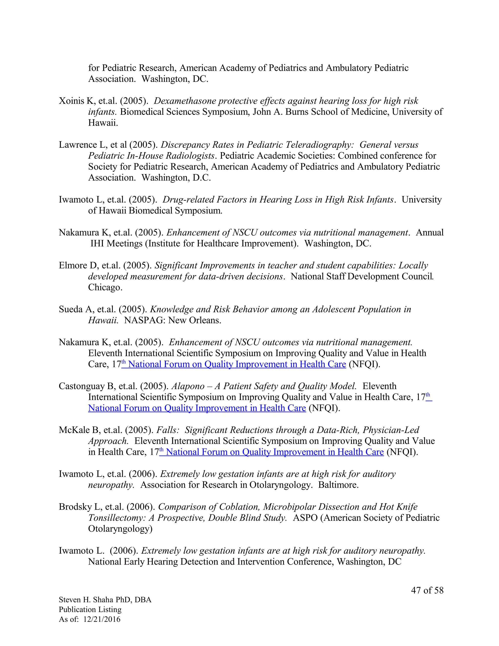 for Pediatric Research, American Academy of Pediatrics and Ambulatory Pediatric
Association. Washington, DC.
Xoinis K, et.al. (2005). Dexamethasone protective effects against hearing loss for high risk
infants. Biomedical Sciences Symposium, John A. Burns School of Medicine, University of
Hawaii.
Lawrence L, et al (2005). Discrepancy Rates in Pediatric Teleradiography: General versus
Pediatric In-House Radiologists. Pediatric Academic Societies: Combined conference for
Society for Pediatric Research, American Academy of Pediatrics and Ambulatory Pediatric
Association. Washington, D.C.
Iwamoto L, et.al. (2005). Drug-related Factors in Hearing Loss in High Risk Infants. University
of Hawaii Biomedical Symposium.
Nakamura K, et.al. (2005). Enhancement of NSCU outcomes via nutritional management. Annual
IHI Meetings (Institute for Healthcare Improvement). Washington, DC.
Elmore D, et.al. (2005). Significant Improvements in teacher and student capabilities: Locally
developed measurement for data-driven decisions. National Staff Development Council.
Chicago.
Sueda A, et.al. (2005). Knowledge and Risk Behavior among an Adolescent Population in
Hawaii. NASPAG: New Orleans.
Nakamura K, et.al. (2005). Enhancement of NSCU outcomes via nutritional management.
Eleventh International Scientific Symposium on Improving Quality and Value in Health
Care, 17th
National Forum on Quality Improvement in Health Care (NFQI).
Castonguay B, et.al. (2005). Alapono – A Patient Safety and Quality Model. Eleventh
International Scientific Symposium on Improving Quality and Value in Health Care, 17th
National Forum on Quality Improvement in Health Care (NFQI).
McKale B, et.al. (2005). Falls: Significant Reductions through a Data-Rich, Physician-Led
Approach. Eleventh International Scientific Symposium on Improving Quality and Value
in Health Care, 17th
National Forum on Quality Improvement in Health Care (NFQI).
Iwamoto L, et.al. (2006). Extremely low gestation infants are at high risk for auditory
neuropathy. Association for Research in Otolaryngology. Baltimore.
Brodsky L, et.al. (2006). Comparison of Coblation, Microbipolar Dissection and Hot Knife
Tonsillectomy: A Prospective, Double Blind Study. ASPO (American Society of Pediatric
Otolaryngology)
Iwamoto L. (2006). Extremely low gestation infants are at high risk for auditory neuropathy.
National Early Hearing Detection and Intervention Conference, Washington, DC
Steven H. Shaha PhD, DBA
Publication Listing
As of: 12/21/2016
47 of 58
 