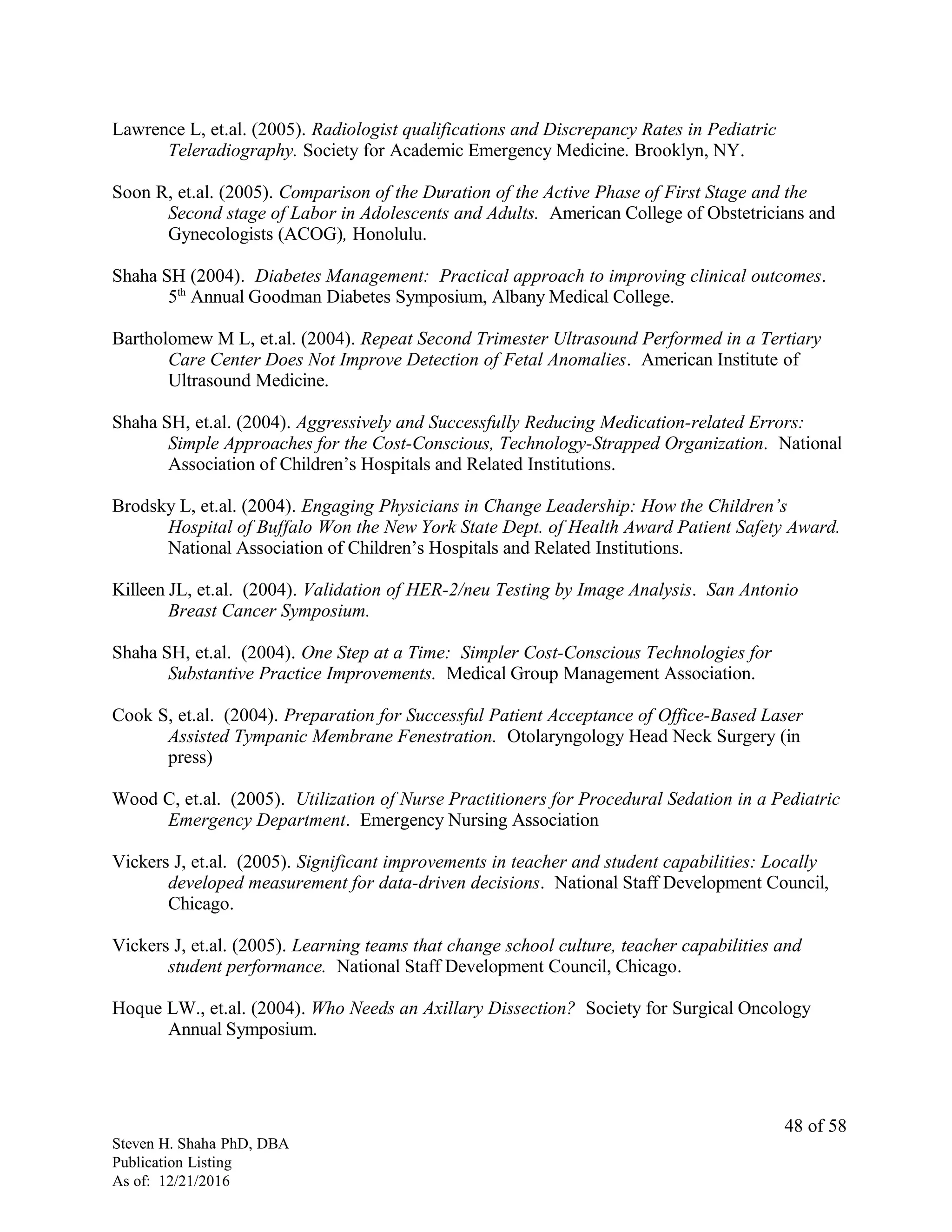 Lawrence L, et.al. (2005). Radiologist qualifications and Discrepancy Rates in Pediatric
Teleradiography. Society for Academic Emergency Medicine. Brooklyn, NY.
Soon R, et.al. (2005). Comparison of the Duration of the Active Phase of First Stage and the
Second stage of Labor in Adolescents and Adults. American College of Obstetricians and
Gynecologists (ACOG), Honolulu.
Shaha SH (2004). Diabetes Management: Practical approach to improving clinical outcomes.
5th
Annual Goodman Diabetes Symposium, Albany Medical College.
Bartholomew M L, et.al. (2004). Repeat Second Trimester Ultrasound Performed in a Tertiary
Care Center Does Not Improve Detection of Fetal Anomalies. American Institute of
Ultrasound Medicine.
Shaha SH, et.al. (2004). Aggressively and Successfully Reducing Medication-related Errors:
Simple Approaches for the Cost-Conscious, Technology-Strapped Organization. National
Association of Children’s Hospitals and Related Institutions.
Brodsky L, et.al. (2004). Engaging Physicians in Change Leadership: How the Children’s
Hospital of Buffalo Won the New York State Dept. of Health Award Patient Safety Award.
National Association of Children’s Hospitals and Related Institutions.
Killeen JL, et.al. (2004). Validation of HER-2/neu Testing by Image Analysis. San Antonio
Breast Cancer Symposium.
Shaha SH, et.al. (2004). One Step at a Time: Simpler Cost-Conscious Technologies for
Substantive Practice Improvements. Medical Group Management Association.
Cook S, et.al. (2004). Preparation for Successful Patient Acceptance of Office-Based Laser
Assisted Tympanic Membrane Fenestration. Otolaryngology Head Neck Surgery (in
press)
Wood C, et.al. (2005). Utilization of Nurse Practitioners for Procedural Sedation in a Pediatric
Emergency Department. Emergency Nursing Association
Vickers J, et.al. (2005). Significant improvements in teacher and student capabilities: Locally
developed measurement for data-driven decisions. National Staff Development Council,
Chicago.
Vickers J, et.al. (2005). Learning teams that change school culture, teacher capabilities and
student performance. National Staff Development Council, Chicago.
Hoque LW., et.al. (2004). Who Needs an Axillary Dissection? Society for Surgical Oncology
Annual Symposium.
Steven H. Shaha PhD, DBA
Publication Listing
As of: 12/21/2016
48 of 58
 