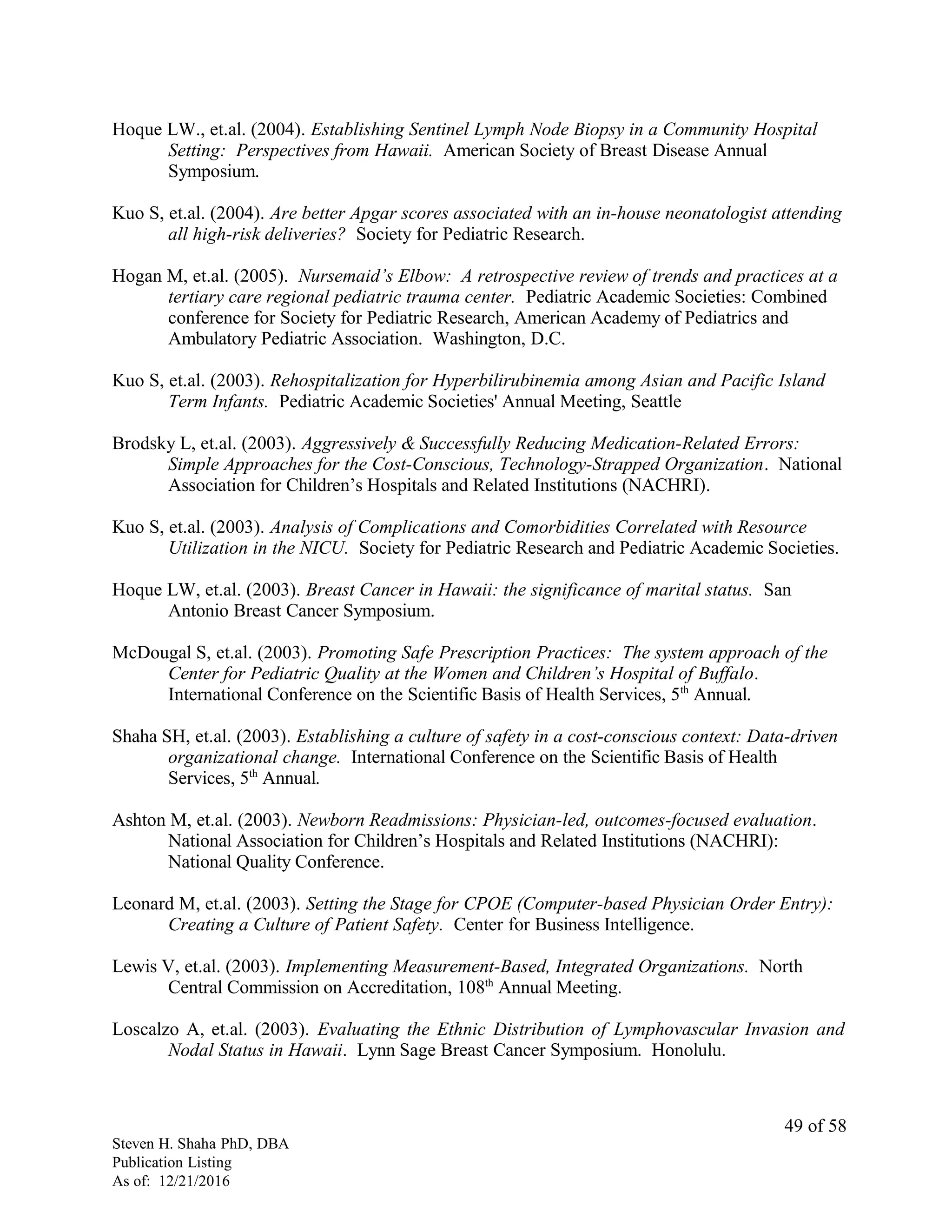 Hoque LW., et.al. (2004). Establishing Sentinel Lymph Node Biopsy in a Community Hospital
Setting: Perspectives from Hawaii. American Society of Breast Disease Annual
Symposium.
Kuo S, et.al. (2004). Are better Apgar scores associated with an in-house neonatologist attending
all high-risk deliveries? Society for Pediatric Research.
Hogan M, et.al. (2005). Nursemaid’s Elbow: A retrospective review of trends and practices at a
tertiary care regional pediatric trauma center. Pediatric Academic Societies: Combined
conference for Society for Pediatric Research, American Academy of Pediatrics and
Ambulatory Pediatric Association. Washington, D.C.
Kuo S, et.al. (2003). Rehospitalization for Hyperbilirubinemia among Asian and Pacific Island
Term Infants. Pediatric Academic Societies' Annual Meeting, Seattle
Brodsky L, et.al. (2003). Aggressively & Successfully Reducing Medication-Related Errors:
Simple Approaches for the Cost-Conscious, Technology-Strapped Organization. National
Association for Children’s Hospitals and Related Institutions (NACHRI).
Kuo S, et.al. (2003). Analysis of Complications and Comorbidities Correlated with Resource
Utilization in the NICU. Society for Pediatric Research and Pediatric Academic Societies.
Hoque LW, et.al. (2003). Breast Cancer in Hawaii: the significance of marital status. San
Antonio Breast Cancer Symposium.
McDougal S, et.al. (2003). Promoting Safe Prescription Practices: The system approach of the
Center for Pediatric Quality at the Women and Children’s Hospital of Buffalo.
International Conference on the Scientific Basis of Health Services, 5th
Annual.
Shaha SH, et.al. (2003). Establishing a culture of safety in a cost-conscious context: Data-driven
organizational change. International Conference on the Scientific Basis of Health
Services, 5th
Annual.
Ashton M, et.al. (2003). Newborn Readmissions: Physician-led, outcomes-focused evaluation.
National Association for Children’s Hospitals and Related Institutions (NACHRI):
National Quality Conference.
Leonard M, et.al. (2003). Setting the Stage for CPOE (Computer-based Physician Order Entry):
Creating a Culture of Patient Safety. Center for Business Intelligence.
Lewis V, et.al. (2003). Implementing Measurement-Based, Integrated Organizations. North
Central Commission on Accreditation, 108th
Annual Meeting.
Loscalzo A, et.al. (2003). Evaluating the Ethnic Distribution of Lymphovascular Invasion and
Nodal Status in Hawaii. Lynn Sage Breast Cancer Symposium. Honolulu.
Steven H. Shaha PhD, DBA
Publication Listing
As of: 12/21/2016
49 of 58
 