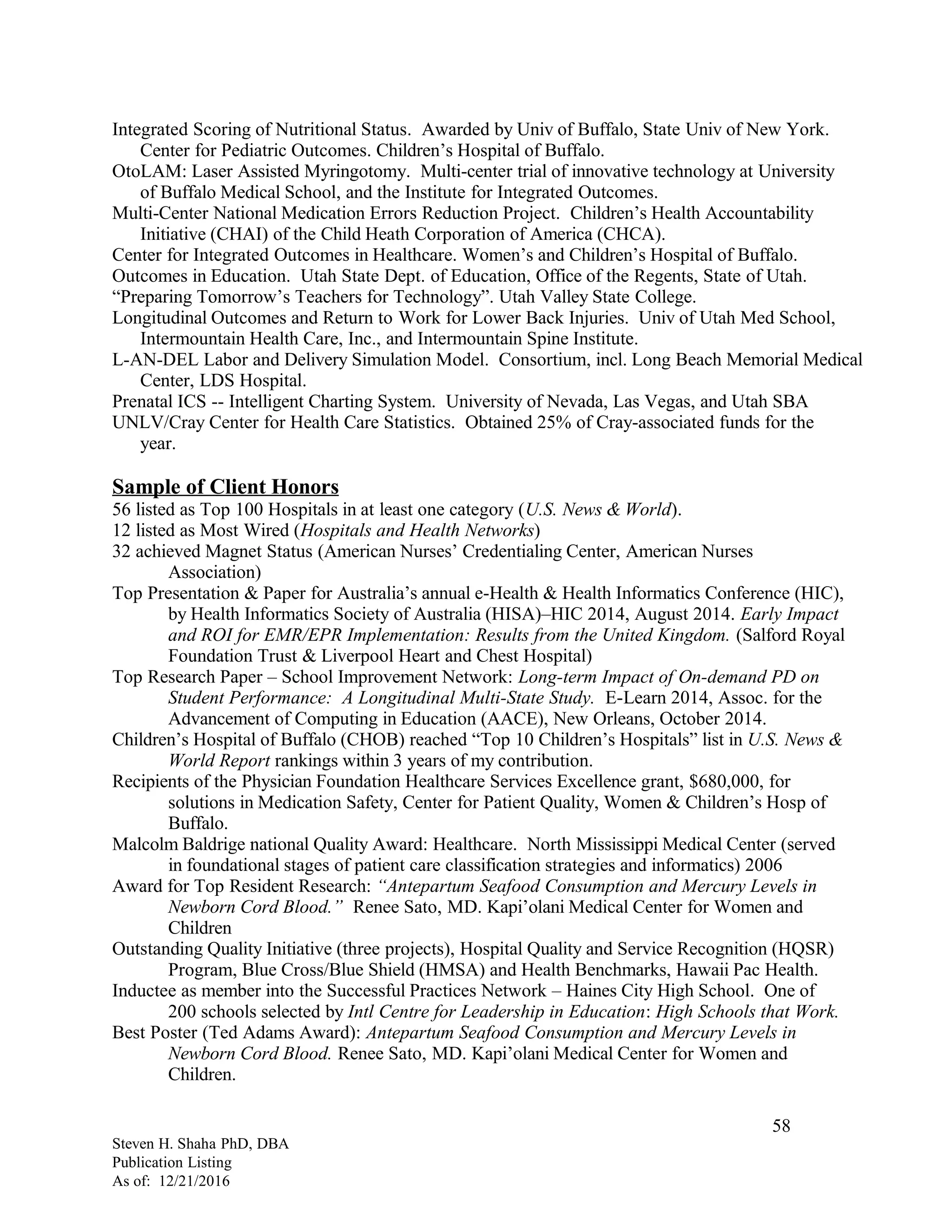 Integrated Scoring of Nutritional Status. Awarded by Univ of Buffalo, State Univ of New York.
Center for Pediatric Outcomes. Children’s Hospital of Buffalo.
OtoLAM: Laser Assisted Myringotomy. Multi-center trial of innovative technology at University
of Buffalo Medical School, and the Institute for Integrated Outcomes.
Multi-Center National Medication Errors Reduction Project. Children’s Health Accountability
Initiative (CHAI) of the Child Heath Corporation of America (CHCA).
Center for Integrated Outcomes in Healthcare. Women’s and Children’s Hospital of Buffalo.
Outcomes in Education. Utah State Dept. of Education, Office of the Regents, State of Utah.
“Preparing Tomorrow’s Teachers for Technology”. Utah Valley State College.
Longitudinal Outcomes and Return to Work for Lower Back Injuries. Univ of Utah Med School,
Intermountain Health Care, Inc., and Intermountain Spine Institute.
L-AN-DEL Labor and Delivery Simulation Model. Consortium, incl. Long Beach Memorial Medical
Center, LDS Hospital.
Prenatal ICS -- Intelligent Charting System. University of Nevada, Las Vegas, and Utah SBA
UNLV/Cray Center for Health Care Statistics. Obtained 25% of Cray-associated funds for the
year.
Sample of Client Honors
56 listed as Top 100 Hospitals in at least one category (U.S. News & World).
12 listed as Most Wired (Hospitals and Health Networks)
32 achieved Magnet Status (American Nurses’ Credentialing Center, American Nurses
Association)
Top Presentation & Paper for Australia’s annual e-Health & Health Informatics Conference (HIC),
by Health Informatics Society of Australia (HISA)–HIC 2014, August 2014. Early Impact
and ROI for EMR/EPR Implementation: Results from the United Kingdom. (Salford Royal
Foundation Trust & Liverpool Heart and Chest Hospital)
Top Research Paper – School Improvement Network: Long-term Impact of On-demand PD on
Student Performance: A Longitudinal Multi-State Study. E-Learn 2014, Assoc. for the
Advancement of Computing in Education (AACE), New Orleans, October 2014.
Children’s Hospital of Buffalo (CHOB) reached “Top 10 Children’s Hospitals” list in U.S. News &
World Report rankings within 3 years of my contribution.
Recipients of the Physician Foundation Healthcare Services Excellence grant, $680,000, for
solutions in Medication Safety, Center for Patient Quality, Women & Children’s Hosp of
Buffalo.
Malcolm Baldrige national Quality Award: Healthcare. North Mississippi Medical Center (served
in foundational stages of patient care classification strategies and informatics) 2006
Award for Top Resident Research: “Antepartum Seafood Consumption and Mercury Levels in
Newborn Cord Blood.” Renee Sato, MD. Kapi’olani Medical Center for Women and
Children
Outstanding Quality Initiative (three projects), Hospital Quality and Service Recognition (HQSR)
Program, Blue Cross/Blue Shield (HMSA) and Health Benchmarks, Hawaii Pac Health.
Inductee as member into the Successful Practices Network – Haines City High School. One of
200 schools selected by Intl Centre for Leadership in Education: High Schools that Work.
Best Poster (Ted Adams Award): Antepartum Seafood Consumption and Mercury Levels in
Newborn Cord Blood. Renee Sato, MD. Kapi’olani Medical Center for Women and
Children.
Steven H. Shaha PhD, DBA
Publication Listing
As of: 12/21/2016
58
 