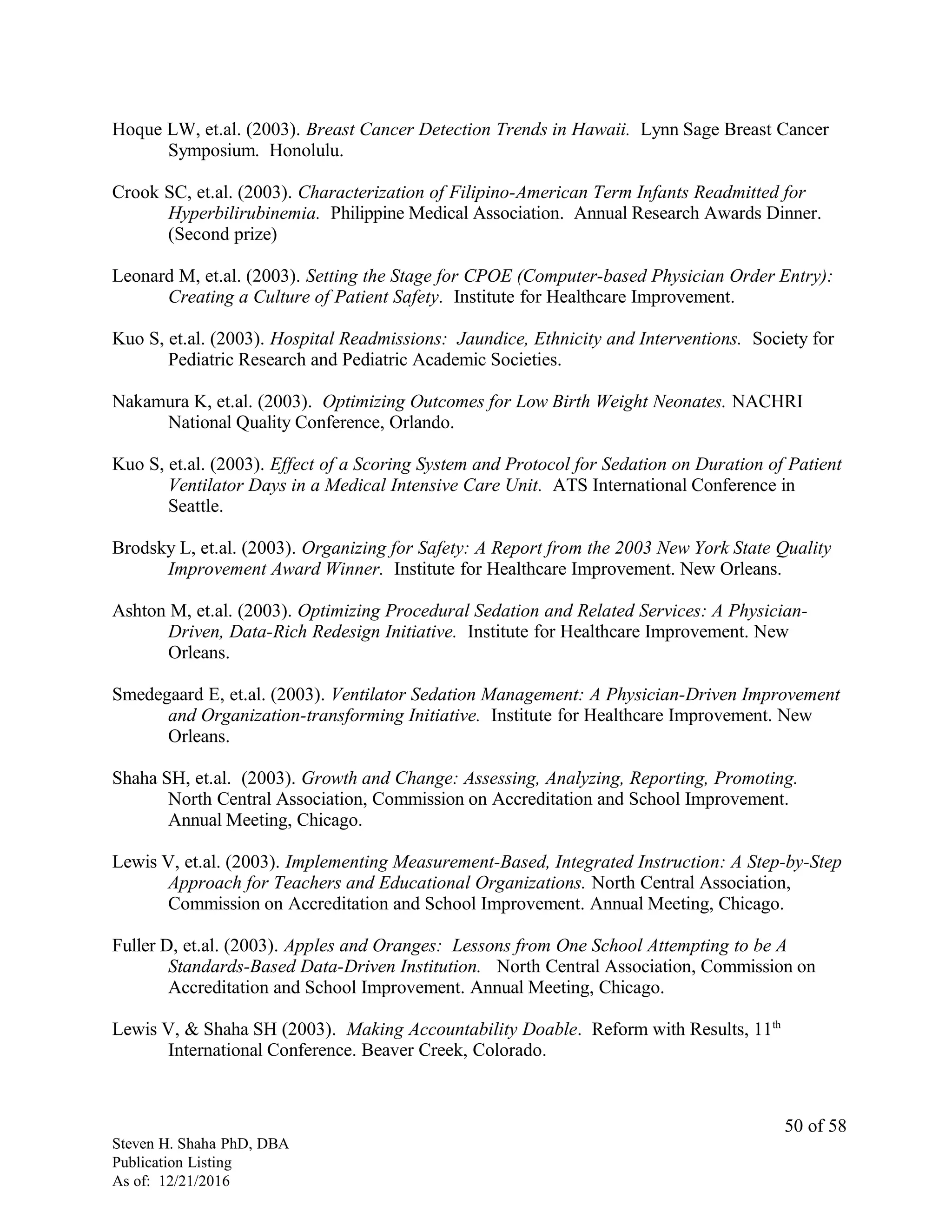 Hoque LW, et.al. (2003). Breast Cancer Detection Trends in Hawaii. Lynn Sage Breast Cancer
Symposium. Honolulu.
Crook SC, et.al. (2003). Characterization of Filipino-American Term Infants Readmitted for
Hyperbilirubinemia. Philippine Medical Association. Annual Research Awards Dinner.
(Second prize)
Leonard M, et.al. (2003). Setting the Stage for CPOE (Computer-based Physician Order Entry):
Creating a Culture of Patient Safety. Institute for Healthcare Improvement.
Kuo S, et.al. (2003). Hospital Readmissions: Jaundice, Ethnicity and Interventions. Society for
Pediatric Research and Pediatric Academic Societies.
Nakamura K, et.al. (2003). Optimizing Outcomes for Low Birth Weight Neonates. NACHRI
National Quality Conference, Orlando.
Kuo S, et.al. (2003). Effect of a Scoring System and Protocol for Sedation on Duration of Patient
Ventilator Days in a Medical Intensive Care Unit. ATS International Conference in
Seattle.
Brodsky L, et.al. (2003). Organizing for Safety: A Report from the 2003 New York State Quality
Improvement Award Winner. Institute for Healthcare Improvement. New Orleans.
Ashton M, et.al. (2003). Optimizing Procedural Sedation and Related Services: A Physician-
Driven, Data-Rich Redesign Initiative. Institute for Healthcare Improvement. New
Orleans.
Smedegaard E, et.al. (2003). Ventilator Sedation Management: A Physician-Driven Improvement
and Organization-transforming Initiative. Institute for Healthcare Improvement. New
Orleans.
Shaha SH, et.al. (2003). Growth and Change: Assessing, Analyzing, Reporting, Promoting.
North Central Association, Commission on Accreditation and School Improvement.
Annual Meeting, Chicago.
Lewis V, et.al. (2003). Implementing Measurement-Based, Integrated Instruction: A Step-by-Step
Approach for Teachers and Educational Organizations. North Central Association,
Commission on Accreditation and School Improvement. Annual Meeting, Chicago.
Fuller D, et.al. (2003). Apples and Oranges: Lessons from One School Attempting to be A
Standards-Based Data-Driven Institution. North Central Association, Commission on
Accreditation and School Improvement. Annual Meeting, Chicago.
Lewis V, & Shaha SH (2003). Making Accountability Doable. Reform with Results, 11th
International Conference. Beaver Creek, Colorado.
Steven H. Shaha PhD, DBA
Publication Listing
As of: 12/21/2016
50 of 58
 