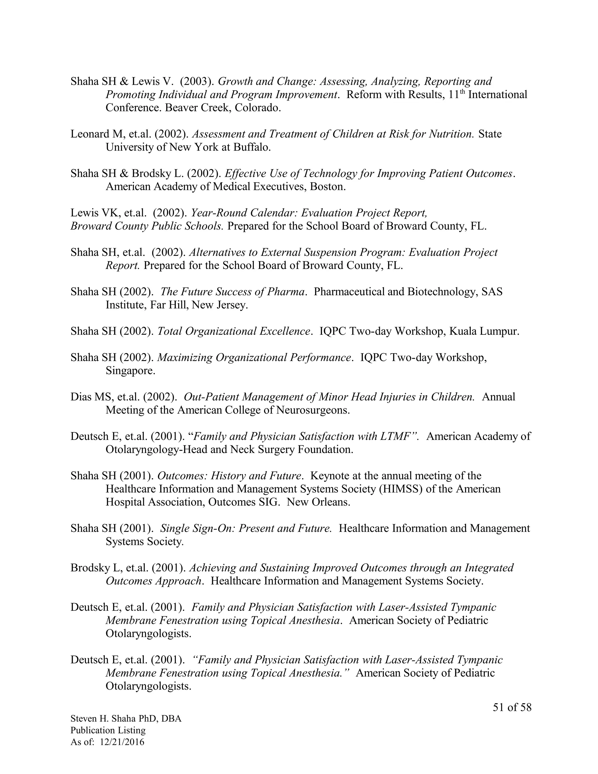 Shaha SH & Lewis V. (2003). Growth and Change: Assessing, Analyzing, Reporting and
Promoting Individual and Program Improvement. Reform with Results, 11th
International
Conference. Beaver Creek, Colorado.
Leonard M, et.al. (2002). Assessment and Treatment of Children at Risk for Nutrition. State
University of New York at Buffalo.
Shaha SH & Brodsky L. (2002). Effective Use of Technology for Improving Patient Outcomes.
American Academy of Medical Executives, Boston.
Lewis VK, et.al. (2002). Year-Round Calendar: Evaluation Project Report,
Broward County Public Schools. Prepared for the School Board of Broward County, FL.
Shaha SH, et.al. (2002). Alternatives to External Suspension Program: Evaluation Project
Report. Prepared for the School Board of Broward County, FL.
Shaha SH (2002). The Future Success of Pharma. Pharmaceutical and Biotechnology, SAS
Institute, Far Hill, New Jersey.
Shaha SH (2002). Total Organizational Excellence. IQPC Two-day Workshop, Kuala Lumpur.
Shaha SH (2002). Maximizing Organizational Performance. IQPC Two-day Workshop,
Singapore.
Dias MS, et.al. (2002). Out-Patient Management of Minor Head Injuries in Children. Annual
Meeting of the American College of Neurosurgeons.
Deutsch E, et.al. (2001). “Family and Physician Satisfaction with LTMF”. American Academy of
Otolaryngology-Head and Neck Surgery Foundation.
Shaha SH (2001). Outcomes: History and Future. Keynote at the annual meeting of the
Healthcare Information and Management Systems Society (HIMSS) of the American
Hospital Association, Outcomes SIG. New Orleans.
Shaha SH (2001). Single Sign-On: Present and Future. Healthcare Information and Management
Systems Society.
Brodsky L, et.al. (2001). Achieving and Sustaining Improved Outcomes through an Integrated
Outcomes Approach. Healthcare Information and Management Systems Society.
Deutsch E, et.al. (2001). Family and Physician Satisfaction with Laser-Assisted Tympanic
Membrane Fenestration using Topical Anesthesia. American Society of Pediatric
Otolaryngologists.
Deutsch E, et.al. (2001). “Family and Physician Satisfaction with Laser-Assisted Tympanic
Membrane Fenestration using Topical Anesthesia.” American Society of Pediatric
Otolaryngologists.
Steven H. Shaha PhD, DBA
Publication Listing
As of: 12/21/2016
51 of 58
 