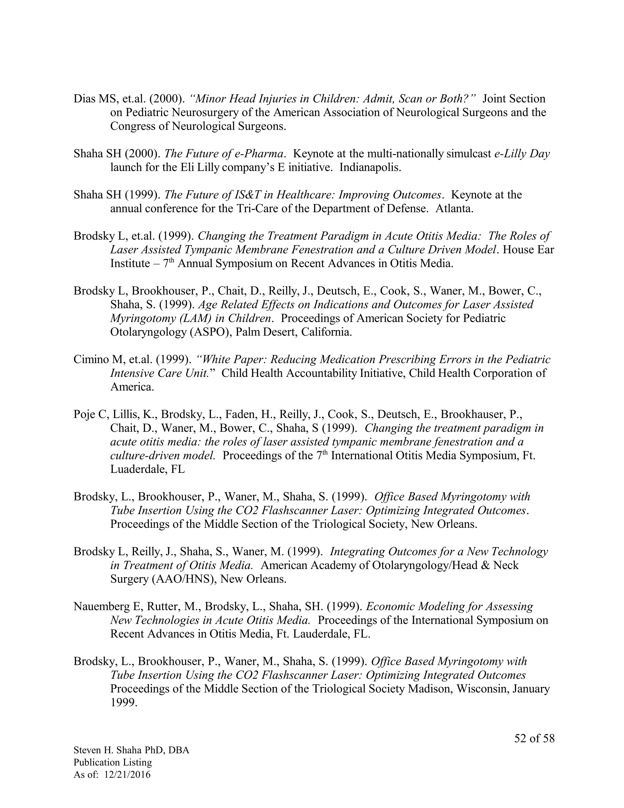 Dias MS, et.al. (2000). “Minor Head Injuries in Children: Admit, Scan or Both?” Joint Section
on Pediatric Neurosurgery of the American Association of Neurological Surgeons and the
Congress of Neurological Surgeons.
Shaha SH (2000). The Future of e-Pharma. Keynote at the multi-nationally simulcast e-Lilly Day
launch for the Eli Lilly company’s E initiative. Indianapolis.
Shaha SH (1999). The Future of IS&T in Healthcare: Improving Outcomes. Keynote at the
annual conference for the Tri-Care of the Department of Defense. Atlanta.
Brodsky L, et.al. (1999). Changing the Treatment Paradigm in Acute Otitis Media: The Roles of
Laser Assisted Tympanic Membrane Fenestration and a Culture Driven Model. House Ear
Institute – 7th
Annual Symposium on Recent Advances in Otitis Media.
Brodsky L, Brookhouser, P., Chait, D., Reilly, J., Deutsch, E., Cook, S., Waner, M., Bower, C.,
Shaha, S. (1999). Age Related Effects on Indications and Outcomes for Laser Assisted
Myringotomy (LAM) in Children. Proceedings of American Society for Pediatric
Otolaryngology (ASPO), Palm Desert, California.
Cimino M, et.al. (1999). “White Paper: Reducing Medication Prescribing Errors in the Pediatric
Intensive Care Unit.” Child Health Accountability Initiative, Child Health Corporation of
America.
Poje C, Lillis, K., Brodsky, L., Faden, H., Reilly, J., Cook, S., Deutsch, E., Brookhauser, P.,
Chait, D., Waner, M., Bower, C., Shaha, S (1999). Changing the treatment paradigm in
acute otitis media: the roles of laser assisted tympanic membrane fenestration and a
culture-driven model. Proceedings of the 7th
International Otitis Media Symposium, Ft.
Luaderdale, FL
Brodsky, L., Brookhouser, P., Waner, M., Shaha, S. (1999). Office Based Myringotomy with
Tube Insertion Using the CO2 Flashscanner Laser: Optimizing Integrated Outcomes.
Proceedings of the Middle Section of the Triological Society, New Orleans.
Brodsky L, Reilly, J., Shaha, S., Waner, M. (1999). Integrating Outcomes for a New Technology
in Treatment of Otitis Media. American Academy of Otolaryngology/Head & Neck
Surgery (AAO/HNS), New Orleans.
Nauemberg E, Rutter, M., Brodsky, L., Shaha, SH. (1999). Economic Modeling for Assessing
New Technologies in Acute Otitis Media. Proceedings of the International Symposium on
Recent Advances in Otitis Media, Ft. Lauderdale, FL.
Brodsky, L., Brookhouser, P., Waner, M., Shaha, S. (1999). Office Based Myringotomy with
Tube Insertion Using the CO2 Flashscanner Laser: Optimizing Integrated Outcomes
Proceedings of the Middle Section of the Triological Society Madison, Wisconsin, January
1999.
Steven H. Shaha PhD, DBA
Publication Listing
As of: 12/21/2016
52 of 58
 