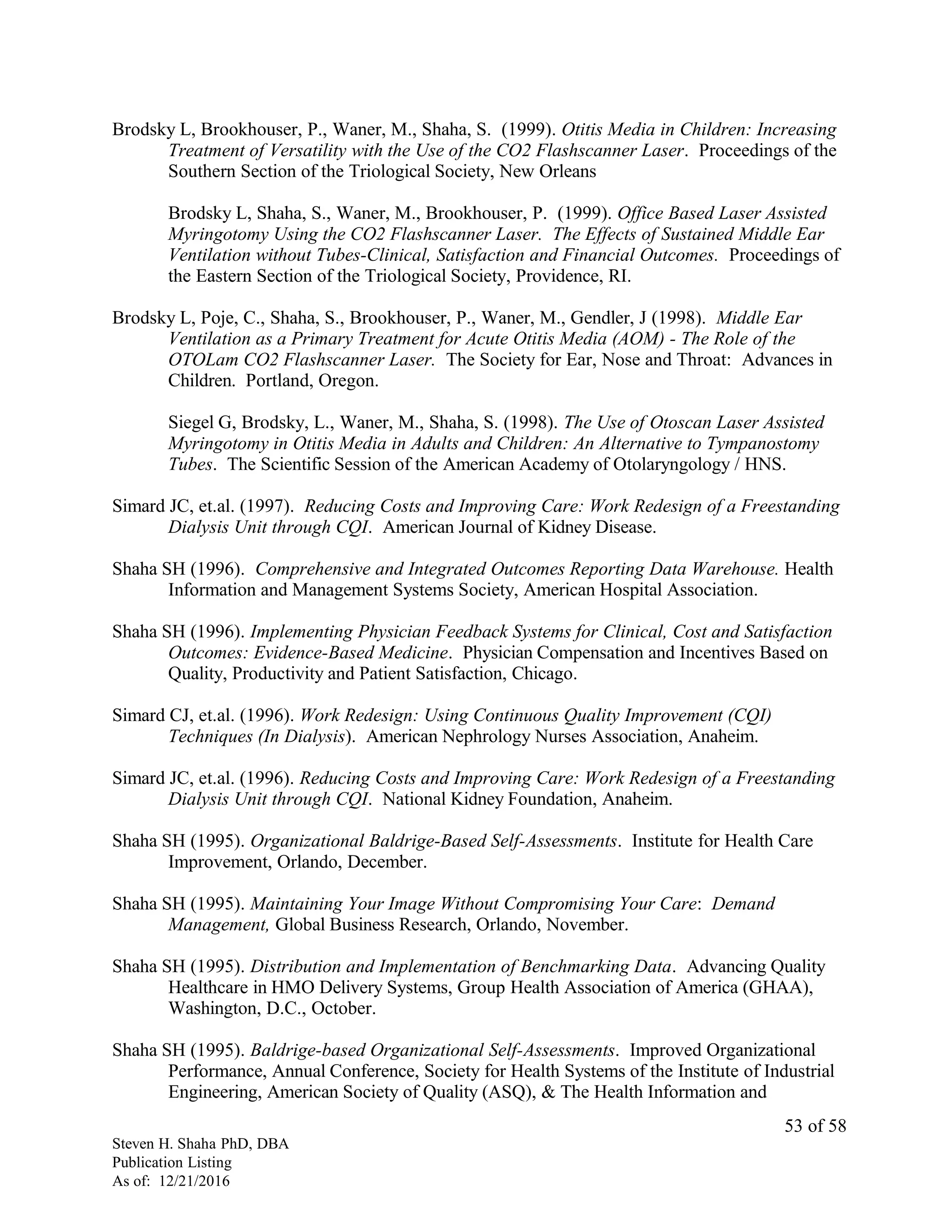 Brodsky L, Brookhouser, P., Waner, M., Shaha, S. (1999). Otitis Media in Children: Increasing
Treatment of Versatility with the Use of the CO2 Flashscanner Laser. Proceedings of the
Southern Section of the Triological Society, New Orleans
Brodsky L, Shaha, S., Waner, M., Brookhouser, P. (1999). Office Based Laser Assisted
Myringotomy Using the CO2 Flashscanner Laser. The Effects of Sustained Middle Ear
Ventilation without Tubes-Clinical, Satisfaction and Financial Outcomes. Proceedings of
the Eastern Section of the Triological Society, Providence, RI.
Brodsky L, Poje, C., Shaha, S., Brookhouser, P., Waner, M., Gendler, J (1998). Middle Ear
Ventilation as a Primary Treatment for Acute Otitis Media (AOM) - The Role of the
OTOLam CO2 Flashscanner Laser. The Society for Ear, Nose and Throat: Advances in
Children. Portland, Oregon.
Siegel G, Brodsky, L., Waner, M., Shaha, S. (1998). The Use of Otoscan Laser Assisted
Myringotomy in Otitis Media in Adults and Children: An Alternative to Tympanostomy
Tubes. The Scientific Session of the American Academy of Otolaryngology / HNS.
Simard JC, et.al. (1997). Reducing Costs and Improving Care: Work Redesign of a Freestanding
Dialysis Unit through CQI. American Journal of Kidney Disease.
Shaha SH (1996). Comprehensive and Integrated Outcomes Reporting Data Warehouse. Health
Information and Management Systems Society, American Hospital Association.
Shaha SH (1996). Implementing Physician Feedback Systems for Clinical, Cost and Satisfaction
Outcomes: Evidence-Based Medicine. Physician Compensation and Incentives Based on
Quality, Productivity and Patient Satisfaction, Chicago.
Simard CJ, et.al. (1996). Work Redesign: Using Continuous Quality Improvement (CQI)
Techniques (In Dialysis). American Nephrology Nurses Association, Anaheim.
Simard JC, et.al. (1996). Reducing Costs and Improving Care: Work Redesign of a Freestanding
Dialysis Unit through CQI. National Kidney Foundation, Anaheim.
Shaha SH (1995). Organizational Baldrige-Based Self-Assessments. Institute for Health Care
Improvement, Orlando, December.
Shaha SH (1995). Maintaining Your Image Without Compromising Your Care: Demand
Management, Global Business Research, Orlando, November.
Shaha SH (1995). Distribution and Implementation of Benchmarking Data. Advancing Quality
Healthcare in HMO Delivery Systems, Group Health Association of America (GHAA),
Washington, D.C., October.
Shaha SH (1995). Baldrige-based Organizational Self-Assessments. Improved Organizational
Performance, Annual Conference, Society for Health Systems of the Institute of Industrial
Engineering, American Society of Quality (ASQ), & The Health Information and
Steven H. Shaha PhD, DBA
Publication Listing
As of: 12/21/2016
53 of 58
 