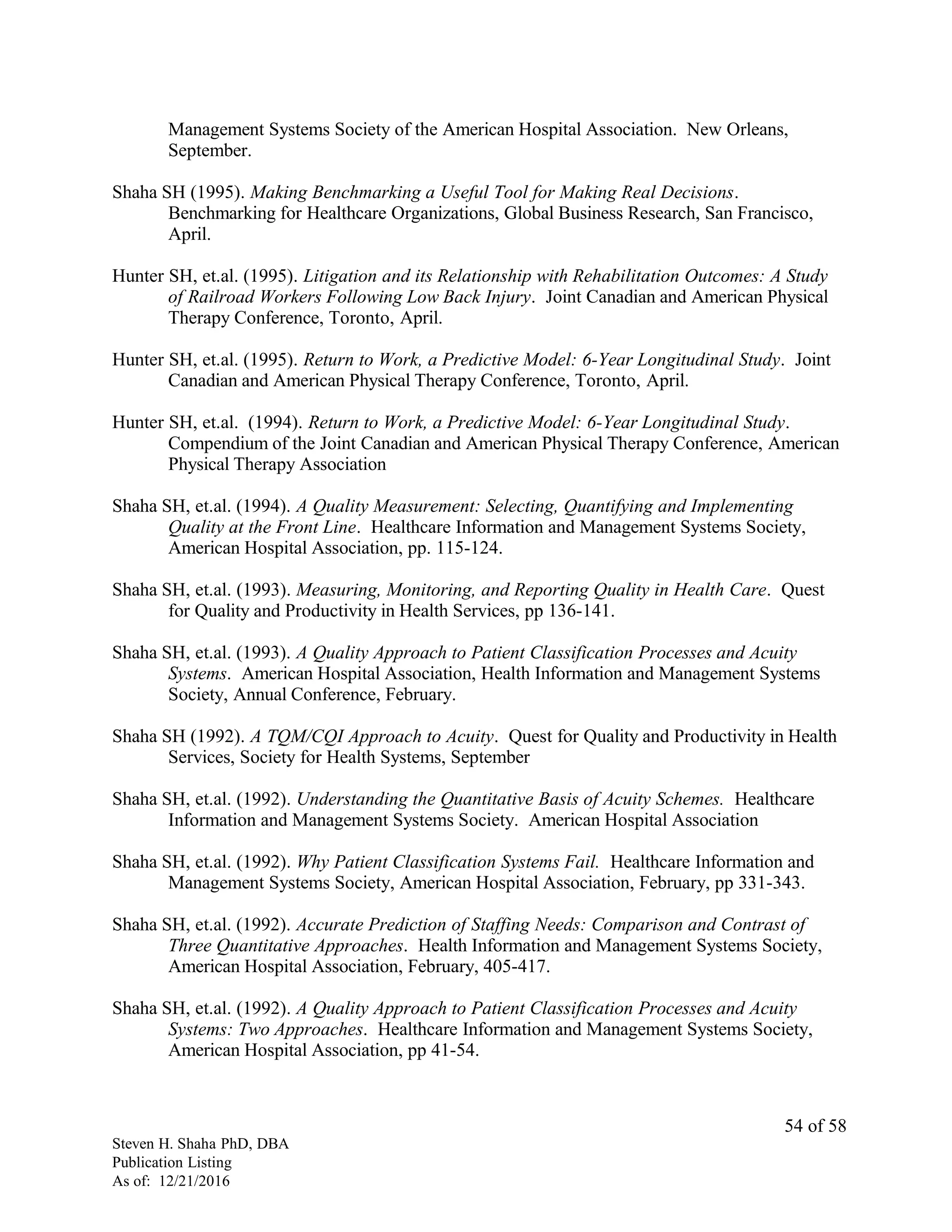 Management Systems Society of the American Hospital Association. New Orleans,
September.
Shaha SH (1995). Making Benchmarking a Useful Tool for Making Real Decisions.
Benchmarking for Healthcare Organizations, Global Business Research, San Francisco,
April.
Hunter SH, et.al. (1995). Litigation and its Relationship with Rehabilitation Outcomes: A Study
of Railroad Workers Following Low Back Injury. Joint Canadian and American Physical
Therapy Conference, Toronto, April.
Hunter SH, et.al. (1995). Return to Work, a Predictive Model: 6-Year Longitudinal Study. Joint
Canadian and American Physical Therapy Conference, Toronto, April.
Hunter SH, et.al. (1994). Return to Work, a Predictive Model: 6-Year Longitudinal Study.
Compendium of the Joint Canadian and American Physical Therapy Conference, American
Physical Therapy Association
Shaha SH, et.al. (1994). A Quality Measurement: Selecting, Quantifying and Implementing
Quality at the Front Line. Healthcare Information and Management Systems Society,
American Hospital Association, pp. 115-124.
Shaha SH, et.al. (1993). Measuring, Monitoring, and Reporting Quality in Health Care. Quest
for Quality and Productivity in Health Services, pp 136-141.
Shaha SH, et.al. (1993). A Quality Approach to Patient Classification Processes and Acuity
Systems. American Hospital Association, Health Information and Management Systems
Society, Annual Conference, February.
Shaha SH (1992). A TQM/CQI Approach to Acuity. Quest for Quality and Productivity in Health
Services, Society for Health Systems, September
Shaha SH, et.al. (1992). Understanding the Quantitative Basis of Acuity Schemes. Healthcare
Information and Management Systems Society. American Hospital Association
Shaha SH, et.al. (1992). Why Patient Classification Systems Fail. Healthcare Information and
Management Systems Society, American Hospital Association, February, pp 331-343.
Shaha SH, et.al. (1992). Accurate Prediction of Staffing Needs: Comparison and Contrast of
Three Quantitative Approaches. Health Information and Management Systems Society,
American Hospital Association, February, 405-417.
Shaha SH, et.al. (1992). A Quality Approach to Patient Classification Processes and Acuity
Systems: Two Approaches. Healthcare Information and Management Systems Society,
American Hospital Association, pp 41-54.
Steven H. Shaha PhD, DBA
Publication Listing
As of: 12/21/2016
54 of 58
 