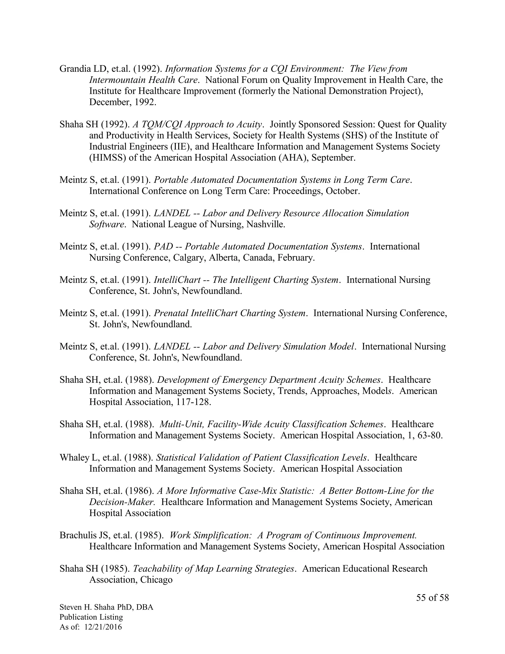 Grandia LD, et.al. (1992). Information Systems for a CQI Environment: The View from
Intermountain Health Care. National Forum on Quality Improvement in Health Care, the
Institute for Healthcare Improvement (formerly the National Demonstration Project),
December, 1992.
Shaha SH (1992). A TQM/CQI Approach to Acuity. Jointly Sponsored Session: Quest for Quality
and Productivity in Health Services, Society for Health Systems (SHS) of the Institute of
Industrial Engineers (IIE), and Healthcare Information and Management Systems Society
(HIMSS) of the American Hospital Association (AHA), September.
Meintz S, et.al. (1991). Portable Automated Documentation Systems in Long Term Care.
International Conference on Long Term Care: Proceedings, October.
Meintz S, et.al. (1991). LANDEL -- Labor and Delivery Resource Allocation Simulation
Software. National League of Nursing, Nashville.
Meintz S, et.al. (1991). PAD -- Portable Automated Documentation Systems. International
Nursing Conference, Calgary, Alberta, Canada, February.
Meintz S, et.al. (1991). IntelliChart -- The Intelligent Charting System. International Nursing
Conference, St. John's, Newfoundland.
Meintz S, et.al. (1991). Prenatal IntelliChart Charting System. International Nursing Conference,
St. John's, Newfoundland.
Meintz S, et.al. (1991). LANDEL -- Labor and Delivery Simulation Model. International Nursing
Conference, St. John's, Newfoundland.
Shaha SH, et.al. (1988). Development of Emergency Department Acuity Schemes. Healthcare
Information and Management Systems Society, Trends, Approaches, Models. American
Hospital Association, 117-128.
Shaha SH, et.al. (1988). Multi-Unit, Facility-Wide Acuity Classification Schemes. Healthcare
Information and Management Systems Society. American Hospital Association, 1, 63-80.
Whaley L, et.al. (1988). Statistical Validation of Patient Classification Levels. Healthcare
Information and Management Systems Society. American Hospital Association
Shaha SH, et.al. (1986). A More Informative Case-Mix Statistic: A Better Bottom-Line for the
Decision-Maker. Healthcare Information and Management Systems Society, American
Hospital Association
Brachulis JS, et.al. (1985). Work Simplification: A Program of Continuous Improvement.
Healthcare Information and Management Systems Society, American Hospital Association
Shaha SH (1985). Teachability of Map Learning Strategies. American Educational Research
Association, Chicago
Steven H. Shaha PhD, DBA
Publication Listing
As of: 12/21/2016
55 of 58
 
