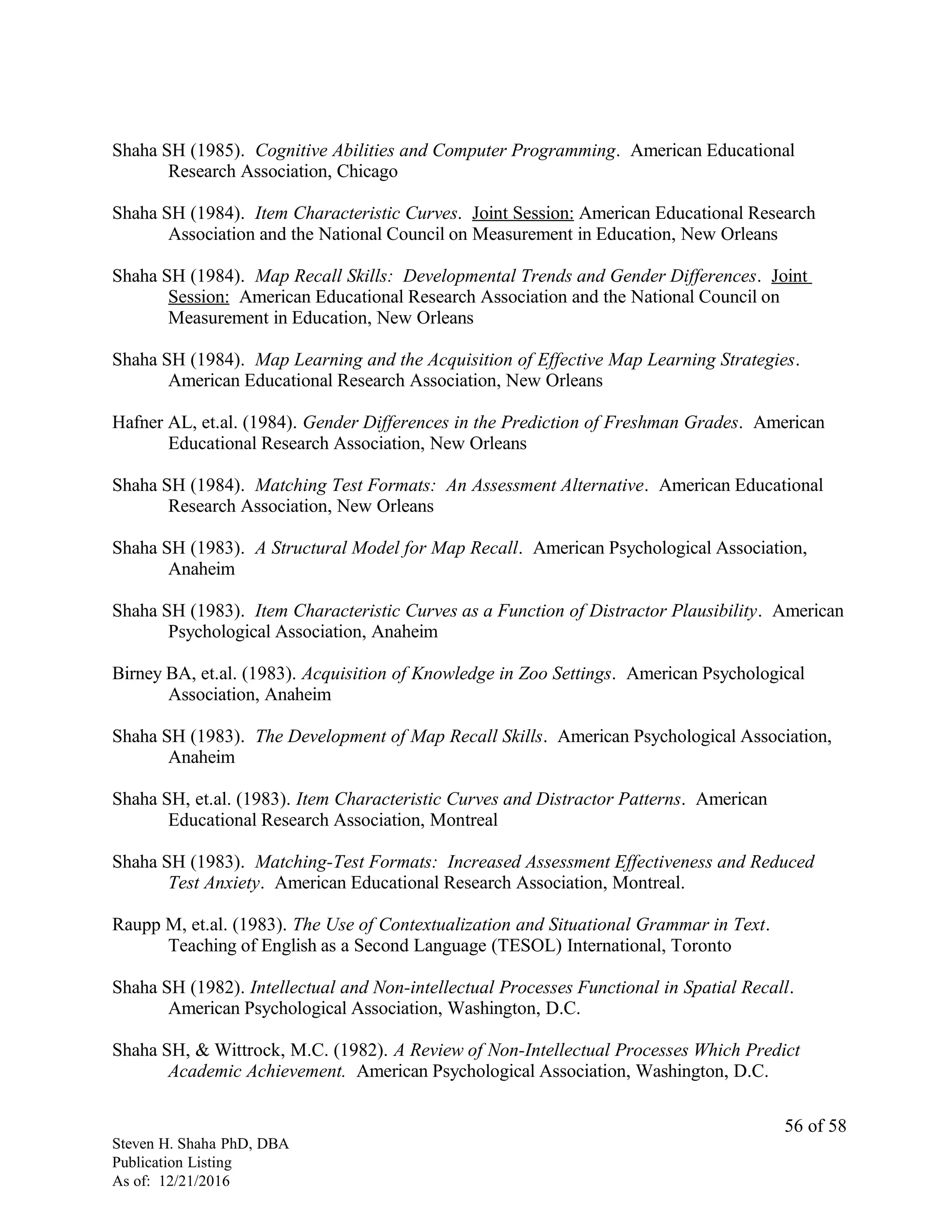 Shaha SH (1985). Cognitive Abilities and Computer Programming. American Educational
Research Association, Chicago
Shaha SH (1984). Item Characteristic Curves. Joint Session: American Educational Research
Association and the National Council on Measurement in Education, New Orleans
Shaha SH (1984). Map Recall Skills: Developmental Trends and Gender Differences. Joint
Session: American Educational Research Association and the National Council on
Measurement in Education, New Orleans
Shaha SH (1984). Map Learning and the Acquisition of Effective Map Learning Strategies.
American Educational Research Association, New Orleans
Hafner AL, et.al. (1984). Gender Differences in the Prediction of Freshman Grades. American
Educational Research Association, New Orleans
Shaha SH (1984). Matching Test Formats: An Assessment Alternative. American Educational
Research Association, New Orleans
Shaha SH (1983). A Structural Model for Map Recall. American Psychological Association,
Anaheim
Shaha SH (1983). Item Characteristic Curves as a Function of Distractor Plausibility. American
Psychological Association, Anaheim
Birney BA, et.al. (1983). Acquisition of Knowledge in Zoo Settings. American Psychological
Association, Anaheim
Shaha SH (1983). The Development of Map Recall Skills. American Psychological Association,
Anaheim
Shaha SH, et.al. (1983). Item Characteristic Curves and Distractor Patterns. American
Educational Research Association, Montreal
Shaha SH (1983). Matching-Test Formats: Increased Assessment Effectiveness and Reduced
Test Anxiety. American Educational Research Association, Montreal.
Raupp M, et.al. (1983). The Use of Contextualization and Situational Grammar in Text.
Teaching of English as a Second Language (TESOL) International, Toronto
Shaha SH (1982). Intellectual and Non-intellectual Processes Functional in Spatial Recall.
American Psychological Association, Washington, D.C.
Shaha SH, & Wittrock, M.C. (1982). A Review of Non-Intellectual Processes Which Predict
Academic Achievement. American Psychological Association, Washington, D.C.
Steven H. Shaha PhD, DBA
Publication Listing
As of: 12/21/2016
56 of 58
 