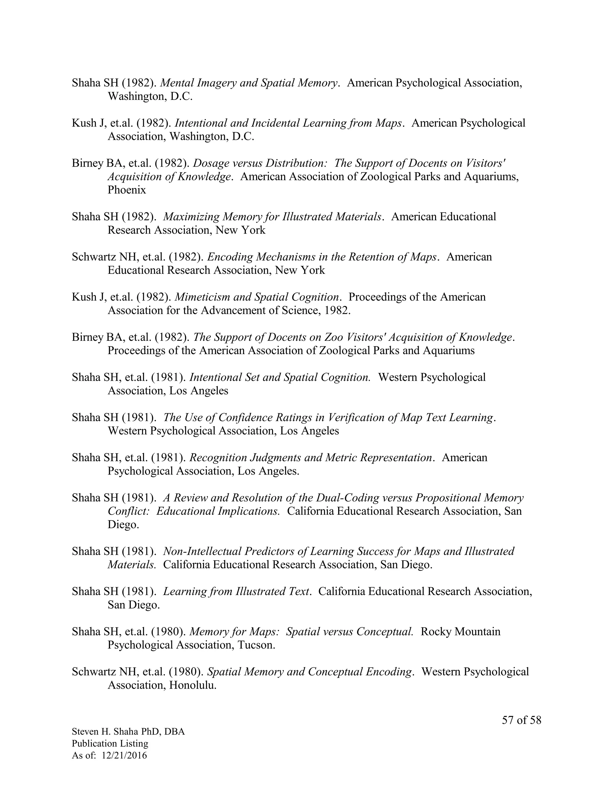 Shaha SH (1982). Mental Imagery and Spatial Memory. American Psychological Association,
Washington, D.C.
Kush J, et.al. (1982). Intentional and Incidental Learning from Maps. American Psychological
Association, Washington, D.C.
Birney BA, et.al. (1982). Dosage versus Distribution: The Support of Docents on Visitors'
Acquisition of Knowledge. American Association of Zoological Parks and Aquariums,
Phoenix
Shaha SH (1982). Maximizing Memory for Illustrated Materials. American Educational
Research Association, New York
Schwartz NH, et.al. (1982). Encoding Mechanisms in the Retention of Maps. American
Educational Research Association, New York
Kush J, et.al. (1982). Mimeticism and Spatial Cognition. Proceedings of the American
Association for the Advancement of Science, 1982.
Birney BA, et.al. (1982). The Support of Docents on Zoo Visitors' Acquisition of Knowledge.
Proceedings of the American Association of Zoological Parks and Aquariums
Shaha SH, et.al. (1981). Intentional Set and Spatial Cognition. Western Psychological
Association, Los Angeles
Shaha SH (1981). The Use of Confidence Ratings in Verification of Map Text Learning.
Western Psychological Association, Los Angeles
Shaha SH, et.al. (1981). Recognition Judgments and Metric Representation. American
Psychological Association, Los Angeles.
Shaha SH (1981). A Review and Resolution of the Dual-Coding versus Propositional Memory
Conflict: Educational Implications. California Educational Research Association, San
Diego.
Shaha SH (1981). Non-Intellectual Predictors of Learning Success for Maps and Illustrated
Materials. California Educational Research Association, San Diego.
Shaha SH (1981). Learning from Illustrated Text. California Educational Research Association,
San Diego.
Shaha SH, et.al. (1980). Memory for Maps: Spatial versus Conceptual. Rocky Mountain
Psychological Association, Tucson.
Schwartz NH, et.al. (1980). Spatial Memory and Conceptual Encoding. Western Psychological
Association, Honolulu.
Steven H. Shaha PhD, DBA
Publication Listing
As of: 12/21/2016
57 of 58
 