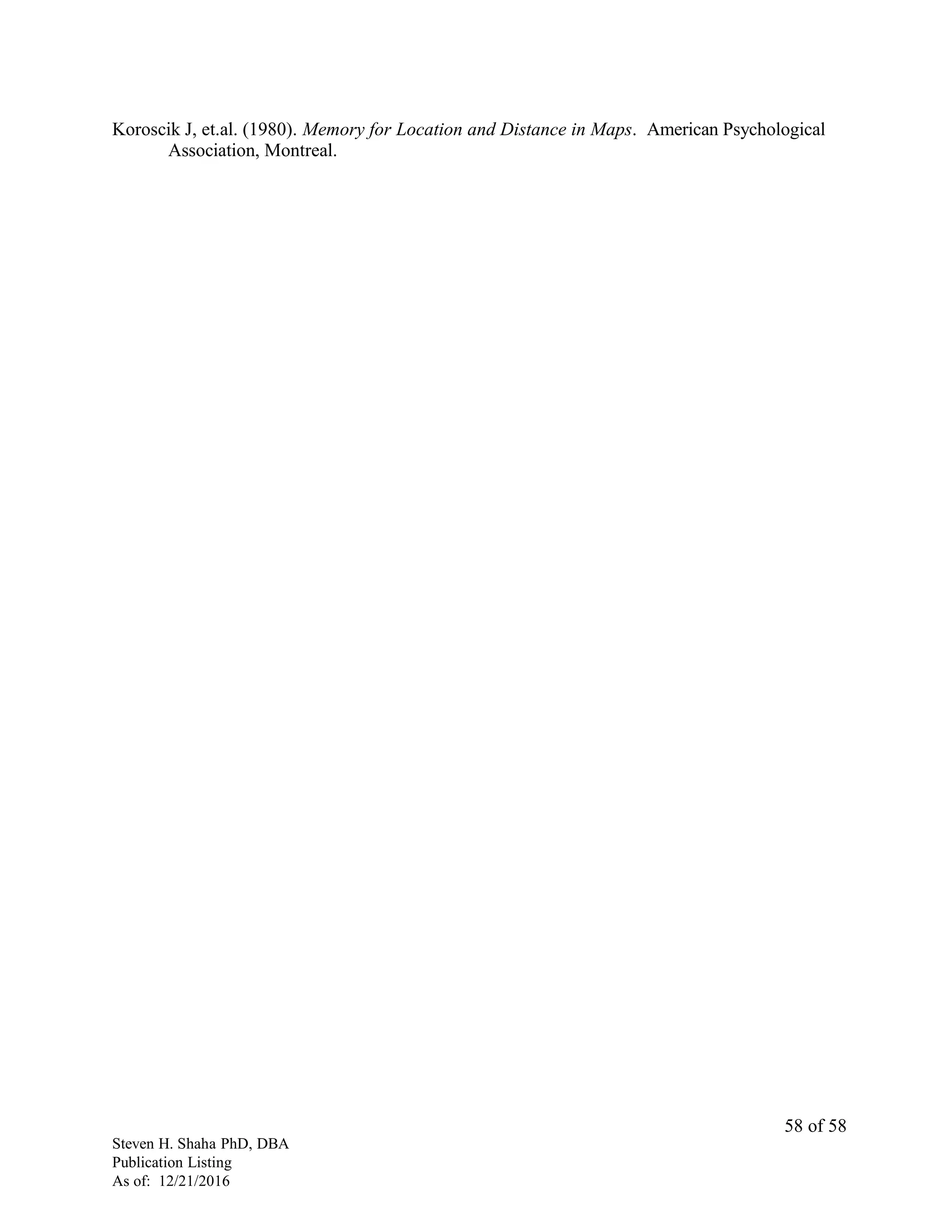Koroscik J, et.al. (1980). Memory for Location and Distance in Maps. American Psychological
Association, Montreal.
Steven H. Shaha PhD, DBA
Publication Listing
As of: 12/21/2016
58 of 58
 