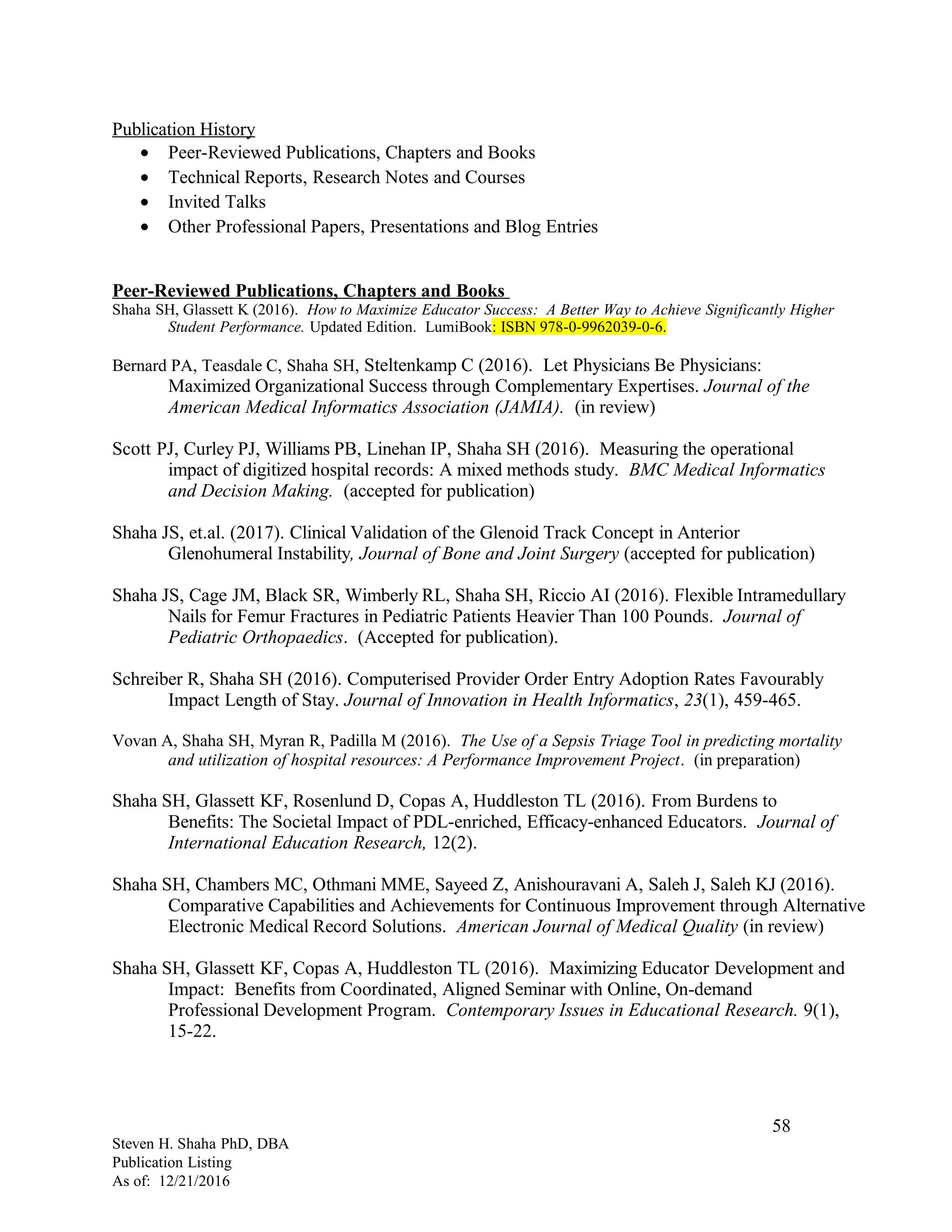 Publication History
• Peer-Reviewed Publications, Chapters and Books
• Technical Reports, Research Notes and Courses
• Invited Talks
• Other Professional Papers, Presentations and Blog Entries
Peer-Reviewed Publications, Chapters and Books
Shaha SH, Glassett K (2016). How to Maximize Educator Success: A Better Way to Achieve Significantly Higher
Student Performance. Updated Edition. LumiBook: ISBN 978-0-9962039-0-6.
Bernard PA, Teasdale C, Shaha SH, Steltenkamp C (2016). Let Physicians Be Physicians:
Maximized Organizational Success through Complementary Expertises. Journal of the
American Medical Informatics Association (JAMIA). (in review)
Scott PJ, Curley PJ, Williams PB, Linehan IP, Shaha SH (2016). Measuring the operational
impact of digitized hospital records: A mixed methods study. BMC Medical Informatics
and Decision Making. (accepted for publication)
Shaha JS, et.al. (2017). Clinical Validation of the Glenoid Track Concept in Anterior
Glenohumeral Instability, Journal of Bone and Joint Surgery (accepted for publication)
Shaha JS, Cage JM, Black SR, Wimberly RL, Shaha SH, Riccio AI (2016). Flexible Intramedullary
Nails for Femur Fractures in Pediatric Patients Heavier Than 100 Pounds. Journal of
Pediatric Orthopaedics. (Accepted for publication).
Schreiber R, Shaha SH (2016). Computerised Provider Order Entry Adoption Rates Favourably
Impact Length of Stay. Journal of Innovation in Health Informatics, 23(1), 459-465.
Vovan A, Shaha SH, Myran R, Padilla M (2016). The Use of a Sepsis Triage Tool in predicting mortality
and utilization of hospital resources: A Performance Improvement Project. (in preparation)
Shaha SH, Glassett KF, Rosenlund D, Copas A, Huddleston TL (2016). From Burdens to
Benefits: The Societal Impact of PDL-enriched, Efficacy-enhanced Educators. Journal of
International Education Research, 12(2).
Shaha SH, Chambers MC, Othmani MME, Sayeed Z, Anishouravani A, Saleh J, Saleh KJ (2016).
Comparative Capabilities and Achievements for Continuous Improvement through Alternative
Electronic Medical Record Solutions. American Journal of Medical Quality (in review)
Shaha SH, Glassett KF, Copas A, Huddleston TL (2016). Maximizing Educator Development and
Impact: Benefits from Coordinated, Aligned Seminar with Online, On-demand
Professional Development Program. Contemporary Issues in Educational Research. 9(1),
15-22.
Steven H. Shaha PhD, DBA
Publication Listing
As of: 12/21/2016
58
 
