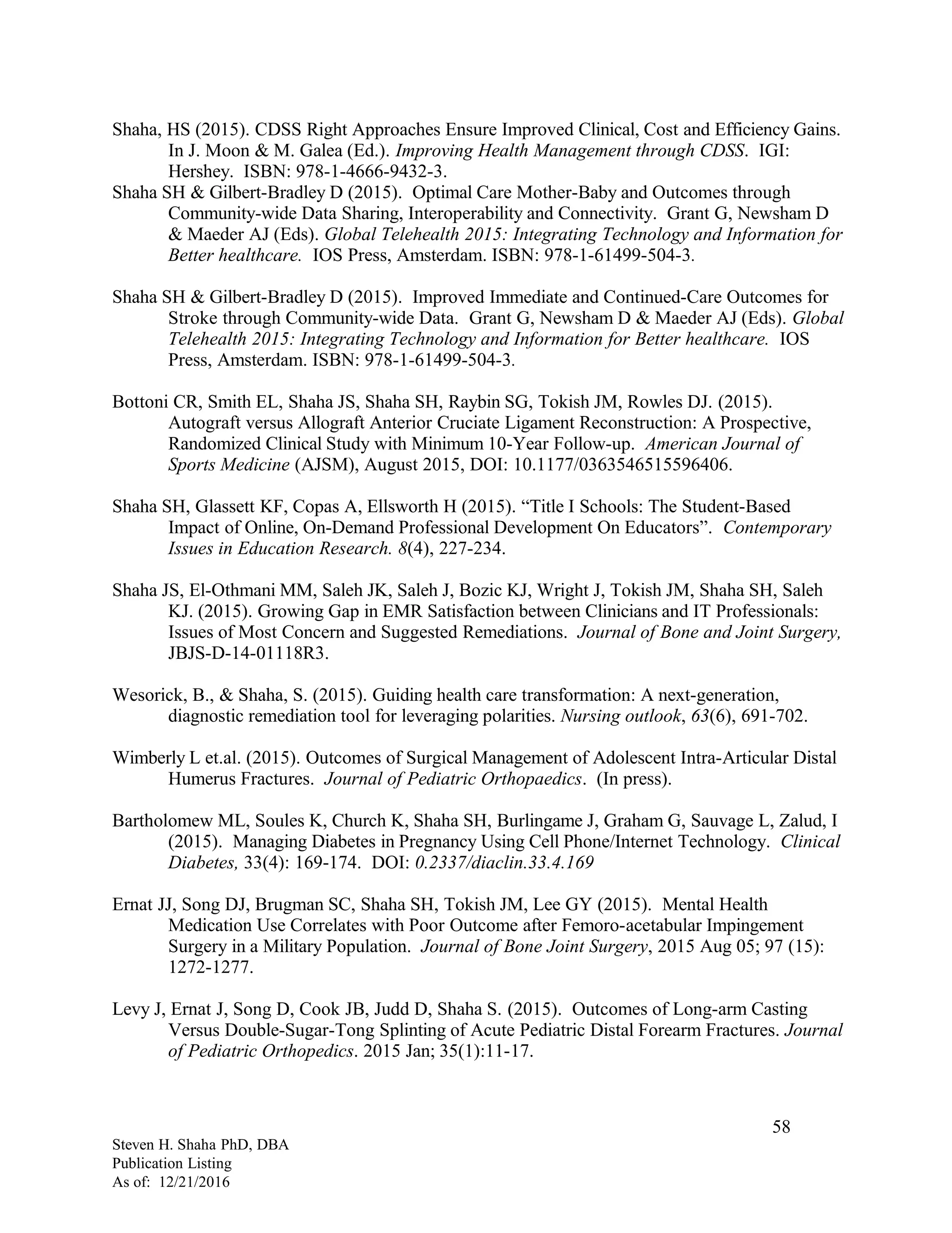 Shaha, HS (2015). CDSS Right Approaches Ensure Improved Clinical, Cost and Efficiency Gains.
In J. Moon & M. Galea (Ed.). Improving Health Management through CDSS. IGI:
Hershey. ISBN: 978-1-4666-9432-3.
Shaha SH & Gilbert-Bradley D (2015). Optimal Care Mother-Baby and Outcomes through
Community-wide Data Sharing, Interoperability and Connectivity. Grant G, Newsham D
& Maeder AJ (Eds). Global Telehealth 2015: Integrating Technology and Information for
Better healthcare. IOS Press, Amsterdam. ISBN: 978-1-61499-504-3.
Shaha SH & Gilbert-Bradley D (2015). Improved Immediate and Continued-Care Outcomes for
Stroke through Community-wide Data. Grant G, Newsham D & Maeder AJ (Eds). Global
Telehealth 2015: Integrating Technology and Information for Better healthcare. IOS
Press, Amsterdam. ISBN: 978-1-61499-504-3.
Bottoni CR, Smith EL, Shaha JS, Shaha SH, Raybin SG, Tokish JM, Rowles DJ. (2015).
Autograft versus Allograft Anterior Cruciate Ligament Reconstruction: A Prospective,
Randomized Clinical Study with Minimum 10-Year Follow-up. American Journal of
Sports Medicine (AJSM), August 2015, DOI: 10.1177/0363546515596406.
Shaha SH, Glassett KF, Copas A, Ellsworth H (2015). “Title I Schools: The Student-Based
Impact of Online, On-Demand Professional Development On Educators”. Contemporary
Issues in Education Research. 8(4), 227-234.
Shaha JS, El-Othmani MM, Saleh JK, Saleh J, Bozic KJ, Wright J, Tokish JM, Shaha SH, Saleh
KJ. (2015). Growing Gap in EMR Satisfaction between Clinicians and IT Professionals:
Issues of Most Concern and Suggested Remediations. Journal of Bone and Joint Surgery,
JBJS-D-14-01118R3.
Wesorick, B., & Shaha, S. (2015). Guiding health care transformation: A next-generation,
diagnostic remediation tool for leveraging polarities. Nursing outlook, 63(6), 691-702.
Wimberly L et.al. (2015). Outcomes of Surgical Management of Adolescent Intra-Articular Distal
Humerus Fractures. Journal of Pediatric Orthopaedics. (In press).
Bartholomew ML, Soules K, Church K, Shaha SH, Burlingame J, Graham G, Sauvage L, Zalud, I
(2015). Managing Diabetes in Pregnancy Using Cell Phone/Internet Technology. Clinical
Diabetes, 33(4): 169-174. DOI: 0.2337/diaclin.33.4.169
Ernat JJ, Song DJ, Brugman SC, Shaha SH, Tokish JM, Lee GY (2015). Mental Health
Medication Use Correlates with Poor Outcome after Femoro-acetabular Impingement
Surgery in a Military Population. Journal of Bone Joint Surgery, 2015 Aug 05; 97 (15):
1272-1277.
Levy J, Ernat J, Song D, Cook JB, Judd D, Shaha S. (2015). Outcomes of Long-arm Casting
Versus Double-Sugar-Tong Splinting of Acute Pediatric Distal Forearm Fractures. Journal
of Pediatric Orthopedics. 2015 Jan; 35(1):11-17.
Steven H. Shaha PhD, DBA
Publication Listing
As of: 12/21/2016
58
 